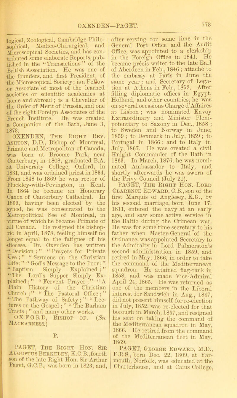 OXENDEN—PAGET. logical, Zoological, Cambridge Philo- sophical, Medico-Chirurgical, and Microscopical Societies, and has con- tributed some elaborate Reports, pub- lished in the “ Transactions ” of the British Association. He was one of the founders, and first President, of the Microscopical Society; is a Fellow or Associate of most of the learned .societies or scientific academies at home and abroad ; is a Chevalier of the Order of Merit of Prussia, and one of the eight Foreign Associates of the French Institute. He was created a Companion of the Bath, June 3, 1873. OXENDEN, The Right Rev. Ashton, D.D., Bishop of Montreal, Primate and Metropolitan of Canada, was bom at Broome Park, near Canterbury, in 1808, graduated B.A. :at University College, Oxford, in 1831, and was ordained priest in 1831. From 1848 to 1869 he was rector of Pluckley-with-Pevington, in Kent. In 1864 he became an Honorary Canon of Canterbury Cathedral. In 1869, having been elected by the synod, he was consecrated to the Metropolitical See of Montreal, in virtue of which he became Primate of nil Canada. He resigned his bishop- ric in April, 1878, feeling himself no longer equal to the fatigues of his •diocese. Dr. Oxenden has written ■“ Decision ; ” “ Prayers for Private Use ; ” “ Sermons on the Christian Life; ” “ God’s Message to the Poor; ” “ Baptism Simply Explained ; ” “The Lord’s Supper Simply Ex- plained ; ” “ Fervent Prayer ; ” “A Plain History of the Christian Church ; ” “ The Pastoral Office ; ” The Pathway of Safety ; ” “ Lec- tures on the Gospel; ” “ Tire Barham Tracts ; ” and many other works. OXFORD, Bishop of. (See Mackabness.) p. PAGET, The Right Hon. Sib Augustus Bebkeley, K.C.B.,fourth ■son of the late Right Hon. Sir Arthur Paget, G.C.B., was born in 1823, and, after serving for some time in the General Post Office and the Audit Office, was appointed to a clerkship in the Foreign Office in 1841. He became precis writer to the late Earl of Aberdeen in Feb., 1846 ; attach6 to the embassy at Paris in June the same year; and Secretary of Lega- tion at Athens in Feb., 1862. After filling diplomatic offices in Egypt, Holland, and other countries, he was on several occasions Charge d’Affaires at Lisbon; was nominated Envoy Extraordinary and Minister Pleni- potentiary to Saxony in Dec., 1858 ; to Sweden and Norway in June, 1869 ; to Denmark in July, 1869 ; to Portugal in 1866 ; and to Italy in July, 1867. He was created a civil Knight Commander of the Bath in 1863. In March, 1876, he was nomi- nated Ambassador to Italy, and shortly afterwards he was sworn of the Privy Council (July 21). PAGET, The Right Hon. Lobd Clabence Edwabd, C.B., son of the first Marquis of Anglesey, K.G., by his second marriage, born June 17, 1811, entered the navy at an early age, and saw some active service in the Baltic during the Crimean war. He was for some time secretaiy to his father when Master-General of the Ordnance, was appointed Secretary to the Admiralty in Lord Palmerston’s second administration in 1859, and retired in May, 1866, in order to take the command of the Mediterranean squadron. He attained flag-rank in 1858, and was made Vice-Admiral April 24, 1865. He was returned as one of the members in the Liberal interest for Sandwich in Aug., 1847, did not present himself for re-election in July, 1852, was re-elected for that borough in March, 1857, and resigned his seat on taking the command of the Mediterranean squadron in May, 1866. He retried from the command of the Mediterranean fleet in May, 1869. PAGET, Geobge Edwabd, M.D., F.R.S., born Dec. 22, 1809, at Yar- mouth, Norfolk, was educated at the Charterhouse, and at Cains College,