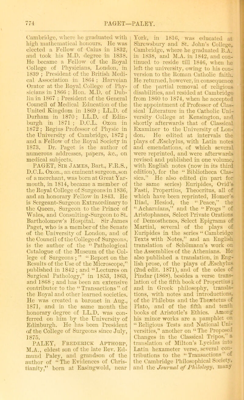 77-L PAGET—PALEY. Cambridge, where he graduated with high mathematical honours. He was elected a Fellow of Caius in 1832, and took his M.D. degree in 1838. He became a Fellow of the Royal College of Physicians, London, in 1839 ; President of the British Medi- cal Association in 1834 ; Harveian Orator at the Royal College of Phy- sicians in 1866 ; Hon. M.D. of Dub-' Jin in 1867 ; President of the General Council of Medical Education of the United Kingdom in 1869 ; LL.D. of Durham in 1870; LL.D. of Edin- burgh in 1871 ; D.C.L. Oxon in 1872 ; Regius Professor of Physic in the University of Cambridge, 1872 ; and a Fellow of the Royal Society in 1873. Dr. Paget is the author of numerous addresses, papers, &c., on medical subjects. PAGET, Sir James, Bart., F.R.S., D.C.L. Oxon., an eminent surgeon, son of a merchant, was born at Great Yar- mouth, in 1814, became a member of the Royal College of Surgeons in 1836, and an honorary Fellow in 1843. He is Sergeant-Surgeon Extraordinary to the Queen, Surgeon to the Prince of Wales, and Consulting-Surgeon to St. Bartholomew’s Hospital. Sir James Paget, who is a member of the Senate of the University of London, and of the Council of the College of Surgeons, is the author of the “ Pathological Catalogue of the Museum of the Col- lege of Surgeons ; ” “ Report on the Results of the Use of the Microscope,” published in 1842 ; and “Lectures on Surgical Pathology,” in 1853, 1863, and 1868 ; and has been an extensive contributor to the “ Transactions ” of the Royal and other learned societies. He was created a baronet in Aug., 1871, and in the same month the honorary degree of LL.D. was con- ferred on him by the University of Edinburgh. He has been President of the College of Surgeons since July, 1875. PALEY, Frederick Apthorp, M.A., eldest son of the late Rev. Ed- mund Paley, and grandson of the author of “ The Evidences of Chris- tianity,” born at Easingwold, near York, in 1816, was educated at Shrewsbury and St. John’s College,, Cambridge, where he graduated B.A. in 1838, and M.A. in 1842, and con- tinued to reside till 1846, when he left the university, owing to his con- version to the Roman Catholic faith. He returned, however, in consequence of the partial removal of religious disabilities, and resided at Cambridge from 1860 to 1874, when he accepted the appointment of Professor of Clas- sical Literature in the Catholic Uni- versity College at Kensington, and shortly afterwards that of Classical Examiner to the University of Lon- don. He edited at intervals the plays of rEschylus, with Latin notes and emendations, of which several were reprinted, and were afterwards revised and published in one volume, with English notes (now in its third edition), for the “ Bibliotheca Clas- sica.” He also edited (in part for the same series) Euripides, Ovid’s Fasti, Propertius, Theocritus, all of •which have been reprinted, Homer’s Iliad, Hesiod, the “ Peace,” the “Achamians,” and the “Frogs” of Aristophanes, Select Private Orations of Demosthenes, Select Epigrams of Martial, several of the plays of Euripides in the series “ Cambridge Texts with Notes,” and an English translation of Scliomann’s work on the Assemblies of the Athenians. He also published a translation, in Eng- lish prose, of the plays of TEschylus (2nd edit. 1871), and of the odes of Pindar (1868). besides a verse trans- lation of the fifth book of Propertius; and in Greek philosophy, transla- tions, with notes and introductions, of the Philebus and the Thesetetus of Plato, and of the fifth and tenth books of Aristotle’s Ethics. Among his minor works are a pamphlet on “ Religious Tests and National Uni- versities,” another on “ The Proposed Changes in the Classical Tripos, a translation of Milton's Lycidas into Latin hexameter verse, several con- tributions to the “ Transactions ’ of the Cambridge Philosophical Society, and the Journal of Philology, many