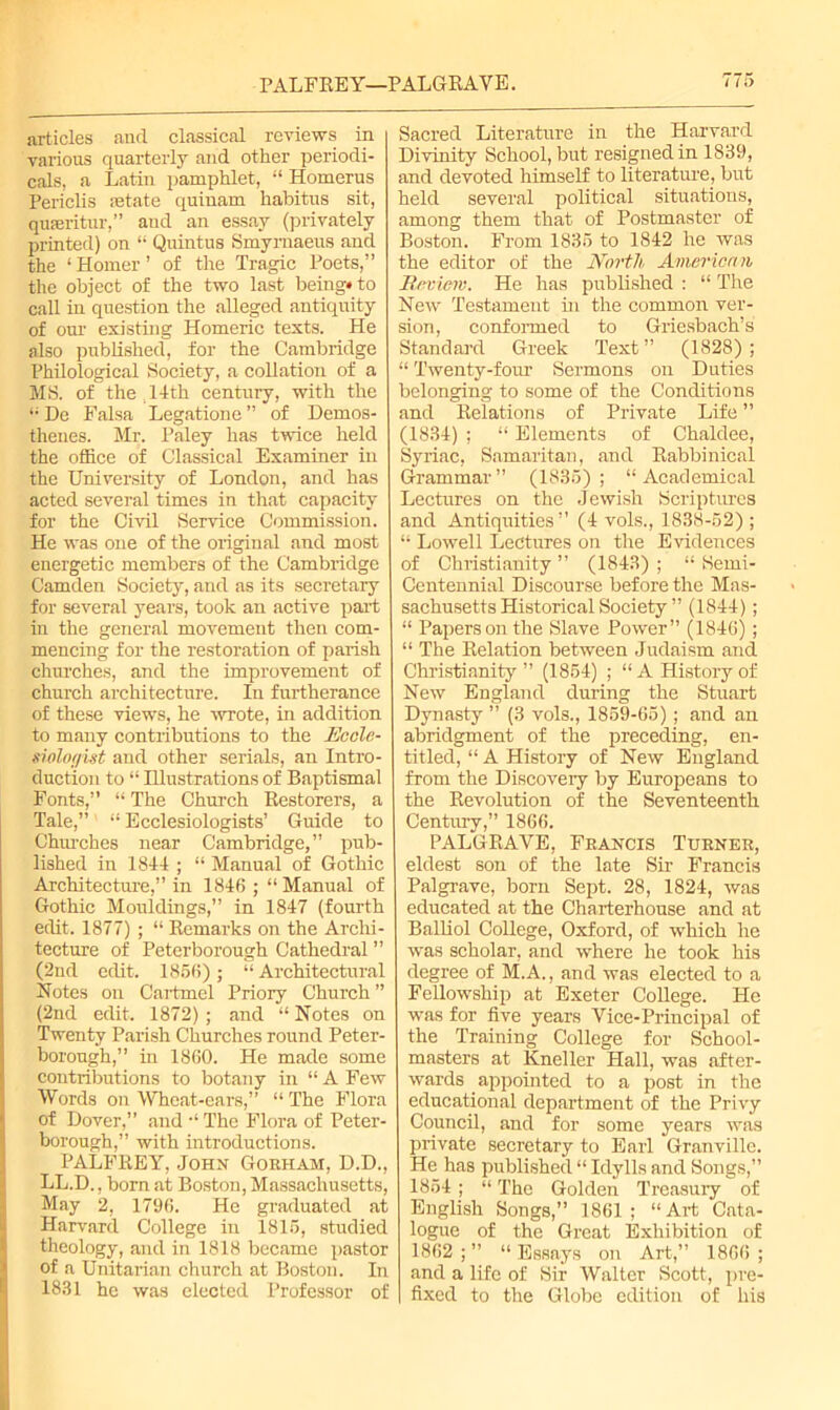 PALFREY—PALGRAVE. articles and classical reviews in various quarterly and other periodi- cals, a Latin pamphlet, “ Homerus Periclis astate quinam habitus sit, quseritur,” and an essay (privately printed) on “ Quintus Smyrnaeus and the ‘Homer’ of the Tragic Poets,” the object of the two last being* to call in question the alleged antiquity of onr existing Homeric texts. He also published, for the Cambridge Philological Society, a collation of a MS. of the 14th century, with the “De Falsa Legatione” of Demos- thenes. Mr. Paley has twice held the office of Classical Examiner in the University of London, and has acted several times in that capacity for the Civil Service Commission. He was one of the original and most energetic members of the Cambridge Camden Society, and as its secretary for several years, took an active part in the general movement then com- mencing for the restoration of parish churches, and the improvement of church architecture. In furtherance of these views, he -wrote, in addition to many contributions to the Ecclc- siolof/ist and other serials, an Intro- duction to “ Illustrations of Baptismal Fonts,” “ The Church Restorers, a Tale,” “ Ecclesiologists’ Guide to Chinches near Cambridge,” pub- lished in 1844 ; “ Manual of Gothic Architecture,” in 1846 ; “Manual of Gothic Mouldings,” in 1847 (fourth edit. 1877) ; “ Remarks on the Archi- tecture of Peterborough Cathedral ” (2nd edit. 1866); “ Architectural Notes on Cartmel Priory Church ” (2nd edit. 1872) ; and “ Notes on Twenty Parish Churches round Peter- borough,” in 1860. He made some contributions to botany in “ A Few Words on Wheat-ears,” “ The Flora of Dover,” and “ The Flora of Peter- borough,” with introductions. PALFREY, John Gokham, D.D., LL.D., born at Boston, Massachusetts, May 2, 1796. He graduated at Harvard College in 1816, studied theology, and in 1818 became pastor of a Unitarian church at Boston. In 1831 he was elected Professor of Sacred Literature in the Harvard Divinity School, but resigned in 1839, and devoted himself to literature, but held several political situations, among them that of Postmaster of Boston. From 1836 to 1842 he was the editor of the North American Review. He has published : “ The New Testament hi the common ver- sion, conformed to Griesbach’s Standard Greek Text” (1828); “ Twenty-four Sermons on Duties belonging to some of the Conditions and Relations of Private Life ” (1834) ; “ Elements of Chaldee, Syriac, Samaritan, and Rabbinical Grammar ” (1835) ; “ Academical Lectures on the Jewish Scriptures and Antiquities” (4 vols., 1838-52); “ Lowell Lectures on the Evidences of Christianity ” (1843) ; “ Semi- Centennial Discourse before the Mas- sachusetts Historical Society ” (1844); “ Papers on the Slave Power” (1846); “ The Relation between Judaism and Christianity” (1864) ; “A History of New England during the Stuart Dynasty ” (3 vols., 1859-65); and an abridgment of the preceding, en- titled, “ A History of New England from the Discovery by Europeans to the Revolution of the Seventeenth Century,” 1866. PALGRAVE, Francis Turner, eldest son of the late Sir Francis Palgrave, born Sept. 28, 1824, was educated at the Charterhouse and at Balliol College, Oxford, of which he was scholar, and where he took his degree of M.A., and was elected to a Fellowship at Exeter College. He was for five years Vice-Principal of the Training College for School- masters at Kneller Hall, was after- wards appointed to a post in the educational department of the Privy Council, and for some years was private secretary to Earl Granville. He has published “ Idylls and Songs,” 1854 ; “ The Golden Treasury of English Songs,” 1861; “Art Cata- logue of the Great Exhibition of 1862 ; ” “ Essays on Art,” 1866 ; and a life of Sir Walter Scott, pre- fixed to the Globe edition of his