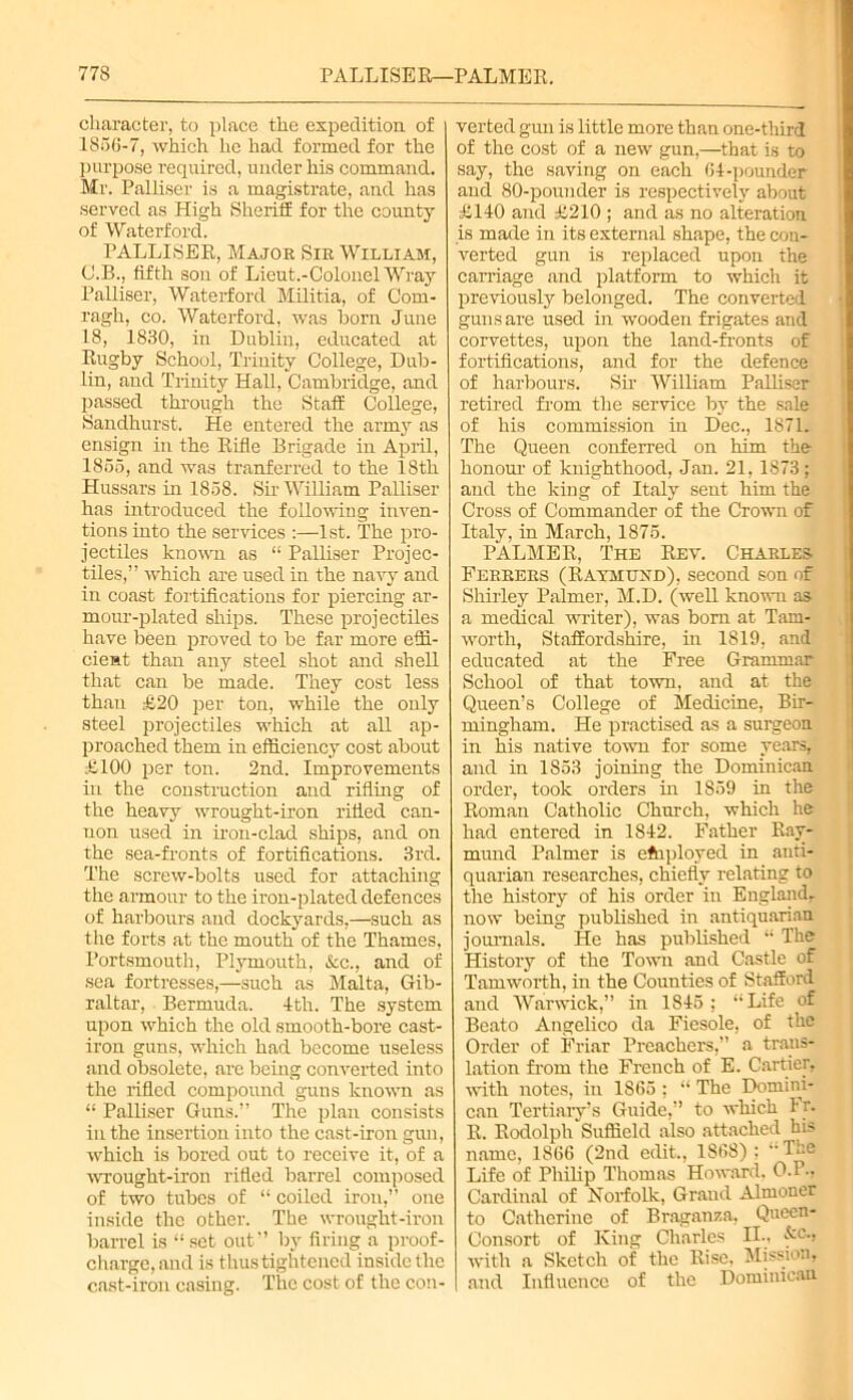 character, to place the expedition of 1856-7, which he had formed for the purpose required, under his command. Mr. Palliser is a magistrate, and has served as High Sheriff for the county of Waterford. PALLISER, Major Sir William, C.B., fifth sou of Lieut.-Colonel Wray Palliser, Waterford Militia, of Com- ragh, co. Waterford, was horn June 18, 1830, in Dublin, educated at Rugby School, Trinity College, Dub- lin, and Trinity Hall, Cambridge, and passed through the Staff College, Sandhurst. He entered the army as ensign in the Rifle Brigade in April, 1855, and was tranferred to the 18th Hussars in 1858. Sir William Palliser has introduced the following inven- tions into the services :—1st. The pro- jectiles known as “ Palliser Projec- tiles,” which are used in the navy and in coast fortifications for piercing ar- mour-plated ships. These projectiles have been proved to be far more effi- cient than any steel shot and shell that can be made. They cost less than £20 per ton, while the only steel projectiles which at all ap- proached them in efficiency cost about £100 per ton. 2nd. Improvements in the construction and rifling of the heavy wrought-iron rifled can- non used in iron-clad ships, and on the sea-fronts of fortifications. 3rd. The screw-bolts used for attaching the armour to the iron-plated defences of harbours and dockyards,—such as the forts at the mouth of the Thames, Portsmouth, Plymouth, See., and of sea fortresses,—such as Malta, Gib- raltar, Bermuda. 4th. The system upon which the old smooth-bore cast- iron guns, which had become useless and obsolete, are being converted into the rifled compound guns known as “ Palliser Guns.” The plan consists in the insertion into the cast-iron gun, which is bored out to receive it, of a wrought-iron rifled barrel composed of two tubes of “ coiled iron,” one inside the other. The wrouglit-iron barrel is “ set out” by firing a proof- charge, and is thus tightened inside the cast-iron casing. The cost of the con- verted gun is little more than one-third of the cost of a new gun,—that is to say, the saving on each 64-pounder and 80-pounder is respectively about £140 and £210 ; and as no alteration is made in its external shape, the con- verted gun is replaced upon the carriage and platform to which it previously belonged. The converted guns are used in wooden frigates and corvettes, upon the land-fronts of fortifications, and for the defence of harbours. Sir William Palliser retired from the service by the sale of his commission in Dec., 1871. The Queen conferred on him the honour of knighthood, Jan. 21, 1873; and the king of Italy sent him the Cross of Commander of the Crown of Italy, in March, 1875. PALMER, The Rev. Charles Eerrers (Raymuxd), second son of Shirley Palmer, M.D. (well known as a medical writer), was born at Tam- worth, Staffordshire, in 1819, and educated at the Free Grammar School of that town, and at the Queen’s College of Medicine, Bir- mingham. He practised as a surgeon in his native town for some years, and in 1853 joining the Dominican order, took orders in 1859 in the Roman Catholic Church, which he had entered in 1842. Father Ray- mond Palmer is employed in anti- quarian researches, chiefly relating to the history of his order in England, now being published in antiquarian journals. He has published “ The History of the Town and Castle of Tamworth, in the Counties of Stafford and Warwick,” in 1845; “Life of Beato Angelico da Fiesole, of the Order of Friar Preachers,” a trans- lation from the French of E. Cartier, with notes, in 1865 ; “ The Domini- can Tertiary’s Guide,” to which Fr. R. Rodolph Suffield also attached his name, 1866 (2nd edit., 1868) ; “The Life of Philip Thomas Howard. 0.P- Cardinal of Norfolk, Grand Almoner to Catherine of Braganza, Queen- Consort of King Charles IL. kc., with a Sketch of the Rise. Mission, and Influence of the Dominican