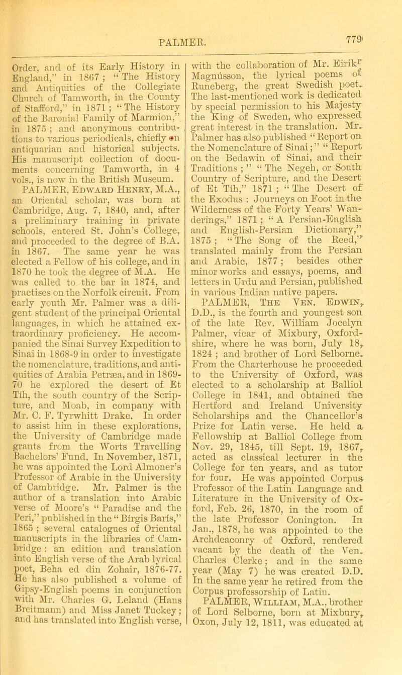 PALMER. Order, and of its Early History in England,” in 1867 ; “ The History and Antiquities of the Collegiate Church of Tamworth, in the County of Stafford,” in 1871 ; ‘-The History of the Baronial Family of Marmion,” in 1875 ; and anonymous contribu- tions to various periodicals, chiefly an antiquarian and historical subjects. His manuscript collection of docu- ments concerning Tamworth, in 1 vols., is now in the British Museum. PALMER, Edwakd Henet, M.A., an Oriental scholar, was bom at Cambridge, Aug. 7, 1840, and, after a preliminary training in private schools, entered St. John’s College, and proceeded to the degree of B.A. in 1867. The same year he was elected a Fellow of his college, and in 1870 he took the degree of M.A. He was called to the bar in 1874, and practises on the Norfolk circuit. From early youth Mr. Palmer was a dili- gent student of the principal Oriental languages, in which he attained ex- traordinary proficiency. He accom- panied the Sinai Sinvey Expedition to Sinai in 1868-9 in order to investigate the nomenclature, traditions, and anti- quities of Arabia Petrsea, and in 1869- 70 he explored the desert of Et Tih, the south country of the Scrip- ture, and Moab, in company with Mr. C. F. Tyrwhitt Drake. Li order to assist him in these explorations, the University of Cambridge made grants from the Worts Travelling Bachelors’ Fund. In November, 1871, he was appointed the Lord Almoner’s Professor of Arabic in the University of Cambridge. Mr. Palmer is the author of a translation into Arabic verse of Moore’s “ Paradise and the Peri,” published in the “ Birgis Baris,” 1865 ; several catalogues of Oriental manuscripts in the libraries of Cam- bridge : an edition and translation into English verse of the Arab lyrical poet, Beha ed din Zohair, 1876-77. He has also published a volume of Gipsy-English poems in conjunction with Mr. Charles G. Leland (Hans Breitmann) and Miss Janet Tuckey ; and has translated into English verse, with the collaboration of Mr. EirilO Magnusson, the lyrical poems of Runeberg, the great Swedish poet.. The last-mentioned work is dedicated by special permission to his Majesty the King of Sweden, who expressed great interest in the translation. Mr.. Palmer has also published “ Report on the Nomenclature of Sinai; ” “ Report on the Bedawin of Sinai, and their Traditions ; ” “ The Negeh, or South Coruitry of Scripture, and the Desert of Et Tih,” 1871 ; “ The Desert of the Exodus : Journeys on Foot in the Wilderness of the Forty Years’ Wan- derings,” 1871 ; “ A Persian-English and English-Persian Dictionary,” 1875 ; “ The Song of the Reed,’r translated mainly from the Persian and Arabic, 1877; besides other minor works and essays, poems, and letters in Urdu and Persian, published in various Indian native papers. PALMER, The Yen. Edwin,. D.D., is the fourth and youngest son of the late Rev. William Jocelyn Palmer, vicar of Mixbury, Oxford- shire, where he was bom, July 18, 1824 ; and brother of Lord Selbome, From the Charterhouse he proceeded to the University of Oxford, was elected to a scholarship at Balliol College in 1841, and obtained the Hertford and Ireland University Scholarships and the Chancellor’s Prize for Latin verse. He held a Fellowship at Balliol College from Nov. 29, 1845, till Sept. 19, 1867, acted as classical lecturer hi the College for ten years, and as tutor for four. He was appointed Corpus Professor of the Lathi Language and Literature in the University of Ox- ford, Feb. 26, 1870, in the room of the late Professor Conington. In Jan., 1878, he was appointed to the Archdeaconry of Oxford, rendered vacant by the death of the Ven» Charles Gierke; and in the same year (May 7) he was created D.D. In the same year he retired from the Corpus professorship of Latin. PALMER, William, M.A., brother of Lord Selborne, born at Mixbury, Oxon, July 12, 1811, was educated at