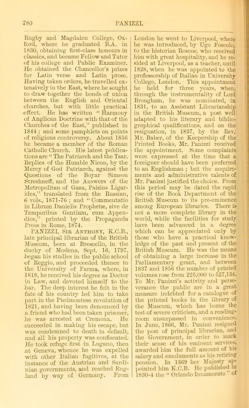 Rugby and Magdalen College, Ox- ford, where he graduated B.A. in 1830, obtaining first-class honours in classics, and became Fellow and Tutor of his college and Public Examiner. He obtained the Chancellor’s prizes for Latin verse and Latin prose. Having taken orders, he travelled ex- tensively in the East, where he sought to draw together the bonds of union between the English and Oriental churches, but with little practical •effect. He has written “ Harmony of Anglican Doctrine with that of the Churches of the East,” published in 1844 ; and some pamphlets on points of religious controversy. About 1856 he became a member of the Roman Catholic Church. His latest publica- tions are “ The Patriarch and the Tsar. Replies of the Humble Nicon, by the Mercy of God Patriarch, against the Questions of the Boyar Simeon .Streshneff, and the Answers of the Metropolitan of Gaza, Paisius Ligar- ides,” translated from the Russian, 6 vols., 1871-76 ; and “ Commentatio in Librurn Danielis Prophetse, sive de Temporibus Gentium, cum Appen- dice,” printed by the Propaganda Press in Rome, 1874. PANIZZI, Sir Anthony, K.C.B., late principal librarian of the British Museum, born at Brescello, in the duchy of Modena, Sept. 16, 1797, began his studies in the public school of Reggio, and proceeded thence to the University of Parma, where, in 1818, he received his degree as Doctor in Law, and devoted himself to the bar. The deep interest he felt in the fate of his country led him to take part in the Piedmontese revolution of 1821, and having been denounced by a friend who had been taken prisoner, he was arrested at Cremona. He succeeded in making his escape, but was condemned to death in default, and all his property was confiscated. He took refuge first in Lugano, then .at Geneva, whence he was expelled with other Italian fugitives, at the instance of the Austrian and Sardi- nian governments, and reached Eng- land by way of Germany. From London he went to Liverpool, where he was introduced, by Ugo Foscolo, to the historian Roscoe, who received him with great hospitality, and he re- sided at Liverpool, as a teacher, until 1828, when he was appointed to the professorship of Italian in University- College, London. This appointment he held for three years, when, through the instrumentality of Lord Brougham, he was nominated, in 1831, to an Assistant Librarianship in the British Museum, a post well adapted to his literary and biblio- graphical qualifications, and on the resignation, in 1837, by the Rev, Mr. Baber, of the Keepership of the Printed Books, Mr. Panizzi received the appointment. Some complaints were expressed at the time that a foreigner should have been preferred to an Englishman ; but the acquire- ments and administrative talents of Mr. Panizzi justified the choice. From this period may be dated the rapid rise of the Book Department of the British Museum to its pre-eminence among European libraries. There is not a more complete library in the world, while the facilities for study have been advanced in a degree which can be appreciated only by those who have a practical know- ledge of the past and present of the British Museum. He was the means of obtaining a large increase in the Parliamentary grant, and between 1837 and 1856 the number of printed volumes rose from 225,000 to 527,134. To Mr. Panizzi’s activity and perse- verance the public are in a great measure indebted for a catalogue of the printed books in the library of the Museum, which has borne the test of severe criticism, and a reading- room unsurpassed in convenience. In June, 1866, Mr. Panizzi resigned the post of principal librarian, and the Government, in order to mark their sense of his eminent services, awarded him the full amount of his salary and emoluments as his retiring pension. In 1869 her Majesty ap- pointed him K.C.B. He published in 1830-4 the “ Orlando Innamorato ” of