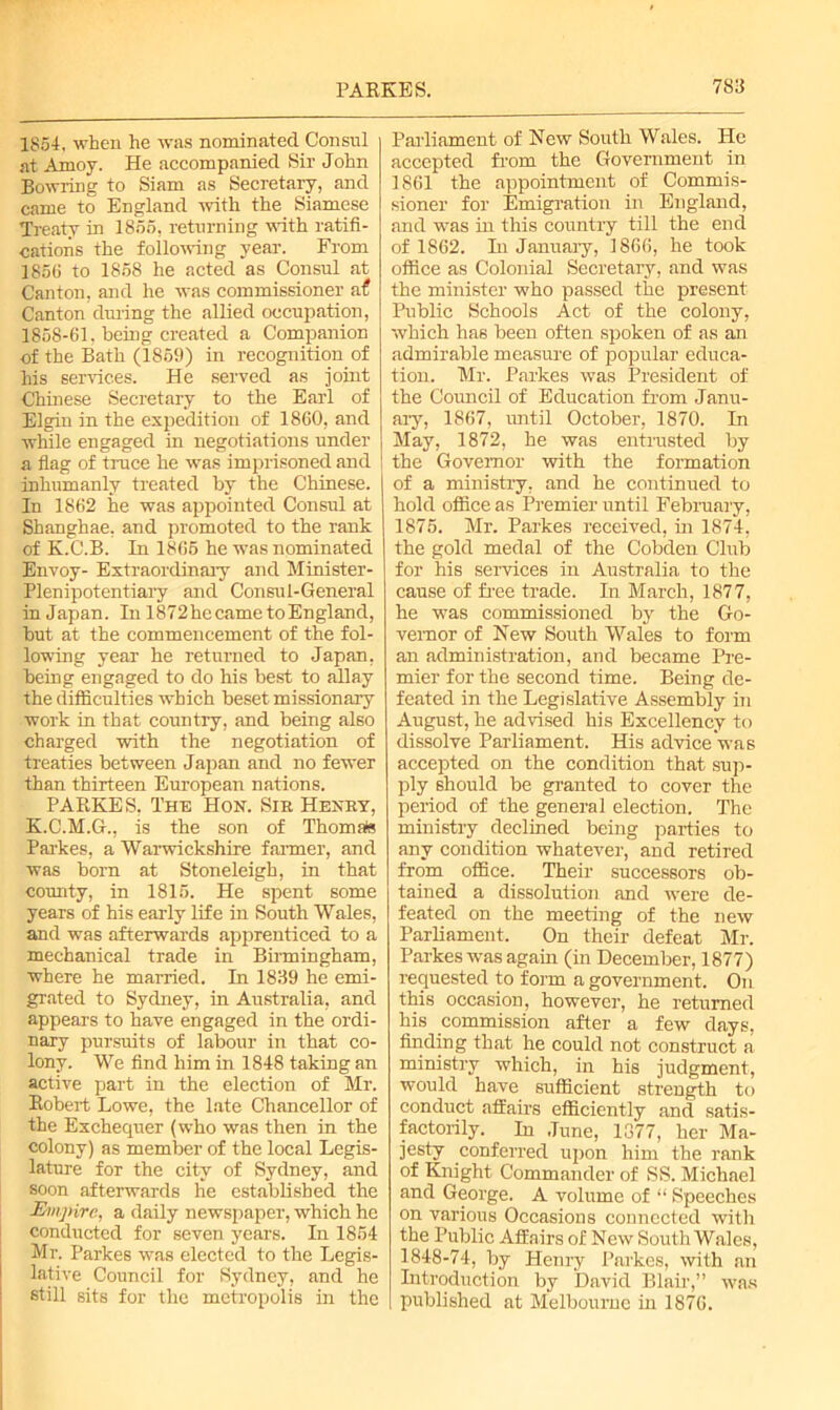 1854, when he was nominated Consul at Amoy. He accompanied Sir John Bowring to Siam as Secretary, and came to England with the Siamese Treaty in 1855, returning with ratifi- cations the following year. From 1856 to 1858 he acted as Consul at Canton, and he was commissioner a£ Canton during the allied occupation, 1858-61. being created a Companion of the Bath (1869) in recognition of his services. He served as joint ■Chinese Secretary to the Earl of Elgin in the expedition of 1860, and while engaged in negotiations under a flag of truce he was imprisoned and inhumanly treated by the Chinese. In 1862 he was appointed Consul at Shanghae, and promoted to the rank of K.C.B. In 1865 he was nominated Envoy- Extraordinary and Minister- Plenipotentiary and Consul-General in Japan. In 1872hecametoEngland, but at the commencement of the fol- lowing year he returned to Japan, being engaged to do his best to allay the difficulties which beset missionary work in that country, and being also charged with the negotiation of treaties between Japan and no fewer than thirteen European nations. PARKE S, The Hon. Sib Henby, K.C.M.G., is the son of Thomate Parkes, a Warwickshire farmer, and was born at Stoneleigh, in that county, in 1815. He spent some years of his early life in South Wales, and was afterwards apprenticed to a mechanical trade in Birmingham, where he married. In 1839 he emi- grated to Sydney, in Australia, and appears to have engaged in the ordi- nary pursuits of labour in that co- lony. We find him in 1848 taking an active part in the election of Mr. Robert Lowe, the late Chancellor of the Exchequer (who was then in the colony) as member of the local Legis- lature for the city of Sydney, and soon afterwards he established the Empire, a daily newspaper, which he conducted for seven years. In 1854 Mr. Parkes was elected to the Legis- lative Council for Sydney, and he still sits for the metropolis in the Parliament of New South Wales. He accepted from the Government in 1861 the appointment of Commis- sioner for Emigration in England, and was in this country till the end of 1862. Iu January, 1866, he took office as Colonial Secretary, and was the minister who passed the present Public Schools Act of the colony, which has been often spoken of as an admirable measure of popular educa- tion. Mr. Parkes was President of the Council of Education from Janu- ary, 1867, until October, 1870. In May, 1872, he was entrusted by the Governor with the formation of a ministry, and he continued to hold office as Premier until February, 1875. Mr. Parkes received, in 1874, the gold medal of the Cobden Club for his services in Australia to the cause of free trade. In March, 1877, he was commissioned by the Go- vernor of New South Wales to form an administration, and became Pre- mier for the second time. Being de- feated in the Legislative Assembly in August, he advised his Excellency to dissolve Parliament. His advice was accepted on the condition that sup- ply should be granted to cover the period of the general election. The ministry declined being parties to any condition whatever, and retired from office. Their successors ob- tained a dissolution and were de- feated on the meeting of the new Parliament. On their defeat Mr. Parkes was again (in December, 1877) requested to form a government. On this occasion, however, he returned his commission after a few days, finding that he could not construct a ministry which, in his judgment, would have sufficient strength to conduct affairs efficiently and satis- factorily. In June, 1377, her Ma- jesty conferred upon him the rank of Knight Commander of SS. Michael and George. A volume of “ Speeches on various Occasions connected with the Public Affairs of New South Wales, 1848-74, by Henry Parkes, with an Introduction by David Blair,” was published at Melbourne in 1876.