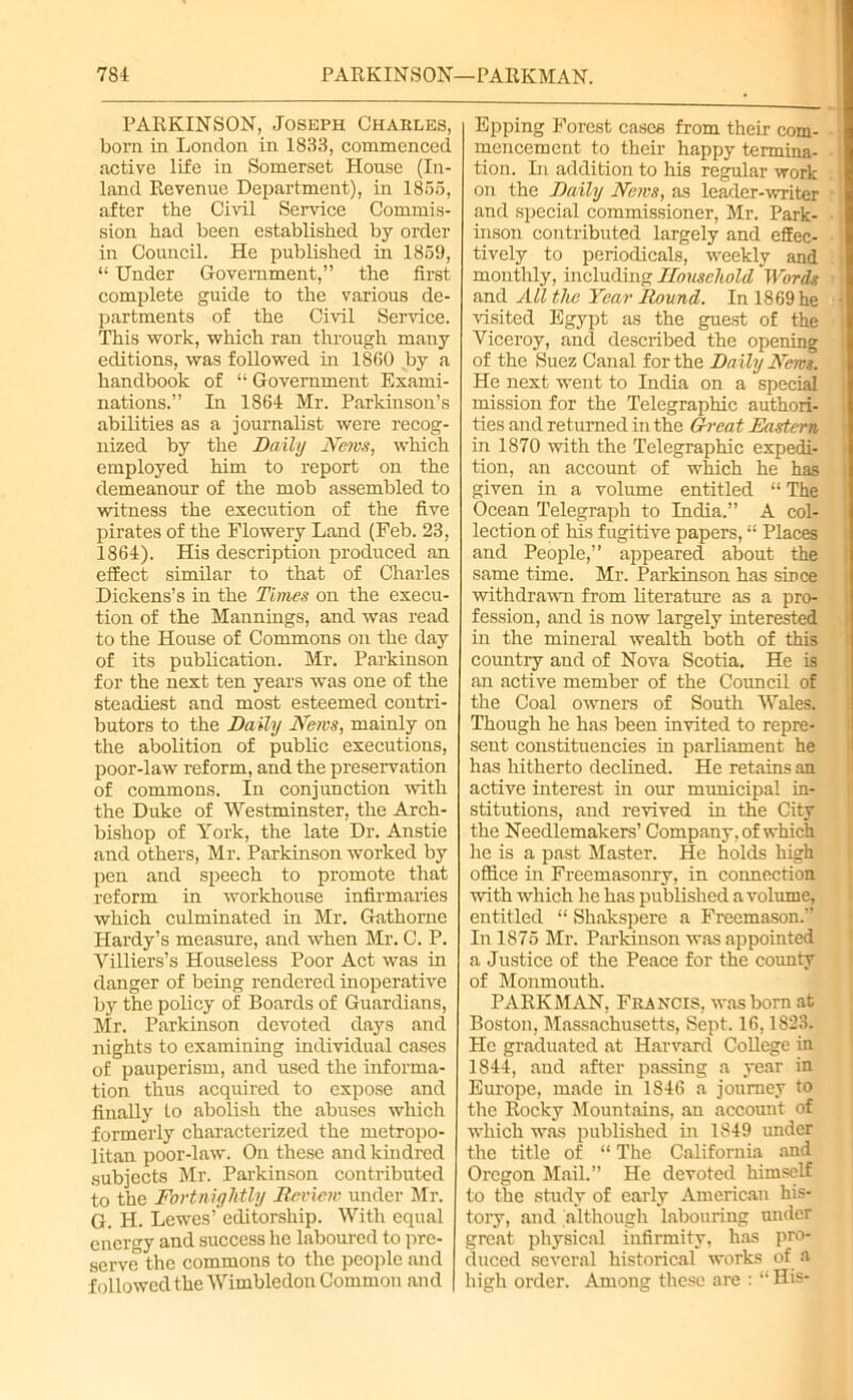 PARKINSON, Joseph Charles, born in London in 1833, commenced active life in Somerset House (In- land Revenue Department), in 1855, after the Civil Service Commis- sion bad been established by order in Council. He published in 1859, “ Under Government,” the first complete guide to the various de- partments of the Civil Service. This work, which ran through many editions, was followed in 1860 by a handbook of “ Government Exami- nations.” In 1864 Mr. Parkinson’s abilities as a journalist were recog- nized by the Daily News, which employed him to report on the demeanour of the mob assembled to witness the execution of the five pirates of the Flowery Land (Feb. 23, 1864). His description produced an effect similar to that of Charles Dickens’s in the Times on the execu- tion of the Mannings, and was read to the House of Commons on the day of its publication. Mr. Parkinson for the next ten years was one of the steadiest and most esteemed contri- butors to the Daily News, mainly on the abolition of public executions, poor-law reform, and the preservation of commons. In conjunction with the Duke of Westminster, the Arch- bishop of York, the late Dr. Anstie and others, Mr. Parkinson worked by pen and speech to promote that reform in workhouse infirmaries which culminated in Mr. Gathorne Hardy’s measure, and when Mr. C. P. Villiers’s Houseless Poor Act was in danger of being rendered inoperative by the policy of Boards of Guardians, Mr. Parkinson devoted days and nights to examining individual cases of pauperism, and used the informa- tion thus acquired to expose and finally lo abolish the abuses which formerly characterized the metropo- litan poor-law. On these and kindred subjects Mr. Parkinson contributed to the Fortnightly Review under Mr. G. H. Lewes’ editorship. With equal energy and success lie laboured to pre- serve the commons to the people and followed the Wimbledon Common and Epping Forest cases from their com- i mencement to their happy termina- tion. In addition to his regular work on the Daily News, as leader-writer and special commissioner, Mr. Park- inson contributed largely and effec- tively to periodicals, weekly and monthly, including Household Words and All the Year Round. In 1869 he • visited Egypt as the guest of the Viceroy, and described the opening of the Suez Canal for the Daily News. He next went to India on a special mission for the Telegraphic authori- ties and returned in the Great Eastern in 1870 with the Telegraphic expedi- tion, an account of which he has given in a volume entitled “ The Ocean Telegraph to India.” A col- lection of his fugitive papers, “ Places and People,” appeared about the same time. Mr. Parkinson has since withdrawn from literature as a pro- fession, and is now largely interested in the mineral wealth both of this country and of Nova Scotia. He is an active member of the Council of the Coal owners of South Wales. Though he has been invited to repre- sent constituencies in parliament he has hitherto declined. He retains an active interest in our municipal in- stitutions, and revived in the City the Needlemakers’ Company, of which lie is a past Master. He holds high office in Freemasonry, in connection with which he has published a volume, entitled “ Shakspere a Freemason.” In 1875 Sir. Parkinson was appointed a Justice of the Peace for the county of Monmouth. PARK MAN, Francis, was bom at Boston, Massachusetts, Sept. 16,1823. He graduated at Harvard College in 1844, and after passing a year in Europe, made in 1846 a journey to the Rocky Mountains, an account of which was published in 1S49 under the title of “ The California and Oregon Mail. He devoted himself to the study of early American his- tory, and although labouring under great physical infirmity, has pro- duced several historical works of a high order. Among these are : “ His-