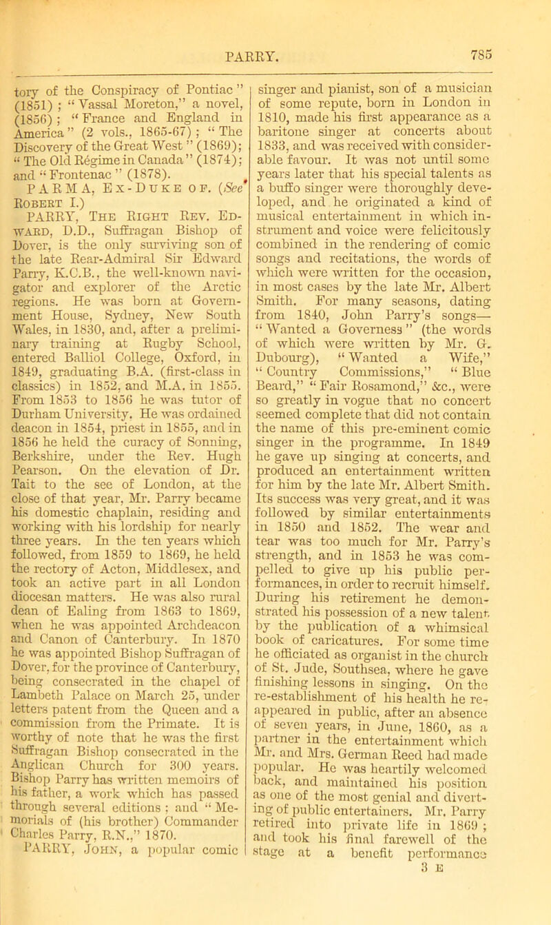 tory of the Conspiracy of Pontiac ” (1851) ; “ Vassal Moreton,” a novel, (1856) ; “ France and England in America” (2 vols., 1865-67); “The Discovery of the Great West ” (1S69); “ The Old Regime in Canada ” (1874); and “ Frontenac ” (1878). PARMA, Ex-Duke of. (See T? n TJTTT? T T ^ PARRY, The Right Rev. Ed- ward, D.D., Suffragan Bishop of Dover, is the only surviving son of the late Rear-Admiral Sir Edward Parry, K.C.B., the well-known navi- gator and explorer of the Arctic regions. He was born at Govern- ment House, Sydney, New South Wales, in 1830, and, after a prelimi- nary training at Rugby School, entered Balliol College, Oxford, in 1819, graduating B.A. (first-class in classics) in 1852, and M.A. in 1855. From 1853 to 1856 he was tutor of Durham University. He was ordained deacon in 1851, priest in 1855, and in 1856 he held the curacy of Sonning, Berkshire, under the Rev. Hugh Pearson. On the elevation of Dr. Tait to the see of London, at the close of that year, Mr. Parry became his domestic chaplain, residing and working with his lordship for nearly three years. In the ten years which followed, from 1859 to 1869, he held the rectory of Acton, Middlesex, and took an active part in all London diocesan matters. He was also rural dean of Ealing from 1863 to 1869, when he was appointed Archdeacon and Canon of Canterbury. In 1870 he was appointed Bishop Suffragan of Dover, for the province of Canterbury, being consecrated in the chapel of Lambeth Palace on March 25, under letters patent from the Queen and a commission from the Primate. It is worthy of note that he was the first Suffragan Bishop consecrated in the Anglican Church for 300 years. Bishop Parry has written memoirs of his father, a work which has passed through several editions ; and “ Me- morials of (his brother) Commander Charles Parry, R.N.,” 1870. PARRY, John, a popular comic singer and pianist, son of a musician of some repute, born in London in 1810, made his first appearance as a baritone singer at concerts about 1833, and was received with consider- able favour. It was not until some years later that his special talents as a buffo singer were thoroughly deve- loped, and he originated a kind of musical entertainment in which in- strument and voice were felicitously combined in the rendering of comic songs and recitations, the words of which were written for the occasion, in most cases by the late Mr. Albert Smith. For many seasons, dating from 1840, John Parry’s songs— “ Wanted a Governess ” (the words of which were written by Mr. G. Dubourg), “ Wanted a Wife,” “ Country Commissions,” “ Blue Beard,” “ Fair Rosamond,” &c., were so greatly in vogue that no concert seemed complete that did not contain the name of this pre-eminent comic singer in the programme. In 1849 he gave up singing at concerts, and produced an entertainment written for him by the late Mr. Albert Smith. Its success was very great, and it was followed by similar entertainments in 1850 and 1852. The wear and tear was too much for Mr. Parry’s strength, and in 1853 he was com- pelled to give up his public per- formances, in order to recruit himself. During his retirement he demon- strated his possession of a new talent by the publication of a whimsical book of caricatures. For some time he officiated as organist in the church of St. Jude, Southsea, where he gave finishing lessons in singing. On the re-establiBlnnent of his health he re- appeared in public, after an absence of seven years, in June, 1860, as a partner in the entertainment which Mr. and Mrs. German Reed had made popular. He was heartily welcomed back, and maintained his position as one of the most genial and divert- ing of public entertainers. Mr. Parry retired into private life in 1869 ; and took his final farewell of the stage at a benefit performance 3 E