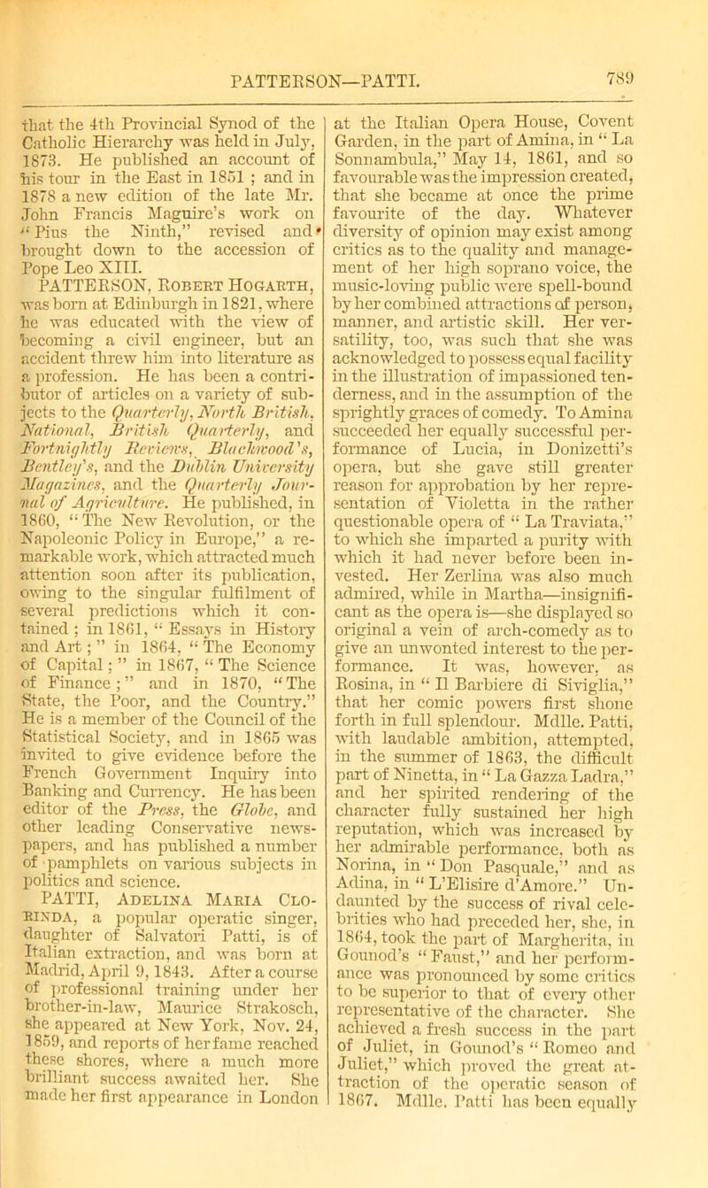 that the 4th Provincial Synod of the Catholic Hierarchy was held in July. 1873. He published an account of his tour in the East in 1851 ; and in 1878 a new edition of the late Mr. John Francis Maguire’s work on ■“Pins the Ninth,” revised and? brought down to the accession of Pope Leo XIII. PATTERSON, Robert Hogarth, was born at Edinburgh in 1821, where he was educated with the view of becoming a civil engineer, but an accident threw him into literature as a profession. He has been a contri- butor of articles on a variety of sub- jects to the Quarterly, North British, National, British Quarterly, and Fortnightly Reviews, Blaclmvood Bentley's, and the Buhlin University Magazines, and the Quarterly Jour- nal of Agriculture. He published, in 1860, “The New Revolution, or the Napoleonic Policy in Eiu'ope,” a re- markable work, which attracted much attention soon after its publication, owing to the singular fulfilment of several predictions which it con- tained ; in 1861, “ Essays in History and Art; ” in 1864, “ The Economy of Capital; ” in 1867, “ The Science of Finance; ” and in 1870, “ The State, the Poor, and the Country.” He is a member of the Council of the Statistical Society, and in 1865 was invited to give evidence before the French Government Inquiry into Banking and Currency. He has been editor of the Press, the Glolc, and other leading Conservative news- papers, and has published a number of pamphlets on various subjects hr politics and science. PATTI, Adelina Maria Clo- RIXDA, a popular operatic singer, daughter of Salvatori Patti, is of Italian extraction, and was born at Madrid, April 9,1843. After a course of professional training under her brother-in-law, Maurice Strakosch, she appeared at New York, Nov. 24, 1859, and reports of herfame reached these shores, where a much more brilliant success awaited her. She made her first appearance in London at the ItaHan Opera House, Covent Garden, in the part of Amina, in “ La Sonnambula,” May 14, 1861, and so favourable was the impression created, that she became at once the prime favourite of the day. Whatever diversity of opinion may exist among critics as to the quality and manage- ment of her high soprano voice, the music-loving public were spell-bound by her combined attractions of person, manner, and artistic skill. Her ver- satility, too, was such that she was acknowledged to possess equal facility in the illustration of impassioned ten- derness, and in the assumption of the sprightly graces of comedy. To Amina succeeded her equally successful per- formance of Lucia, in Donizetti’s opera, but she gave still greater reason for approbation by her repre- sentation of Violetta in the rather questionable opera of “ La Traviata,” to which she imparted a purity with which it had never before been in- vested. Her Zerlina was also much admired, while in Martha—insignifi- cant as the opera is—she displayed so original a vein of arch-comedy as to give an unwonted interest to the per- formance. It was, however, as Rosina, in “ II Barbiere di Siviglia,” that her comic powers first shone forth in full splendour. Mdlle. Patti, with laudable ambition, attempted, in the summer of 1863, the difficult part of Ninetta, in “ La Gazza Ladra,” and her spirited rendering of the character fully sustained her high reputation, which was increased by her admirable performance, both as Norina, in “ Don Pasquale,” and as Adina, in “ L’Elisire d’Amore.” Un- daunted by the success of rival cele- brities who had preceded her, she, in 1864, took the part of Margherita, in Gounod’s “Faust,” and her perform- ance was pronounced by some critics to be superior to that of eveiy other representative of the character. She achieved a fresh success in the part of Juliet, in Gounod’s “ Romeo and Juliet,” which proved the great at- traction of the operatic season of 1867. Mdlle. Patti has been equally