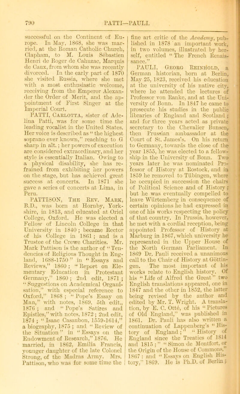 7!)U PATTI—PAULI. successful on the Continent of Eu- rope. In May, 1868, she was mar- ried, at the Roman Catholic Church, Clapham, to M. Louis Sdbastien Henri de Roger de Cahuzac, Marquis de Caux, from whom she was recently divorced. In the early part of 1870 she visited Russia, where she met with a most enthusiastic welcome, receiving from the Emperor Alexan- der the Order of Merit, and the ap- pointment of First Singer at the Imperial Court. PATTI, Carlotta, sister of Ade- lina Patti, was for some time the leading vocalist in the United States. Her voice is described as “ the highest soprano ever known,” reaching to G sharp in alt.; her powers of execution are considered extraordinary, and her style is essentially Italian. Owing to a physical disability, she has re- frained from exhibiting her powers on the stage, but has achieved great success at concerts. In 1871 she gave a series of concerts at Lima, in Peru. PATTISON, The Rev. Mark, B.D., was born at Hornby, York- shire, in 1813, and educated at Oriel College, Oxford. He was elected a Fellow of Lincoln College in that University in 1810; became Rector of his College in 1801 ; and is a Trustee of the Crewe Charities. Mr. Mark Pattisou is the author of “ Ten- dencies of Religious Thought in Eng- land, 1088-1750” in “Essays and Reviews,” 1800; “ Report on Ele- mentary Education jn Protestant Germany,” 1800; 2nd edit, 1871 ; “ Suggestions on Academical Organi- sation,” with especial reference to Oxford,” 1808 ; “ Pope’s Essay on Man,” with notes, 1809, 5th edit., 1870 ; and “ Pope’s Satires and Epistles,” with notes, 1872 ; 2nd edit, 1871; “Isaac Casaubon, 1559-1011,” a biography, 1875 ; and “ Review of the Situation ” hi “ Essays on the Endowment of Research,” 1870. He married, in 1802, Emilia Francis, younger daughter of the late Colonel Strong, of the Madras Army. Mrs. I Pattison, who was for some time the i fine art critic of the Academy, pub- lished in 1878 an important work, in two volumes, illustrated by her- self, entitled “ The French Renais- sance.” PAULI, Georg Reixhold, a German historian, born at Berlin, May 25, 1823, received his education at the imiversity of his native city, where he attended the lectures of Professor von Ranke, and at the Uni- versity of Bonn. In 1817 he came to prosecute his studies in the public libraries of England and Scotland; and for three years acted as private secretary to the Chevalier Bimsen, then Prussian ambassador at the Court of St, James’s. On his return to Germany, towards the close of the year 1855, he was elected to a fellow- ship in the University of Bonn. Two years later he was nominated Pro- fessor of History at Rostock, and in 1859 he removed to Tubingen, where he occupied in succession the chairs of Political Science and of History ; but he was eventually compelled to leave Wiirtemberg in consequence of certain opinions he had expressed in one of his works respecting the policy of that country. In Prussia, however, he met with a cordial reception, being appointed Professor of History at Marburg in 1867, which university he represented in the Upper House of the North German Parliament. In 1869 Dr. Pauli received a unanimous call to the Chair of History at Gottin- gen. The most important of his works relate to English history. Of his “ Life of Alfred the Great ” two English translations appeared, one in 1847 and the other in 1852, the latter being revised by the author and edited by Mr. T. IVright. A transla- tion, by E. C. Ott<$, of his “ Pictures of Old England, was published in 1861. Dr. Pauli has also written a continuation of Lappenberg’s “ His- tory of England ; ” “ History of England since the Treaties of 1S14 and 1815 ; ” “ Simon de Montfort, or the Origin of the House of Commons, 1867: and “ Essays on English His- tory, 1869. Ho is l’h.D. of Berlin;