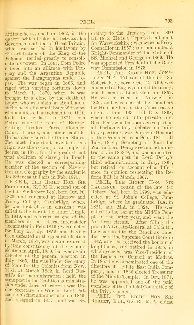 PEEL. attitude lie assumed in 1862, in tlie quarrel which broke out between his Goverment and that of Great Britain, which was settled in his favour by the arbitration of the King of the Belgians, tended greatly to consoli- date his power. In 1865, Dom Pedro entered into an alliance with Uru- guay and the Argentine Republic against the Paraguayans under Lo- pez. The war began in 1866, and raged with varying fortunes down to March 1, 1870, when it was brought to a close by the death of Lopez, who was slam at Aquibudon, at the head of a small body of troops, who manifested attachment to their leader to the last. In 1871 Dom Pedro made the tour of Europe, visiting London, Paris, Florence, Rome, Brussels, and other capitals. He has also visited the United States. The most important event of his reign was the issuing of an imperial decree, in 1871, for the gradual but total abolition of slavery in Brazil. He was elected a corresponding member of the section of Naviga- tion and Geography by the Academic des Sciences at Paris in Feb. 1875. PEEL, The Right Hon. Sir Frederick, K.C.M.G., second sou of the late Sir Robert Peel, born Oct. 26, 1823, and educated at Harrow and Trinity College, Cambridge, where he was first class in • classics : was called to the bar at the Inner Temple in 1849, and returned as one of the members in the Liberal interest for | Leominster in Feb. 1849 ; was elected 1 for Bury in July, 1852, and having been defeated at the general election in March, 1857, was again returned by Jthis constituency at the general I election in April, 1859, but was again 1 defeated at the general election in July, 1865. He was Under-Secretary i of State for the Colonies from Nov., | 1851, till March, 1852, in Lord Rus- I sell’s first administration ; held the i same post in the Coalition administra- k tion under Lord Aberdeen ; was Un- j der Secretary for War in Lord Pal- merston’s first administration in 1855, and resigned in 1857 : and was Se- cretary to the Treasury from 1860 till 1865. He is a Deputy-Lieutenant for Warwickshire ; was sworn a Privy Councillor in 1857 ; and nominated a Knight-Commander of the Order of * SS. Michael and George in 1869. He 'was appointed President of the Rail- way Commission in 1873. PEEL, The Right Hon. Jona- than, M.P., fifth son of the first Sir Robert Peel, born Oct. 12, 1799, was educated at Rugby, entered the army, and became a Lieut.-Gen. in 1859. He was returned for Norwich in 1826. and was one of the members for Huntingdon, in the Conservative interest, from 1831 till Dec. 1868, when lie retired into private life. Gen. Peel, who took an active part in all Parliamentary debates on mili- tary questions, was Surveyor-General of the Ordnance from Sept. 1841, till July, 1846 ; Secretary of State for War in Lord Derby’s second adminis- tration, in 1858-9, and was appointed to the same post in Lord Derby’s third administration, in July, 1866, but retired, on account of a differ- ence in opinion respecting the Re- form Bill, in March, 1867. PEEL, The Right Hon. Sir Laurence, cousin of the late Sir Robert Peel, born in 1799, was edu- cated at St. John’s College, Cam- bridge, where he graduated B.A. in 1821, and M.A. in 1824. He was called to the bar at the Middle Tem- ple in the latter year, and went the Northern circuit. After filling the post of Advocate-General at Calcutta, he was raised to the Bench as Chief Justice of the Supreme Court there in 1842, when he received the honour of knighthood, and retired in 1855, in which year he was Vice-President of the Legislative Council at Madras. In 1857 he was nominated one of the directors of the late East India Com- pany ; and in 1866 elected Treasurer of the Middle Temple. In Oct., 1871, he was appointed one of the paid members of the Judicial Committee of the Privy Council. PEEL, The Right Hon. Sir Robert, Bart., G.C.B., M.P., eldest