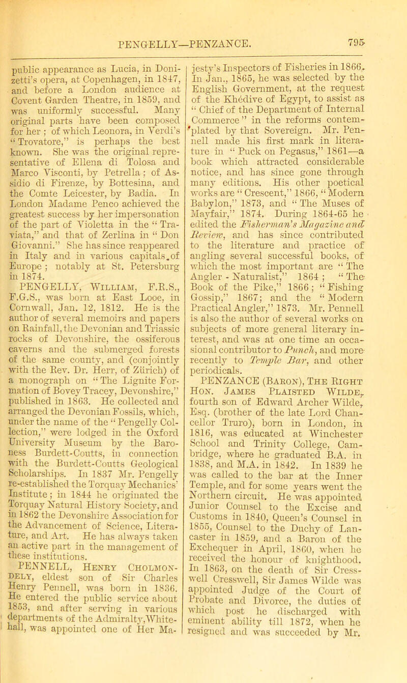 public appearance as Lucia, in Doni- zetti’s opera, at Copenhagen, in 1847, and before a London audience at Covent Garden Theatre, in 1859, and was uniformly successful. Many original parts have been composed for her ; of which Leonora, in Verdi’s “ Trovatore,” is perhaps the best known. She was the original repre- sentative of Ellena di Tolosa and Marco Visconti, by Petrella : of As- sidio di Firenze, by Bottesina, and the Comte Leicester, by Badia. In London Madame Penco achieved the greatest success by her impersonation of the part of Violetta in the “ Tra- viata,” and that of Zerlina in “ Don Giovanni.” She has since reappeared in Italy and in various capitals.of Europe ; notably at St. Petersburg hi 1874. PENGELLY, William, F.E.S., F.G.S., was bom at East Looe, in Cornwall, Jan. 12, 1812. He is the author of several memoirs and papers on Rainfall, the Devonian and Triassic rocks of Devonshire, the ossiferous caverns and the submerged forests of the same county, and (conjointly with the Rev. Dr. Herr, of Zurich) of a monograph on “ The Lignite For- mation of Bovey Tracey, Devonshire,” published in 1863. He collected and arranged the Devonian Fossils, which, under the name of the “ Pcngelly Col- lection,” were lodged in the Oxford University Museum by the Baro- ness Bui'dett-Courts, in connection with the Burdett-Coutts Geological Scholarships. In 1837 Mr. Pengelly re-established the Torquay Mechanics’ Institute; hi 1844 he originated the Torquay Natural Histoiy Society, and in 1862 the Devonshire Association for the Advancement of Science, Litera- ture, and Art. He has always taken an active part in the management of these institutions. PENNELL, Henky Cholmon- dely, eldest son of Sir Charles Henry Pennell, was bom in 1836. He entered the public service about 1853, and after serving in various departments of the Admiralty,White- hall, was appointed one of Her Ma- jesty’s Inspectors of Fisheries in 1866- In Jan., 1865, he was selected by the English Government, at the request of the Khedive of Egypt, to assist as “ Chief of the Department of Internal Commerce ” in the reforms contem- 'plated by that Sovereign. Mr. Pen- nell made his first mark in litera- ture hi “ Puck on Pegasus,” 1861—a book which attracted considerable notice, and has since gone through many editions. His other poetical works are “ Crescent,” 1866, “ Modern Babylon,” 1873, ancl “ The Muses of Mayfair,” 1874. During 1864-65 he edited the Fisherman’s Magazine and Review, and has since contributed to the literature and practice of angling several successful books, of which the most important are “ The Angler - Naturalist,” 1864 ; “ The Book of the Pike,” 1866; “ Fishing Gossip,” 1867; and the “Modern Practical Angler,” 1873. Mr. Pennell is also the author of several works on subjects of more general literary in- terest, and was at one time an occa- sional contributor to Punch, and more recently to Temple Bar, and other periodicals. PENZANCE (Bakon), The Right Hon. James Plaisted Wilde,. fourth son of Edward Archer Wilde, Esq. (brother of the late Lord Chan- cellor Truro), born in London, in 1816, was educated at Winchester School and Trinity College, Cam- bridge, where he graduated B.A. in 1838, and M.A. in 1842. In 1839 he was called to the bar at the Inner Temple, and for some years went the Northern circuit. He was appointed Junior Counsel to the Excise and Customs in 1840, Queen’s Counsel in 1855, Counsel to the Duchy of Lan- caster in 1859, and a Baron of the Exchequer in April, 1860, when he received the honour of knighthood. In 1863, on the death of Sir Cress- well Cresswell, Sir James Wilde was appointed Judge of the Court of Probate and Divorce, the duties of which post he discharged with eminent ability till 1872, when he resigned and was succeeded by Mr.