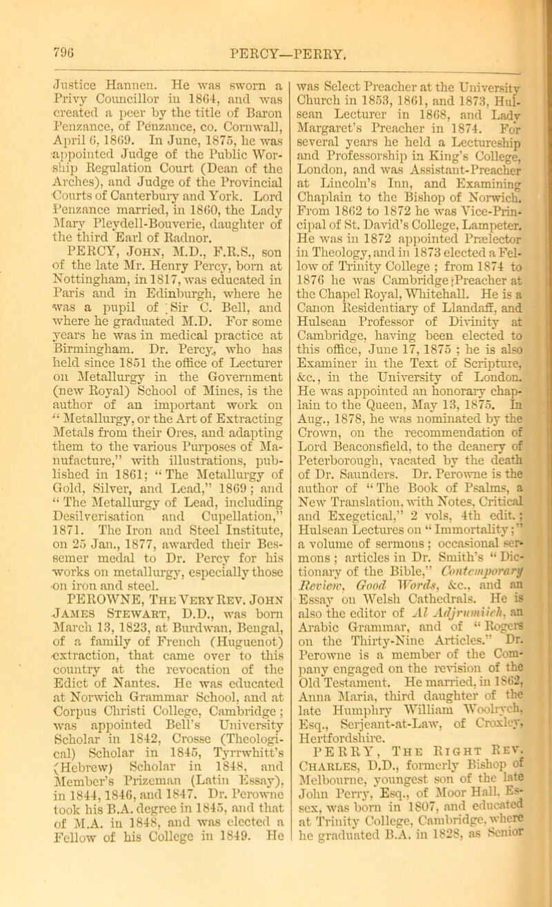 Justice Hannen. He was sworn a Privy Councillor in 1864, and was created a peer by the title of Baron Penzance, of Penzance, co. Cornwall, April 6,1869. In June, 1875, he was •appointed Judge of the Public Wor- ship Regulation Court (Dean of the Arches), and Judge of the Provincial Courts of Canterbury and York. Lord Penzance married, in 1860, the Lady Mary Pleydell-Bouverie, daughter of the third Earl of Radnor. PERCY, John, M.D., F.R.S., son of the late Mr. Henry Percy, born at Nottingham, in 1817, was educated in Paris and in Edinburgh, where he ■was a pupil of .Sir C. Bell, and where he graduated M.D. For some years he was in medical practice at Birmingham. Dr. Percy, who has held since 1851 the office of Lecturer on Metallurgy in the Government (new Royal) School of Mines, is the author of an important work on “ Metallurgy, or the Art of Extracting Metals from their Ores, and adapting them to the various Purposes of Ma- nufacture,” with illustrations, pub- lished in 1861; “The Metallurgy of Gold, Silver, and Lead,” 1869; and “ The Metallurgy of Lead, mcluding Desilverisation and CupeUation,” 1871. The Iron and Steel Institute, on 25 Jan., 1877, awarded their Bes- semer medal to Dr. Percy for his works on metallurgy, especially those •on iron and steel. PEROWNE, The Very Rev. John James Stewart, D.D., was born March 13, 1823, at Burdwan, Bengal, of a family of French (Huguenot) extraction, that came over to this country at the revocation of the Edict of Nantes. He was educated at Norwich Grammar School, and at Corpus Christi College, Cambridge; was appointed Bell’s University Scholar in 1842, Crosse (Theologi- cal) Scholar in 1845, Tyrrwhitt’s (Plebrew) Scholar in 1848, and Member’s Prizeman (Latin Essay), in 1844,1846, and 1847. Dr. Perownc took his B.A. degree in 1845, and that of M.A. in 1848, and was elected a Fellow of his College in 1849. He was Select Preacher at the University Church in 1853, 1861, and 1873, Hul- sean Lecturer in 1868, and Lady Margaret’s Preacher in 1874. For several years he held a Lectureship and Professorship in King’s CoUege, London, and was Assistant-Preacher at Lincoln’s Inn, and Examining Chaplain to the Bishop of Norwich. From 1862 to 1872 he was Vice-Prin- cipal of St. David’s CoUege, Lampeter. He was in 1872 appointed Praelector in Theology, and in 1873 elected a Fel- low of Trinity College ; from 1874 to 1876 he was Cambridge jPreacher at the Chapel Royal, Whitehall. He is a Canon Residentiary of Llandaff, and Hulsean Professor of Divinity at Cambridge, having been elected to this office, June 17,1875 ; he is also Examiner hi the Text of Scripture, &c., in the University of London. He was appointed an honorary chap- lain to the Queen, May 13, 1875. In Aug., 1878, he was nominated by the Crown, on the recommendation of Lord Beaconsfield, to the deanery of Peterborough, vacated by the death of Dr. Saunders. Dr. Perowne is the author of “The Book of Psalms, a New Translation, with Notes, Critical and Exegetical,” 2 vols, 4th edit.; Hulsean Lectures on “ ImmortaUty; ” a volume of sermons ; occasional ser- mons ; articles in Dr. Smith’s “ Dic- tionary of the Bible,” Contemporary Review. Good Words, &c., and an Essay on Welsh Cathedrals. He is also the editor of Al Adjrumiieh, an Arabic Grammar, and of “ Rogers on the Thirty-Nine Articles.” Dr. Perowne is a member of the Com- pany engaged on the revision of the Old Testament. He married, in 1S62, Anna Maria, third daughter of the late Humphry WUliam Woolrych, Esq., Serjeant-at-Law, of Croxley, Hertfordshire. PERRY, The Right Rev. Charles, D.D., formerly Bishop of Melbourne, youngest son of the late John Perry, Esq., of Moor Hall, Es- sex, was born in 1807, and educated at Trinity College, Cambridge, where he graduated B.A. in 1828, as Senior