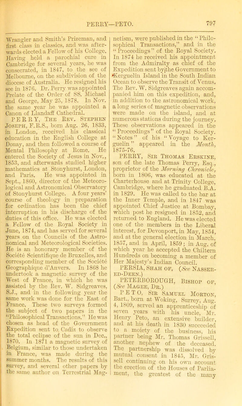 Wrangler and Smith’s Prizeman, and first class in classics, and was after- wards elected a Fellow of his College. Having held a parochial cure in Cambridge for several years, he was consecrated, in 1847, to the see of Melbourne, on the subdivision of the diocese of Australia. He resigned his see in 1876. Dr. Perry was appointed Prelate of the Order of SS. Michael and George, May 25, 1878. In Nov. the same year he was appointed a Canon of Llandaff Cathedral. PERRY, The Rev. Stephen Joseph, F.R.S., born Aug. 26, 1833, in London, received his classical education in the English College at Douay, and then followed a course of Mental Philosophy at Rome. He entered the Society of Jesus in Nov., 1853, and afterwards studied higher mathematics at Stonyhurst, London, and Paris. He was appointed in Sept., 1860, director of the Meteoro- logical and Astronomical Observatory of Stonyhurst College. A four years’ course of theology in preparation for ordination has been the chief interruption in his discharge of the duties of this office. He was elected a Fellow of the Royal Society in June, 1874, and has served for several years on the Councils of the Astro- nomical and Meteorological Societies. He is an honorary member of the Societe Scientifique de Bruxelles, and corresponding member of the Societe Geographique d’Anvers. In 1868 he undertook a magnetic survey of the West of Frauce, in which he was assisted by the Rev. W. Sidgreaves, S.J., and in the following year the same work was done for the East of France. These two surveys formed the subject of two papers in the “Philosophical Transactions.” He was chosen as head of the Government Expedition sent to. Cadiz to observe the total eclipse of the sun in Dec., 1870. In 1871 a magnetic survey of Belgium, similar to those undertaken in France, was made during the summer months. The results of this survey, and several other papers by the same author on Terrestrial Mag- netism, were published in the “ Philo- sophical Transactions,” and in the “Proceedings” of the Royal Society, In 1874 he received his appointment from the Admiralty as chief of the Expedition sent byjthe Government to •Kerguelin Island in the South Indian Ocean to observe the Transit of Venus. The Rev. W. Sidgreaves again accom- panied him on this expedition, and, in addition to the astronomical work, a long series of magnetic observations were made on the island, and at numerous stations during the journey. These observations appeared in the “ Proceedings” of the Royal Society. “Notes” of his “Voyage to Ker- guelin ” appeared in the Month, 1875-76. PERRY, Sir Thomas Erskine, son of the late Thomas Perry, Esq.j proprietor of the Morning Chronicle, born in 1806, was educated at the Charterhouse and at Trinity College, Cambridge, where he graduated B.A. in 1829. He was called to the bar at the Inner Temple, and in 1847 was appointed Chief Justice at Bombay, which post he resigned in 1852, and returned to England. He was elected one of the members in the Liberal interest, for Devonport, in May, 1854, and at the general election in March, 1857, and in April, 1859; in Aug. of which year he accepted the Chiltern Hundreds on becoming a member of Her Majesty’s Indian Council. PERSIA, Shah of. (See Nasser- ed-Deen.) PETERBOROUGH, Bishop of (See Magee, Dr.) PETO, Sir Samuel Morton, Bart., born at Woking, Surrey, Aug. 4, 1809, served an apprenticeship of seven years with his uncle, Mr. Henry Peto, an extensive builder, and at his death in 1830 succeeded to a moiety of the business, his partner being Mr. Thomas Grissell, another nephew of the deceased. The partnership was dissolved by mutual consent in 1845, Mi-. Gris- scll continuing on his own account the erection of the Houses of Parlia- ment, the greatest of the many