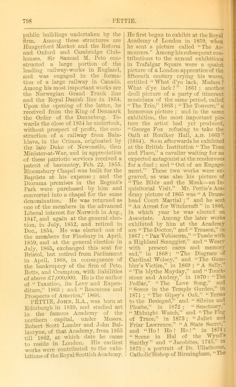 public buildings undertaken by the linn. Among these structures are Hungerford Market and the Reform and Oxford and Cambridge Club- houses. Sir Samuel M. Peto con- structed a large portion of the leading railway-works in England, and was engaged in the forma- tion of a large railway in Canada. Among his most important works are the Norwegian Grand Trunk line and the Royal Danish line in 1854. Upon the opening of the latter, he received from the King of Denmark the Order of the Dannebrog. To- wards the close of 1854 he undertook, without prospect of profit, the con- struction of a railway from Bala- ldava, in the Crimea, originated by the late Duke of Newcastle, then Minister-at-War, and in appreciation of these patriotic services received a patent of baronetcy, Eeb. 22, 1855. Bloomsbury Chapel was built for the Baptists at his expense ; and the Diorama premises in the Regent’s Park were purchased by him and converted into a chapel for the same denomination. He was returned as one of the members in the advanced Liberal interest for Norwich in Aug., 1847, and again at the general elec- tion, in July, 1852, and retired in Dec., 1854. He was elected one of the members for Finsbury in April. 1859, and at the general election in July, 1865, exchanged this seat for Bristol, but retired from Parliament in April, 1868, in consequence of the bankruptcy of the firm of Peto, Betts, and Crampton, with liabilities of above £7,000,000. He is the author of “ Taxation, its Levy and Expen- diture,” 1863 ; and “ Resources and Prospects of America,” 1866. PETTIE, John, R.A., was born at Edinburgh in 1839, and studied art in the famous Academy of the northern capital, under Messrs. Robert Scott Lander and John Bal- lantyne, of that Academy, from 1855 till 1862, at which date he came to reside in London. Plis earliest works were contributed to the exhi- bitions of the Royal Scottish Academy. He first began to exhibit at the Royal Academy of London in 1859, when he sent a picture called “The Ar- mourers.” Among his subsequent con- tributions to the annual exhibitions in Trafalgar Square were a quaint picture of a London apprentice of the fifteenth century crying his wares, entitled “ What d’ye lack, Madam 1 What d’ye lack 1 ” 1861 ; another droll picture of a party of itinerant musicians of the same period, called “ The Trio,” 1863 ; “ The Tonsure,” a humorous picture ; and in the same exhibition, the most important pic- ture the artist had yet produced, “ George Fox refusing to take the Oath at Houlker Hall, A.D. 1663 ” (1864). Soon afterwards he exhibited at the British Institution “ The Time and Place,” a cavalier waiting for an expected antagonist at the rendezvous for a duel; and “ Out of an Engage- ment,” These two works were en- graved, as was also his picture of “ The Bible and the Monk—an In- quisitorial Visit.” Mr. Petrie’s Aca- demy picture of 1865 was “ A Drum- head Court Martial ; ” and he sent “ An Arrest for Witchcraft ” in 1866, in which year he was elected an Associate. Among the later works exhibited by him at the Academy are “ The Doctor,” and “ Treason,” in 1867 ; “Pax Vobiscum,” “Tussle with a Highland Smuggler,” and “ Weary with present cares and memory sad,” in 1868; “ The Disgrace of Cardinal Wolsey,” and “The Gam- bler’s Victim,” ‘in 1869 ; “ A Sally,” “ ’Tis blythe Mayday,” and “ Touch- stone and Audrey,” in 1870 : “ The Pedlar,” “ The Love Song,” and “ Scene in the Temple Garden,” in 1S71 ; “The Gipsy's Oak.” “Terms to the Besieged.” and “ Silvius and Phoebe,” in 1872 ; “ Sanctuary.” “ Midnight Watch,” and “ The Flag of Truce,” in 1873; “ Juliet and Friar Lawrence,” “ A State Secret. ’ and “Hoi Ho! Ho!” in 1874 : “ Scene in Hal of the Wynd’s Smithy” and “Jacobites, 1745. in 1875 ; a portrait of Dr. Ullathornc, Catholic'Bishop of Birmingham, “The