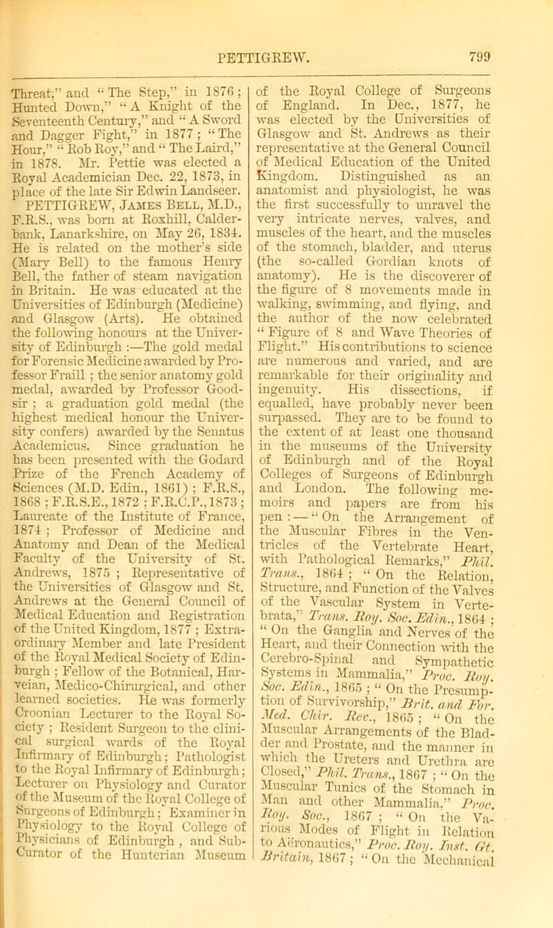 Threat,” and “ The Step,” in 1870 ; Hunted Down,” “A Knight of the Seventeenth Century,” and “ A Sword and Dagger Fight,” in 1877 ; “ The Hour,” “ Rob Roy,” and “ The Laird,” in 1878. Mr. Pettie was elected a Royal Academician Dec. 22, 1873, in place of the late Sir Edwin Landseer. PETTIGREW, James Bell, M.D., F.R.S., was bom at Roxhill, Calder- bank, Lanarkshire, on May 26, 1S34. He is related on the mother’s side (Mary Bell) to the famous Henry Bell, the father of steam navigation in Britain. He was educated at the Universities of Edinburgh (Medicine) and Glasgow (Arts). He obtained the following honours at the Univer- sity of Edinburgh :—The gold medal for Forensic Medicine awarded by Pro- fessor Fraill ; the senior anatomy gold medal, awarded by Professor Good- sir ; a graduation gold medal (the highest medical honour the Univer- sity confers) awarded by the Senatus Academicus. Since graduation he has been presented with the Godard Prize of the French Academy of Sciences (M.D. Eclin., 1861) ; F.R.S., 1868 : F.R.S.E., 1872 ; F.R.C.P., 1S73 ; Laureate of the Institute of France, 1874 ; Professor of Medicine and Anatomy and Dean of the Medical Faculty of the University of St. Andrews, 1875 ; Representative of the Universities of Glasgow and St. Andrews at the General Council of Medical Education and Registration of the United Kingdom, 1877 ; Extra- ordinary Member and late President of the Royal Medical Society of Edin- burgh ; Fellow of the Botanical, Har- veian, Medico-Chirurgical, and other learned societies. He was formerly Croonian Lecturer to the Royal So- ciety ; Resident Surgeon to the clini- cal surgical wards of the Royal Infirmary of Edinburgh; Pathologist to the Royal Infirmary of Edinburgh; Lecturer on Physiology and Curator of the Museum of the Royal College of Surgeons of Edinburgh; Examiner in Physiology to the Royal College of Physicians of Edinburgh , and Sub- Curator of the Hunterian Museum of the Royal College of Surgeons of England. In Dec., 1877, he was elected by the Universities of Glasgow and St. Andrews as their representative at the General Council of Medical Education of the United Kingdom. Distinguished as an anatomist and physiologist, he was the first successfully to unravel the very intricate nerves, valves, and muscles of the heart, and the muscles of the stomach, bladder, and uterus (the so-called Gordian knots of anatomy). He is the discoverer of the figure of 8 movements made in walking, swimming, and flying, and the author of the now celebrated “ Figure of 8 and Wave Theories of Flight.” His contributions to science are numerous and varied, and are remarkable for their originality and ingenuity. His dissections, if equalled, have probably never been surpassed. They are to be found to the extent of at least one thousand in the museums of the University of Edinburgh and of the Royal Colleges of Surgeons of Edinburgh and London. The following me- moirs and papers are from his pen : — “ On the Arrangement of the Muscular Fibres in the Ven- tricles of the Vertebrate Heart, with Pathological Remarks,” Phil. Tran#., 1864 ; “ On the Relation, Structure, and Function of the Valves of the Vascular System in Verte- brata,” Trans. Roy. Soc. Min., 1864 ; “ On the Ganglia and Nerves of the Heart, and their Connection with the Cerebro- Spinal and Sympathetic Systems in Mammalia,” Proc. Roy. Soc. Etlin., 1865 ; “ On the Presump- tion of Survivorship,” Brit, and For. Mecl. CJdr. Rev., 1865; “ On the Muscular Arrangements of the Blad- der and Prostate, and the manner in which the Ureters and Urethra are Closed, Phil. Trans., 1867 ; “ On the Muscular Tunics of the Stomach in Man and other Mammalia,” Proc. Roy. Soc., 1867 ; “ On the Va- rious Modes of Flight in Relation to Aeronautics,” Proc. Roy. Inst. (it. Britain, 1867; “ On the Mechanical