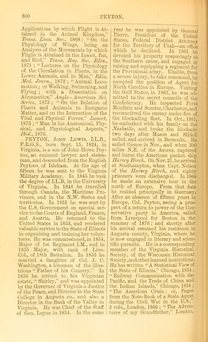 Applications by which Flight is At- tained in the Animal Kingdom,” Trans. Linn. Soc., 1868; “ On the Physiology of Wings, being an Analysis of the Movements by which Flight is Attained in the Insect, Bat, and Bird,” Trans. Roy. Soc, Edin., 1871 ; t; Lectures on the Physiology of the Circulation in Plants, in the Lower Animals, and in Man,” Edin. Med. Journ., 1872; “Animal Loco- motion; or Walking, Swimming, and Flying ; with a Dissertation on Aeronautics,” Anglo - American Sci. Series, 1873 ; “ On the Belation of Plants and Animals to Inorganic Matter, and on the Interaction of the Vital and Physical Forces,” Lancet, 1873 ; “ Man in his Anatomical, Phy- sical, and Physiological Aspects,” Ibid., 1876. PEYTON, John Lewis, LL.B., F.R.G.S., born Sept. 16, 1824, in Virginia, is a son of John Howe Pey- ton, an eminent lawyer and states- man, and descended from the English Peytons, of Isleham. At the age of fifteen he was sent to the Virginia Military Academy. In 1845 he took the degree of LL.B. in the University of Virginia. In 1848 he travelled through Canada, the Maritime Pro- vinces, and in the N.W. States and territories. In 1851 he was sent by the U.S. Government on special ser- vice to the Courts of England, France, and Austria. He returned to the United States in 1853, and rendered valuable service to the State of Illinois in organizing and framing her volun- teers. He was commissioned, in 1854, Major of 1st Regiment I.M., and in 1855 Major, with rank of Lieu- Col., of 18th Battalion. In 1855 he married a daughter of Col. J. C. Washington, a kinsman of the illus- trious “ Father of his Country.” In 1856 he retired to his Virginian estate, “ Shirley,” and was appointed by the Governer of Virginia a Justice of the Peace, and Director in the State College in Augusta co., and also a Director in the Bank of the Valley in Virginia. He was Chief of the Staff of Gen. Layne in 1854. In the same year he was appointed by General Pierce, President of the United States, Federal District Attorney for the Territory of Utah—an office which he declined. In 1861 fie devoted his property unsparingly to the Southern cause, and engaged in raising and equipping a regiment for the Provisional army. Unable, from a severe injury, to take command, he accepted the position of Agent for North Carolina in Europe. Visitiuo- the Gulf States, in 1861, he was ad°- mitted to the secret councils of the Confederacy. He inspected Forts Moultrie and Sumter, Charleston, and reconnoitred the enemy under fire of the blockading fleet. In Oct., 1861, he embarked with his family on the Nashville, and broke the blockade two days after Mason and Slidell sailed, and arrived in Bermuda. He sailed thence in Nov., and when 300 miles N.E. of the Azores, captured and burnt the American packet ship Harvey Birch. On Nov.21,he arrived at Southampton, when Capt. Nelson of the Ilarvey Birch, and eighty prisoners were discharged. In 1866 he made an extensive tour iu the north of Europe. From that date he resided principally in Guernsey. After an absence of fifteen years in Europe, Col. Peyton, seeing a pros- pect of a return to power of the Con- servative party in America, sailed from Liverpool for Boston in the summer of 1876 ; and shortly after his arrival resumed his residence in Augusta county, Virginia, where he is now engaged in literary and scien- tific pursuits. He is a corresponding member of the Virginia Historical Society, of the Wisconsin Historical Society, and other learned institutions. He has written “ A Statistical View of the State of Illinois,” Chicago, 1854; “ Railway Communication with the Pacific, and the Trade of China and the Indian Islands,” Chicago, 1854 ; “ The American Crisis : or, Pages from the Note-Book of a State Agent during the Civil War in the U.S.,’ 2 vols., Loudon, 1866 ; “ The Adven- tures of my Grandfather,” London,