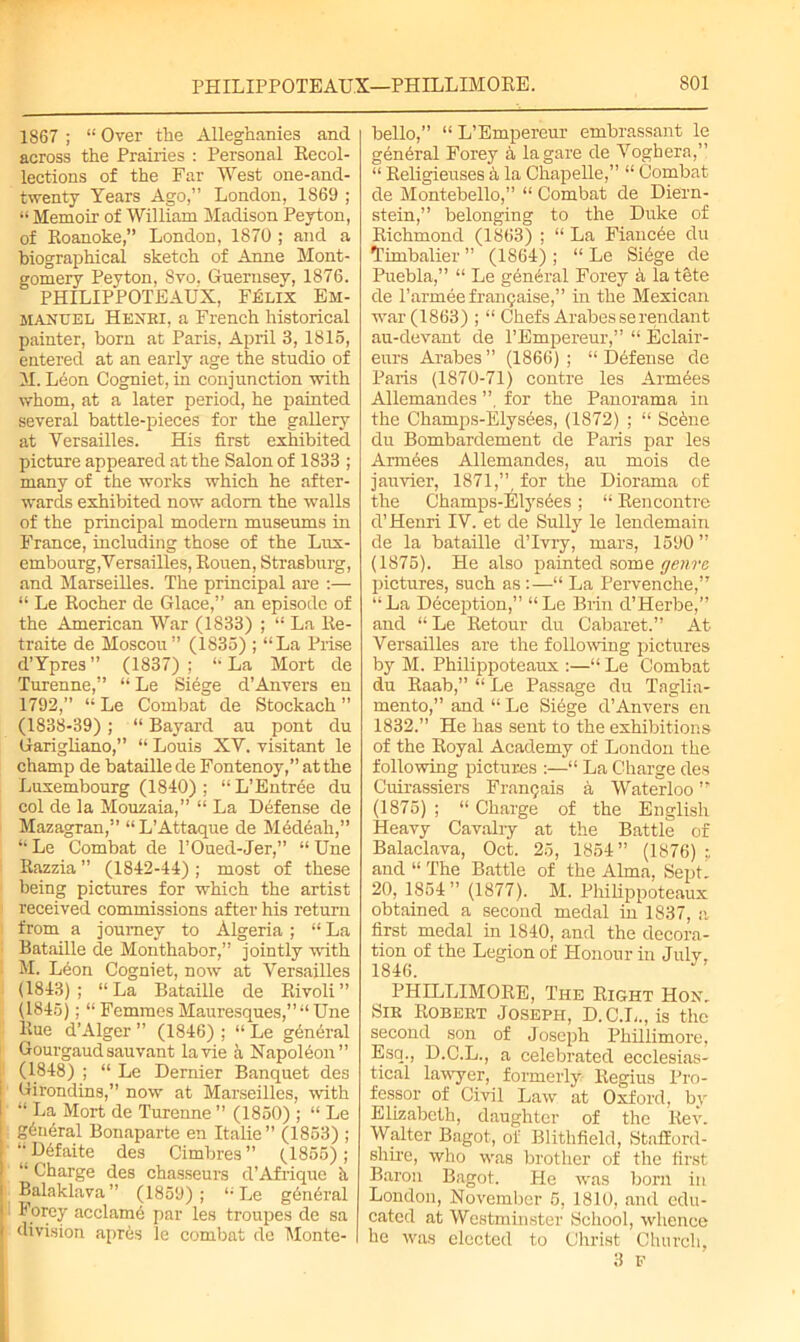 1867 ; “ Over the Alleghanies and across the Prairies : Personal Recol- lections of the Far West one-and- twenty Years Ago,” London, 1869 ; “ Memoir of William Madison Peyton, of Roanoke,” London, 1870 ; and a biographical sketch of Anne Mont- gomery Peyton, Svo. Guernsey, 1876. PHILIPPOTEAUX, FjSlix Em- manuel Henbi, a French historical painter, born at Paris, April 3, 1816, entered at an early age the studio of M. Leon Cogniet, in conjunction with whom, at a later period, he painted several battle-pieces for the gallery at Versailles. His first exhibited picture appeared at the Salon of 1833 ; many of the works which he after- wards exhibited now adorn the walls of the principal modern museums in France, including those of the Lux- embourg, Versailles, Rouen, Strasburg, and Marseilles. The principal are :— “ Le Rocher de Glace,” an episode of the American War (1833) ; “ La Re- traite de Moscou” (1835) ; “La Prise d’Ypres” (1837); “La Mort de Turenne,” “ Le Siege d’Anvers en 1792,” “ Le Combat de Stockach ” (1838-39); “ Bayard au pont du Garigliano,” “ Louis XV. visitant le champ de bataille de Fontenoy,” at the Luxembourg (1840) ; “ L’Entree du col de la Mouzaia,” “ La Defense de Mazagran,” “L’Attaque de Medeah,” “ Le Combat de l’Oued-Jer,” “ Une Razzia ” (1842-44) ; most of these being pictures for which the artist received commissions after his return from a journey to Algeria ; “ La Bataille de Monthabor,” jointly with M. Leon Cogniet, now at Versailles (1843); “La Bataille de Rivoli ” (1845); “ Femmes Mauresques,” “ Une Rue d’Alger ” (1846) ; “ Le general Gourgaudsauvant la vie a Napoleon” (1848) ; “ Le Dernier Banquet des Girondins,” now at Marseilles, with “ La Mort de Turenne ” (1850) ; “ Le g6ueral Bonaparte en Italie” (1853) ; “ D6faite des Cimbres” (1855); “ Charge des chasseurs d’Afrique h Balaklava” (1859); “ Le general Forey acclame par les troupes de sa division apr6s le combat de Monte- I bello,” “L’Empereur embrassant le general Forey 5, lagare de Voghera,” “ Religieuses a la Chapelle,” “ Combat de Montebello,” “ Combat de Diern- stein,” belonging to the Duke of Richmond (1863) ; “ La Fiancee du Timbalier ” (1864) ; “ Le Sidge de Puebla,” “ Le general Forey h la tete de l’armee fran9aise,” in the Mexican war (1863) ; “ Chefs Arabesserendant au-devant de TEmpereur,” “ Eclair- eurs Arabes ” (1866) ; “ Defense de Paris (1870-71) contre les Armdes Allemandes ”, for the Panorama in the Champs-Elysees, (1872) ; “ Scdne du Bombardement de Paris par les Armdes Allemandes, au mois de jauvier, 1871,” for the Diorama of the Champs-Elysdes ; “ Rencontre d’Henri IV. et de Sully le lendemain de la bataille d’lvry, mars, 1590 ” (1875). He also painted some genre pictures, such as :—“ La Pervenche,” “La Deception,” “Le Brin d’Herbe,” and “ Le Retour du Cabaret.” At Versailles are the following pictures by M. Philippoteaux :—“ Le Combat du Raab,” “ Le Passage du Taglia- mento,” and “ Le Siege d’Anvers en 1832.” He has sent to the exhibitions of the Royal Academy of London the following pictures :—“ La Charge des Cuirassiers Fran9ais a Waterloo ” (1875) ; “ Charge of the English Heavy Cavalry at the Battle of Balaclava, Oct. 25, 1854” (1876) r. and “ The Battle of the Alma, Sept’ 20, 1854” (1877). M. Philippoteaux obtained a second medal in 1837, a first medal in 1840, and the decora- tion of the Legion of Honour in July, 1846. PHILLIMORE, The Right Hon, Sib Robeet Joseph, D.C.L., is the second son of Joseph Phillimore, Esq., D.C.L., a celebrated ecclesias- tical lawyer, formerly Regius Pro- fessor of Civil Law at Oxford, by Elizabeth, daughter of the Rev. Walter Bagot, of Blithfield, Stafford- shire, who was brother of the first Baron Bagot. He was born in London, November 5, 1810, and edu- cated at Westminster School, whence he was elected to Christ Church, 3 P