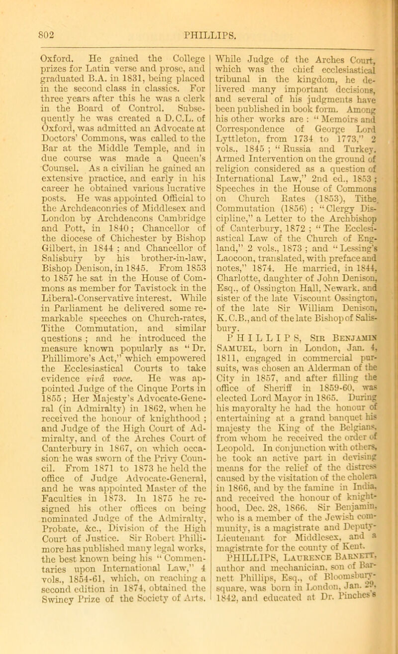 Oxford. He gained the College prizes for Latin verse and prose, and graduated B.A. in 1831, being placed in the second class in classics. For three years after this he was a clerk in the Board of Control. Subse- quently he was created a D.C.L. of Oxford, was admitted an Advocate at Doctors’ Commons, was called to the Bar at the Middle Temple, and in due course was made a Queen’s Counsel. As a civilian he gained an extensive practice, and early in his career he obtained various lucrative posts. He was appointed Official to the Archdeaconries of Middlesex and London by Archdeacons Cambridge and Pott, in 1840; Chancellor of the diocese of Chichester by Bishop Gilbert, in 1844 ; and Chancellor of Salisbury by his brother-in-law, Bishop Denison, in 1845. From 1853 to 1857 he sat in the House of Com- mons as member for Tavistock in the Liberal-Conservative interest. While in Parliament he delivered some re- markable speeches on Church-rates, Tithe Commutation, and similar questions ; and he introduced the measure known popularly as “ Dr. Phillimore’s Act,” which empowered the Ecclesiastical Courts to take evidence viva voce. He was ap- pointed Judge of the Cinque Ports in 1855 ; Her Majesty’s Advocate-Gene- ral (in Admiralty) in 1862, when he received the honour of knighthood ; and Judge of the High Court of Ad- miralty, and of the Arches Court of Canterbury in 1867, on which occa- sion he was sworn of the Privy Coun- cil. From 1871 to 1873 he held the office of Judge Advocate-General, and he was appointed Master of the Faculties in 1873. In 1875 he re- signed his other offices on being nominated Judge of the Admiralty, Probate, &c., Division of the High Court of Justice. Sir Robert I’hilli- more has published many legal works, the best known being his “ Commen- taries upon International Law,” 4 vols., 1854-61, which, on reaching a second edition in 1874, obtained the Swiriey Prize of the Society of Arts. While Judge of the Arches Court, which was the chief ecclesiastical tribunal in the kingdom, he de- livered many important decisions, and several of his judgments have been published in book form. Among his other works are : “ Memoirs and Correspondence of George Lord Lyttleton, from 1734 to 1773.” 2 vols., 1845 ; “ Russia and Turkey. Armed Intervention on the ground of religion considered as a question of International Law,” 2nd ed., 1853 ; Speeches in the House of Commons on Church Rates (1853), Tithe. Commutation (1856) ; “Clergy Dis- cipline,” a Letter to the Archbishop of Canterbury, 1872 ; “The Ecclesi- astical Law of the Church of Eng- land,” 2 vols., 1873 ; and “ Lessing’s Laocoon, translated, with preface and notes,” 1874. He married, in 1844, Charlotte, daughter of John Denison, Esq., of Ossington Hall, Newark, and sister of the late Viscount Ossington, of the late Sir William Denison, K. C.B., and of the late Bishop of Salis- bury. PHILLIPS, Sir Benjamin Samuel, bom in London, Jan. 4, 1811, engaged in commercial pur- suits, was chosen an Alderman of the City in 1857, and after filling the office of Sheriff in 1859-60, was elected Lord Mayor in 1865. During his mayoralty he had the honour of entertaining at a grand banquet his majesty the King of the Belgians, from whom he received the order of Leopold. In conjunction with others, he took an active part in devising means for the relief of the distress caused by the visitation of the cholera in 1866, .and by the famine in India, aud received the honour of knight- hood, Dec. 2S. 1866. Sir Benjamin, who is a member of the Jewish com- munity, is a magistrate and Deputy- Lieutenant for Middlesex, and a magistrate for the county of Kent. PHILLIPS, Laurence Barnett, author and mechanician, son of Bar- nett Phillips, Esq., of Bloomsbury- square, was born in London, Jan. • 1842, and educated at Dr. Pinches s