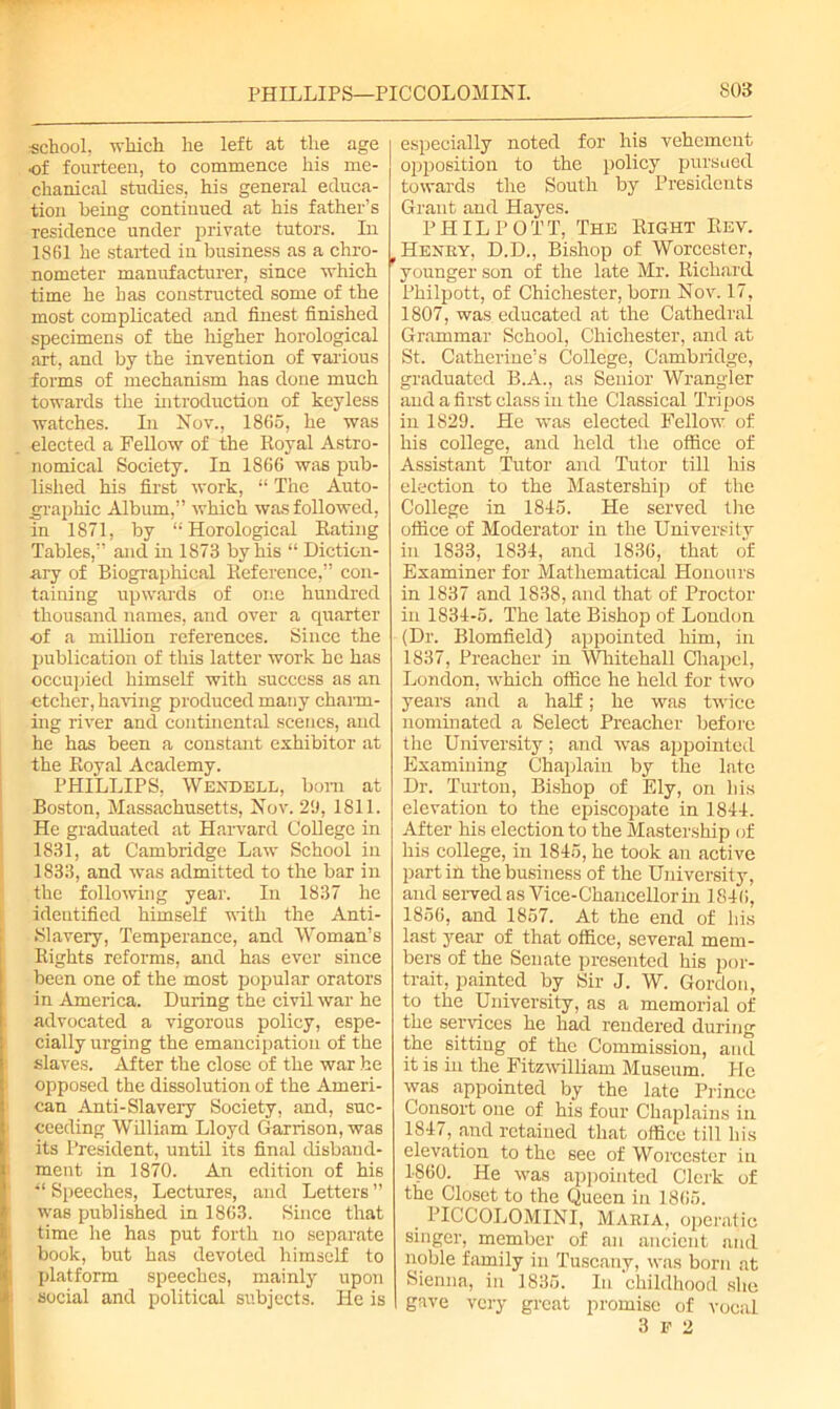 school, -which he left at the age •of fourteen, to commence his me- chanical studies, his general educa- tion being continued at his father’s residence under private tutors. In 1S61 he started in business as a chro- nometer manufacturer, since which time he has constructed some of the most complicated and finest finished specimens of the higher horological art, and by the invention of various forms of mechanism has done much towards the introduction of keyless watches. In Nov., 1865, he was elected a Fellow of the Royal Astro- nomical Society. In 1866 was pub- lished his first work, “ The Auto- graphic Album,” which was followed, in 1S71, by “Horological Rating Tables,” and in 1873 by his “ Diction- ary of Biographical Reference,” con- taining upwards of one hundred thousand names, and over a quarter ■of a million references. Since the publication of this latter work he has occupied himself with success as an •etcher, having produced many charm- ing river and continental scenes, and he has been a constant exhibitor at the Royal Academy. PHILLIPS, Wendell, bom at Boston, Massachusetts, Nov. 29, 1811. He graduated at Harvard College in 1831, at Cambridge Law School in 1833, and was admitted to the bar in the following year. In 1837 he identified himself until the Anti- Slavery, Temperance, and Woman’s Rights reforms, and has ever since been one of the most popular orators in America. During the civil war he advocated a vigorous policy, espe- cially urging the emancipation of the slaves. After the close of the war he opposed the dissolution of the Ameri- can Anti-Slavery Society, and, suc- ceeding William Lloyd Garrison, was its President, until its final disband- ment in 1870. An edition of his “ Speeches, Lectures, and Letters ” was published in 1863. Since that time he has put forth no separate book, but has devoted himself to platform speeches, mainly upon social and political subjects. He is especially noted for his vehement opposition to the policy pursued towards the South by Presidents Grant and Hayes. PHIL POTT, The Right Rev. Henry, D.D., Bishop of Worcester, younger son of the late Mr. Richard Philpott, of Chichester, born Nov. 17, 1807, was educated at the Cathedral Grammar School, Chichester, and at St. Catherine’s College, Cambridge, graduated B.A., as Senior Wrangler and a first class in the Classical Tripos in 1829. He was elected Fellow of his college, and held the office of Assistant Tutor and Tutor till his election to the Mastership of the College in 1815. He served the office of Moderator in the University in 1833, 1831, and 1836, that of Examiner for Mathematical Honours in 1837 and 1838, and that of Proctor in 1831-5. The late Bishop of London (Dr. Blomfield) appointed him, in 1837, Preacher in Whitehall Chapel, London, which office he held for two years and a half; he was twice nominated a Select Preacher before the University; and was appointed Examining Chaplain by the late Dr. Turton, Bishop of Ely, on his elevation to the episcopate in 1811. After his election to the Mastership of his college, in 1815, he took an active part in the business of the University, and served as Vice-Chancellor in 1816, 1856, and 1857. At the end of liis last year of that office, several mem- bers of the Senate presented his por- trait, painted by Sir J. W. Gordon, to the University, as a memorial of the services he had rendered during the sitting of the Commission, and it is in the Fitzwilliain Museum. He was appointed by the late Prince Consort one of his four Chaplains ill 1817, and retained that office till his elevation to the see of Worcester in I860. He was appointed Clerk of the Closet to the Queen in 1865. PICCOLOMINI, Maria, operatic singer, member of an ancient and noble family in Tuscany, was born at Sienna, in 1835. In childhood she gave very great promise of vocal 3 F 2