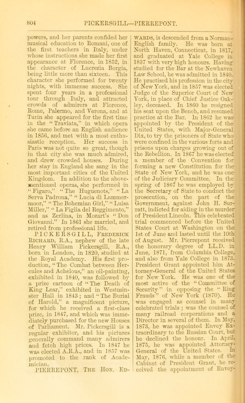 powers, and her parents confided her musical education to Romani, one of the first teachers in Italy, under whose instructions she made her first appearance at Florence, in 1852, in the character of Lucrezia Borgia, Being little more than sixteen. This character she performed for twenty nights, with immense success. She spent four years in a professional tour through Italy, and attracted crowds of admirers at Florence, Rome, Palermo, and Verona, and at Turin she appeared for the first time in the “ Traviata,” in which opera she came before an English audience in 1856, and met with a most enthu- siastic reception. Her success in Paris was not quite so great, though in that city she was much admired, and drew crowded houses. During her stay in England she sang in the most important cities of the United Kingdom. In addition to the above- mentioned operas, she performed in “ Figaro,” “ The Huguenots,” “ La Serva Padrona,” “ Lucia di Lamrner- moor,” “ The Bohemian Girl,” “ Luisa Miller,” “ La Figlia del Reggimento,” and as Zerlina, in Mozart’s “ Don Giovanni.” In 1861 she married, and retired from professional life. PICKERSGILL, Frederick Richard, R.A., nephew of the late Henry William Pickersgill, R.A., born in London, in 1820, studied at the Royal Academy. His first pro- duction, “ The Combat between Her- cules and Achelous,” an oil-painting, exhibited in 1840, was followed by a prize cartoon of “ The Death of King Lear,” exhibited in Westmin- ster Hall in 1843 ; and “The Burial of Harold,” a magnificent picture, for which he received a first-class prize, in 1847, and which was imme- diately purchased for the new Houses of Parliament. Mr. Pickersgill is a regular exhibitor, and his pictures generally command many admirers and fetch high prices. In 1847 he was elected A.R.A., and in 1857 was promoted to the rank of Acade- mician. PIERRE PONT, The Hon. Ed- wards, is descended from a Norman- English family. He was born at North Haven, Connecticut, in 1817, and graduated at Yale College in 1837 with very high honours. Having studied for the Bar at the Newhaven Law School, he was admitted in 1840, He practised his profession in the city of New York, and in 1857 was elected Judge of the Superior Court of New York, in place of Chief Justice Oak- ley, deceased. In 1860 he resigned his seat upon the Bench, and resumed practice at the Bar. In 1862 he was; appointed by the President of the- United States, with Major-General Dix, to try the prisoners of State who were confined in the various forts and prisons upon charges growing out of the Rebellion. In 1867 he was elected a member of the Convention for forming a new Constitution for the State of New York, and he was one of the Judiciary Committee. In the spring of 1867 he was employed by the Secretary of State to conduct the prosecution, on the part of the Government, against John H. Sur- ratt, indicted for aiding in the murder of President Lincoln. This celebrated trial commenced before the United States Court at Washington on the 1st of June and lasted until the 10th of August. Mr. Pierrepont received the honorary degree of LL.D. in June, 1871, from Columbia College, and also from Yale College in 1873. President Grant appointed him At- torney-General of the United States for New York. He was one of the most active of the “ Committee of Security ” in opposing the  Ring Frauds” of New York (1870). He was engaged as counsel in many celebrated trials ; was the counsel of many railroad corporations and a Director in several of them. In May, 1873, he was appointed Envoy Ex- traordinary to the Russian Court, but he declined the honour. In April, 1875, he was appointed Attorney- General of the United States, hi May, 1876. while a member of the Cabinet of President Grant, he re- 1 ccivcd the appointment of Envoy-