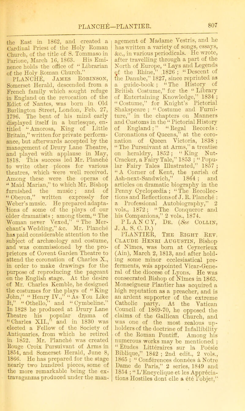 PLANCHE—PL ANTIE R. the East in 1862, and created a Cardinal Priest of the Holy Roman Church, of the title of S. Tommaso in Parione, March 16, 1863. His Emi- nence holds the office of “ Librarian of the Holy Roman Church.” PLANCHE, James Robinson, Somerset Herald, descended from a French family which sought refuge in England on the revocation of the Edict of Nantes, was born in Old Burlington Street, London, Feb. 27, 1796. The bent of his mind early displayed itself in a burlesque, en- titled '“ Amorosa, King of Little Britain,” written for private perform- ance, but afterwards accepted by the management of Drury Lane Theatre, and played with applause in May, 1818. This success led Mr. Planche to write other pieces for various theatres, which were well received. Among these were the operas of “ Maid Marian,” to which Mr. Bishop furnished the music; and of “ Oberon,” written expressly for Weber’s music. He prepared adapta- tions of some of the plays of our older dramatists ; among them, “ The Woman never Vexed,” “ The Mer- chant’s Wedding,” kc. Mr. Planche has paid considerable attention to the subject of archeology and costume, and was commissioned by the pro- prietors of Covent Garden Theatre to attend the coronation of Charles X., in order to make drawings for the purpose of reproducing the pageant on the English stage. At the desire of Mr. Charles Kemble, he designed the costumes for the plays of “ King John,” “Henry IV.,” “As You Like It,” “ Othello,” and “ Cymbeline.” In 1828 he produced at Drury Lane Theatre his popular drama of “ Charles XII.,” and in 1830 was elected a Fellow of the Society of Antiquaries, from which he retired in 1862. Mr. Planche was created Rouge Croix Pursuivant of Arms in 1854, and Somerset Herald, June 8, 1866. He has prepared for the stage nearly two hundred pieces, some of the more remarkable being the ex- travaganzas produced under the man- agement of Madame Vestris, and he has written a variety of songs, essays, See., in various periodicals. He wrote, after travelling through a part of the North of Europe, “ Lays and Legends qf the Rhine,” 1826 ; “ Descent of the Danube,” 1827, since reprinted as a guide-book ; “ The History of British Costume,” for the “ Library of Entertaining Knowledge,” 1834 ; “ Costume,” for Knight’s Pictorial Shakspeare ; “ Costume and Furni- ture,” in the chapters on Manners and Customs in the “ Pictorial History of England ; ” “ Regal Records : Coronations of Queens,” at the coro- nation of Queen Victoria, 1838 ; “ The Pursuivant at Aims,” a treatise on heraldry, 1852; “ King Nut- Cracker, a Fairy Tale,” 1853 ; “ Popu- lar Fairy Tales Hlustrated,” 1857 ; “A Corner of Kent, the parish of Ash-next-Sandwich,” 1864 ; and articles on dramatic biography in the Penny Cyclopaedia ; “ The Recollec- tions and Reflections of J. R. Planche : a Professional Autobiography,” 2 vols., 1872; “The Conqueror and his Companions,” 2 vols., 1874. P L A N C Y, De. (See Collin, J. A. S. C. D.) PLANTIER, The Right Rev, Claude Henri Augustin, Bishop of Nimes, -was bom at Ceyzerieux (Ain), March 2, 1813, and after hold- ing some minor ecclesiastical pre- ferments, was appointed Vicar-Gene- ral of the diocese of Lyons. He was consecrated Bishop of Nimes in 1865. Monseigneur Plantier has acquired a high reputation as a preacher, and is an ardent supporter of the extreme Catholic party. At the Vatican Council of 1869-70, he opposed the claims of the Gallican Church, and was one of the most zealous up- holders of the doctrine of Infallibility of the Roman Pontiff. Among his numerous works may be mentioned ; “ Etudes Litteraires sur la Poesie Biblique,” 1842 ; 2nd edit., 2 vols., 1865 ; “ Conferences donnees a Notre Dame de Paris,” 2 series, 1849 and 1854 ; “ L’Encyclique et les Apprecia- tions Hostiles dont elle a ete l’objet,”