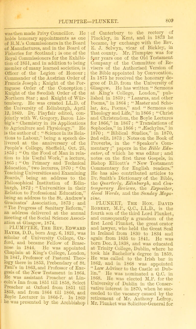 was then made Privy Councillor. He holds honorary appointments as one of H.II.’s Commissioners in the Board of Manufactures, and in the Board of Fisheries for Scotland ; is one of the Koyal Commissioners for the Exhibi- tion of 1851, and in addition to being member of many learned societies, is Officer of the Legion of Honour ; Commander of the Austrian Order of Francis Joseph ; Knight of the Por- tuguese Order of the Conception; Knight of the Swedish Order of the Northern Star ; and Knight of Wiir- temberg. He was created LL.D. of the University of Edinburgh, April 12, 1809. Dr. Playfair edited, con- jointly with W. Gregory, Baron Lie- big’s •• Chemistiy in its Applications to Agriculture and Physiology.” He is the author of : “ Science in its Rela- tions to Labour,” being a speech de- livered at the anniversary of the People’s College, Sheffield, Oct. 25, 1853 ; “ On the Food of Man in rela- tion to his Useful Work,” a lecture, 1805 ; “ On Primary and Technical Education,” two lectures, 1870 ; “ On Teaching Universities and Examining Boards,” being an address to the Philosophical Institution of Edin- burgh, 1872 ; “ Universities in their Relation to Professional Education,” being an address to the St. Andrew’s Graduates’ Association, 1873 ; and “ The Progress of Sanitary Reform,” an address delivered at the annual meeting of the Social Science Associ- ation at Glasgow, 1874. PLUMPTRE, The Rev. Edward Hayes, D.D., born Aug. 6, 1821, was scholar of University College, Ox- ford, and became Fellow of Brase- nose in 1844. He was appointed Chaplain at King’s College, London, in 1847, Professor of Pastoral Theo- logy there in 1853, Prebendaiy of St. Paul’s in 1S63, and Professor of Exe- gesis of the New Testament in 1864. He was assistant Preacher at Lin- coln’s Inn from 1851 till 1858, Select Preacher at Oxford from 1851 till 1853, and from 1864 till 1806, and Boyle Lecturer in 1866-7. In 1869 be was presented by the Archbishop of Canterbury to the rectory of Pluckley, in Kent, and in 1873 he, became, by exchange with the Rev. E. J. Selwyn, vicar of Bickley, in that county. Mr. Plumptre was for fyur years one of the Old Testament Company of the Committee of Re- visers of the Authorised Version of the Bible appointed by Convocation. In 1875 he received the honorary de- gree of D.D. from the University of Glasgow. He has written “ Sermons at King’s College, London,” pub- lished in 1859; “ Lazarus, and other Poems,” in 1864 ; “ Master and Scho- lar, &c., Poems,” and “ Sermons on Theology and Life,” in 1866 ; “ Christ and Christendom, the Boyle Lectures for 1866,” in 1867 ; “ Translations of Sophocles,” in 1866 ; “ rEschylus, in 1870; “ Biblical Studies,” in 1870, 2nd edit. 1S73 : Notes on the Book of Proverbs, in the “ Speaker’s Com- mentary papers in the Bible Edu- cator, of which he was editor; and notes on the first three Gospels, in Bishop Ellicott’s “ New Testament Commentary for English readers.” He has also contributed articles to Dr. Smith’s Dictionary of the Bible, the Quarterly, Edinburgh, and Con- temporary Reviews, the Expositor, Good Words, and the Sunday Maga- zine. PLUNKET, The Hon. David Robert, M.P., Q.C., LL.D., is the fourth son of the third Lord Plunket, and consequently a grandson of the first Lord Plunket, the great orator and lawyer, who held the Great Seal in Ireland from 1830 to 1834 and again from 1835 to 1841. He was born Dec. 3,1838, and was educated at Trinity CoUege, Dublin, where he took his Bachelor’s degree in 1859. He was called to the Irish bar in 1862, and in 1868 was appointed “ Law Adviser to the Castle at Dub- lb1-'’ He was nominated a Q.C. in 1868. He was elected M.P. for the University of Dublin in the Conser- vative interest in 1870, when he suc- ceeded to the vacancy caused by the retirement of Mr. Anthony Lefroy. Mr. Plunket was Solicitor-General for