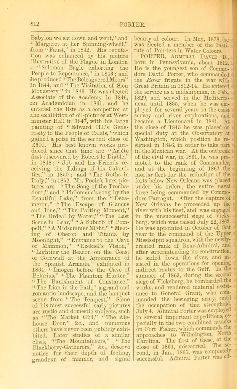 Babylon we sat down and wept,” and •“ Margaret at her Spinning-wheel,” from “ Faust,” in 1842. His reputa- tion was enhanced by his picture illustrative of the Plague in London —“ Solomon Eagle exhorting the People to Repentance,” in 1843 ; and Reproduced1* The Beleaguered Moors” In 1844, and “ The Visitation of Sion Monastery ” in 184G. He was elected Associate of the Academy in 1846, ;an Academician in 1861, and he entered the lists as a competitor at .the exhibition of oil-pictures at West- minster Hall in 1847, with his large painting of “Edward III.’s Gene- rosity to the People of Calais.” which rgained a prize in the second class of £300. His best known works pro- duced since that time are “ Arl^te first discovered by Robert le Diable,” in 1848 ; “ Job and his Friends re- ceiving the Tidings of his Calami- ties,” in 1850 ; and “ The Goths in Italy,” in 1852. Mr. Poole’s later pic- tures are—“ The Song of the Trouba- dour,” and “ Philomena’s song by the Beautiful Lake,” from the “ Deca- meron,” “The Escape of Glaucus and lone,” “ The Parting Moment,” “The Ordeal by Water,” “The Last Scene in Lear,” “ A Suburb of Pom- peii,” “ A Midsummer Night,” “Meet- ing of Oberon and Titania by Moonlight,” “ Entrance to the Cave of Mammon,” “Ezekiel’s Vision,” “ Lighting the Beacon on the Coast of Cornwall at the Appearance of the Spanish Armada,” exhibited in 1864, “ Imogen before the Cave of Belarius,” “ The Phantom Hunter,” “ The Banishment of Constance,” “ The Lion in the Path,” a grand and romantic landscape, and the banquet scene from “ The Tempest,” Some of his most successful early pictures are rustic and domestic subjects, such as “The Market Girl,” “The Ale- house Door,” &c., and numerous others have never been publicly exhi- bited. Later studies of a similar class, “The Mountaineers,” “The Blackberry-Gatherers,” &c., deserve notice for their depth of feeling, grandeur of manner, and signal beauty of colour. In May, 1878, he U was elected a member of the Insti- tute of Painters in Water Colours. PORTER, Admiral David D., bom in Pennsylvania, about 1812. 1 He is the youngest son of Commo- dore David Porter, who commanded ji the Essex frigate in the war with !: Great Britain in 1812-14. He entered ji the service as a midshipman, in Feb., | 1829, and served in the Mediterra- I) nean until 1835, when he was em- ■ ployed for several years in the coast • i survey and river explorations, and became a Lieutenant in 1841. At the close of 1845 he was placed on special duty at the Observatory at j Washington, which position he re- signed in 1846, in order to take part [ in the Mexican war. At the outbreak 1i; of the civil war, in 1861, he was pro- -j moted to the rank of Commander, • i and at the beginning of 1862 the i; mortar fleet for the reduction of the forts below Hew Orleans was placed under his orders, the entire naval force being commanded by Commo- (lore Farragut. After the capture of j Hew Orleans he proceeded up the river with his fleet, and was engaged j in the unsuccessful siege of Vicks- burg, which was raised July 22,1862. He was appointed in October of that I year to the command of the Upper Mississippi squadron, with the newly- created rank of Rear-Admiral, and jl after superintending its construction, he sailed down the river, and as- sisted in the operations for opening indirect routes to the Gulf. In the summer of 1863, during the second siege of Vicksburg, he bombarded the works, and rendered material assist- ance to General Grant, who com- manded the besieging army, until the occupation of that stronghold, [ July 4. Admiral Porter was employed in several important expeditions, es- pecially in the two combined attacks on Fort Fisher, which commands the approaches to Wilmington, Horth Carolina. The first of these, at the close of 1S64, miscarried. The se- cond, in Jan., 1865, was completely successful. Admiral Porter was ad-