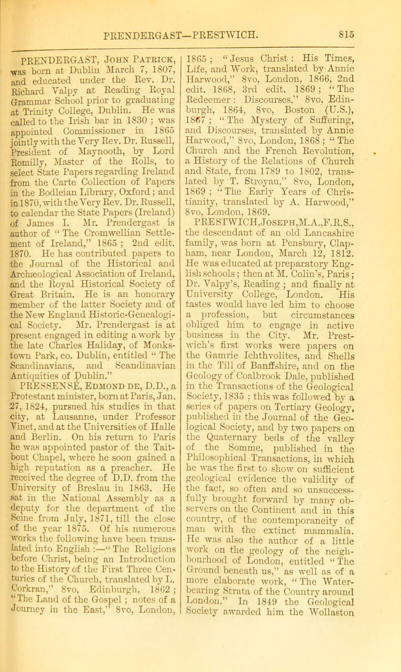 PRENDERGAST, John Patrick, •was born at Dublin March 7, 1807, and educated under the Rev. Dr. Richard Valp.y at Reading Royal Grammar School prior to graduating at Trinity College, Dublin. He was called to the Irish bar in 1830 ; was appointed Commissioner in 1865 jointly with the Very Rev. Dr. Russell, President of Maynooth, by Lord Romilly, Master of the Rolls, to select State Papers regarding Ireland from the Carte Collection of Papers in the Bodleian Library, Oxford; and in 1870, with the Very Rev. Dr. Russell, to calendar the State Papers (Ireland) of James I. Mr. Prendergast is author of “ The Cromwellian Settle- ment of Ireland,” 1865 ; 2nd edit, 1870. He has contributed papers to the Journal of the Historical and Archaeological Association of Ireland, and the Royal Historical Society of Great Britain. He is an honorary member of the latter Society and of the New England Historic-Genealogi- cal Society. Mr. Prendergast is at present engaged in editing a work by the late Charles Haliday, of Monks- town Park, co. Dublin, entitled “ The Scandinavians, and Scandinavian Antiquities of Dublin.” PRESSENSE, Edmond de, D.D., a Protestant minister, bom at Paris, Jan. 27, 1824, pursued his studies in that city, at Lausanne, under Professor Vinet, and at the Universities of Halle and Berlin. On his return to Paris he was appointed pastor of the Tait- bout Chapel, where he soon gained a high reputation as a preacher. He received the degree of D.D. from the University of Breslau in 1863. He sat in the National Assembly as a deputy for the department of the Seine from July, 1871, till the close of the year 1875. Of his numerous works the following have been trans- lated into English :—“The Religions before Christ, being an Introduction to the History of the First Three Cen- turies of the Church, translated by L. Corkran,” 8vo, Edinburgh, 1862; “ The Land of the Gospel; notes of a Journey in the East,” 8vo, London, 1865 ; “ Jesus Christ: His Times, Life, and Work, translated by Annie Harwood,” Svo, London, 1866, 2nd edit. 1868, 3rd edit. 1869 ; “ The Redeemer : Discourses,” 8vo, Edin- burgh, 1864, Svo, Boston (U.S.), 1867 ; “ The Mystery of Suffering, and Discourses, translated by Annie Harwood,” Svo, London, 1868 ; “ The Church and the French Revolution, a History of the Relations of Church and State, from 1789 to 1802, trans- lated by T. Stroyau,” Svo, London, 1869 ; “ The Early Years of Chris- tianity, translated by A. Harwood,” Svo, London, 1869. PRESTWICH, Joseph,M. A.,F.R.S., the descendant of an old Lancashire family, was born at Pensbury, Clap- ham, near London, March 12, 1812. He was educated at preparatory Eng- lish schools; then at M. Colin’s, Paris; Dr. Valpy’s, Reading ; and finally at University College, London. His tastes would have led him to choose a profession, but circumstances obliged him to engage in active business in the City. Mr. Prest- wich’s first works were papers on the Gamrie Ichthvolites, and Shells in the Till of Banffshire, and on the Geology of'Coalbrook Dale, published in the Transactions of the Geological Society, 1835 : this was followed by a series of papers on Tertiary Geology, published hi the Journal of the Geo- logical Society, and by two papers on the Quaternary beds of the valley of the Somme, published in the Philosophical Transactions, in which he was the first to show on sufficient geological evidence the validity of the fact, so often and so unsuccess- fully brought forward by many ob- servers on the Continent and in this country, of the contemporaneity of man with the extinct mammalia. He was also the author of a little work on the geology of the neigh- bourhood of London, entitled “ The Ground beneath us,” as well as of a more elaborate work, “ The Water- bearing Strata of the Country around London.” In 1849 the Geological Society awarded him the Wollaston