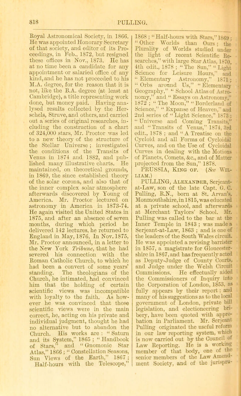 Eoyal Astronomical Society, in 1866. He was appointed Honorary Secretary of that society, and editor of its Pro- ceedings, in Feb., 1872, but resigned these offices hr Nov., 1873. He has at no time been a candidate for any appointment or salaried office of any kind, and he has not proceeded to his M.A. degree, for the reason that it is not, like the B.A. degree (at least at Cambridge), a title representing work done, but money paid. Having ana- lysed results collected by the Her- schels, Struve, and others, and carried out a'series of original researches, in- cluding the construction of a chart of 324,000 stars, Mr. Proctor was led to a new theory of the structure of the Stellar Universe; investigated the conditions of the Transits of Venus in 1874 and 1882, and pub- lished many illustrative charts. He maintained, on theoretical grounds, in 1869, the since established theory of the solar corona, and also that of the inner complex solar atmosphere afterwards discovered by Young of America. Mr. Proctor lectured on astronomy in America in 1873-74. He again visited the United States in 1875, and after an absence of seven months, during which period he delivered 142 lectures, he returned to England in May, 1876. In Nov. 1875, Mr. Proctor announced, in a letter to the New York Tribune, that he had severed his connection with the Eoman Catholic Church, to which he had been a convert of some years’ standing. The theologians of the Church, he intimated, had convinced him that the holding of certain scientific views was incompatible with loyalty to the faith. As how- ever he was convinced that those scientific views were in the main correct, he, acting on his private and individual judgment, thought he had no alternative but to abandon the Church. His works are : “ Saturn and its System,” 1865 ; “ Handbook of Stars,” and “ Gnomonic Star Atlas,” 1866 ; “ Constellation Seasons, Sun Views of the Earth,” 1867; Half-hours with the Telescope,” 1868 ; “ Half-hours with Stars,” 1869 ; “ Other Worlds than Ours; the Plurality of Worlds studied under the light of recent Scientific Re- searches,” with large Star Atlas, 1870, 4th edit,, 1878 ; “ The Sun,” “ Light Science for Leisure Hours,” and “ Elementary Astronomy,” 1871; “ Orbs around Us,” “ Elementary Geography,” “ School Atlas of Astro- nomy,” and “ Essays on Astronomy,” 1872 ; “ The Moon,” “ Borderland’of Science,” Expanse of Heaven,” and 2nd series of “ Light Science,” 1873 : “ Universe and Coming Transits,” and “ Transits of Venus,” 1874, 3rd edit., 1878 : and “A Treatise on the Cycloid and all Forms of Cycloidal Curves, and on the Use of Cycloidal Curves in dealing with the Motions of Planets, Comets, &c., and of Matter projected from the Sun,” 1878. PEUSSIA, King of. (See Wil- liam.) PULLING, Alexander, Serjeant- at-Law, son of the late Capt. G. C. Pulling, E.N., born at St. Aryan’s, Monmouthshire, in 1815, was educated at a private school, and afterwards at Merchant Taylors’ School. Mr. Pulling was called to the bar at the Inner Temple in 1843 : was made a Serjeant-at-Law, 1863 ; and is one of the leaders of the South Wales circuit. He was appointed a revising barrister in 1857, a magistrate for Gloucester- shire in 1867, and has frequently acted as Deputy-Judge of County Courts, and Judge under the Welsh Circuit Commissions. He effectually aided the Commissioners of Inquiry into the Corporation of London, 1S53, as fully appears by their report: and many of his suggestions as to the local government of London, private bill legislation, and electioneering bri- bery, have been quoted with appro- bation in Parliament. Mr. Serjeant Pulling originated the useful reform in our law reporting system, which is now carried out by the Council of Law Eeporting. He is a working member of that body, one of the senior members of the Law Amend- ment Society, and of the jurispru-