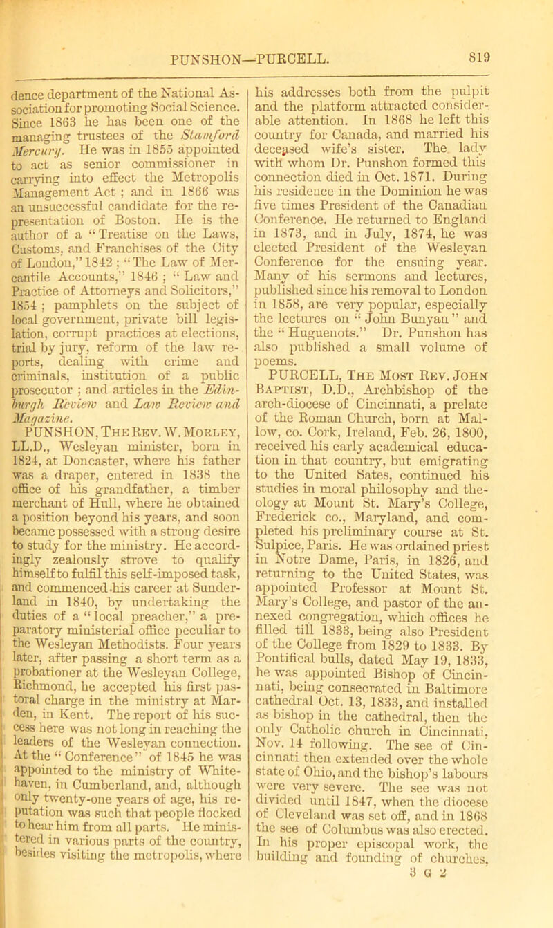 dence department of the National As- sociation for promoting Social Science. Since 1868 he has been one of the managing trustees of the Stamford Mercury. He was in 1855 appointed to act as senior commissioner in carrying into effect the Metropolis Management Act; and in 1866 was an unsuccessful candidate for the re- presentation of Boston. He is the author of a “ Treatise on the Laws. Customs, and Franchises of the City of London,” 1842 ; The Law of Mer- cantile Accounts,” 1846 ; “ Law and Practice of Attorneys and Solicitors,” 1854 ; pamphlets on the subject of local government, private bill legis- lation, corrupt practices at elections, trial by jury, reform of the law re- ports, dealing with crime and criminals, institution of a public prosecutor ; and articles in the Edin- burgh Review and Law Review and Magazine. PUNSHON, The Rev. W. Mobley, LL.D., Wesleyan minister, born in 1824, at Doncaster, where his father was a draper, entered in 1838 the office of his grandfather, a timber merchant of Hull, where he obtained a position beyond his years, and soon became possessed with a strong desire to study for the ministry. He accord- ingly zealously strove to qualify himself to fulfil this self-imposed task, and commenced-his career at Sunder- land in 1840, by undertaking the duties of a “ local preacher,” a pre- paratory ministerial office peculiar to the Wesleyan Methodists. Four years later, after passing a short term as a probationer at the Wesleyan College, Richmond, he accepted his first pas- toral charge in the ministry at Mar- den, in Kent. The report of Iris suc- cess here was not long in reaching the leaders of the Wesleyan connection. 1 At the “ Conference” of 1845 he was ; appointed to the ministry of White- i haven, in Cumberland, and, although : only twenty-one years of age, his re- • putation was such that people flocked to hear him from all parts. He minis- tered in various parts of the country, it besides visiting the metropolis, where his addresses both from the pulpit and the platform attracted consider- able attention. In 1868 he left this country for Canada, and married his deceased wife’s sister. The lady with whom Dr. Punshon formed this connection died in Oct. 1871. During his residence in the Dominion he was five times President of the Canadian Conference. He returned to England in 1873, and in July, 1874, he was elected President of the Wesleyan Conference for the ensuing year. Many of his sermons and lectures, published since his removal to London in 1858, are very popular, especially the lectures on “ John Bunyan ” and the “ Huguenots.” Dr. Punshon has also published a small volume of poems. PURCELL, The Most Rev. John Baptist, D.D., Archbishop of the arch-diocese of Cincinnati, a prelate of the Roman Church, born at Mal- low, eo. Cork, Ireland, Feb. 26, 1800, received his early academical educa- tion in that country, but emigrating to the United Sates, continued his studies in moral philosophy and the- ology at Mount St. Mary’s College, Frederick co., Maryland, and com- pleted his preliminary course at St. Sulpice, Paris. He was ordained priest in Notre Dame, Paris, in 1826, and returning to the United States, was appointed Professor at Mount St. Mary’s College, and pastor of the an- nexed congregation, which offices he filled till 1833, being also President of the College from 1829 to 1833. By Pontifical bulls, dated May 19, 1833, he was appointed Bishop of Cincin- nati, being consecrated in Baltimore cathedral Oct. 13, 1833, and installed as bishop in the cathedral, then the only Catholic church in Cincinnati, Nov. 14 following. The see of Cin- cinnati then extended over the whole state of Ohio, and the bishop’s labours were very severe. The see was not divided until 1847, when the diocese of Cleveland was set off, and in 1868 the see of Columbus was also erected. In his proper episcopal work, the building and founding of churches, 3 G 2