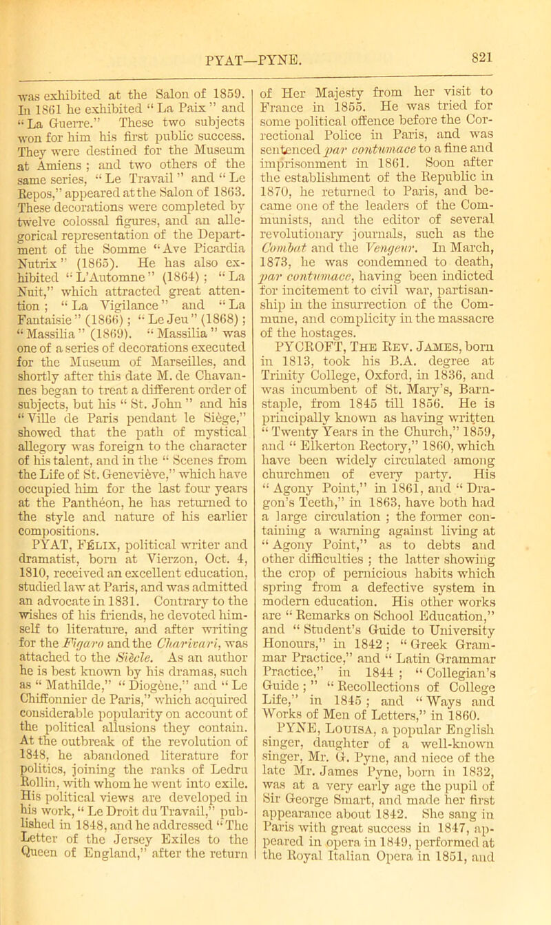 was exhibited at the Salon of 1859. In 1861 he exhibited “ La Paix ” and “ La Guerre.” These two subjects won for him his first public success. They were destined for the Museum at Amiens ; and two others of the same series, “ Le Travail ” and “ Le Repos,” appeared at the Salon of 1863. These decorations were completed by twelve colossal figures, and an alle- gorical representation of the Depart- ment of the Somme “Ave Picardia Nutrix ” (1865). He has also ex- hibited 11 L’Automne ” (1864) ; “ La Nuit,” which attracted great atten- tion ; “ La Vigilance ” and “ La Fantaisie ” (1866); “ Le Jeu ” (1868); “ Massilia ” (1869). “ Massilia ” was one of a series of decorations executed for the Museum of Marseilles, and shortly after this date M. de Chavan- nes began to treat a different order of subjects, but his “ St. John ” and his “Ville de Paris pendant le Siege,” showed that the path of mystical allegory was foreign to the character of his talent, and in the “ Scenes from the Life of St. Genevieve,” which have occupied him for the last four years at the Pantheon, he has returned to the style and nature of his earlier compositions. PYAT, Felix, political writer and dramatist, born at Vierzon, Oct. 4, 1810, received an excellent education, studied law at Paris, and was admitted an advocate in 1831. Contrary to the wishes of his friends, he devoted him- self to literature, and after writing for the Figaro and the Charivari, was attached to the Slide. As an author he is best known by his dramas, such as “ Mathilde,” “ Diogene,” and “ Le Chiffonnier de Paris,” which acquired considerable popularity on account of the political allusions they contain. At the outbreak of the revolution of 1848, he abandoned literature for politics, joining the ranks of Lcdru Rollin, with whom he went into exile. His political views are developed in his work, “ Le Droit du Travail,” pub- lished in 1848, and he addressed “ The Letter of the Jersey Exiles to the Queen of England,” after the return of Her Majesty from her visit to France in 1855. He was tried for some political offence before the Cor- rectional Police hi Paris, and was sentenced -par contumaee to a fine and imprisonment in 1861. Soon after the establishment of the Republic in 1870, he returned to Paris, and be- came one of the leaders of the Com- munists, and the editor of several revolutionary journals, such as the Combat and the Vengeur. In March, 1873, he was condemned to death, par contumaee, having been indicted for incitement to civil war, partisan- ship in the insurrection of the Com- mune, and complicity in the massacre of the hostages. PYCROFT, The Rev. James, bom in 1813, took his B.A. degree at Trinity College, Oxford, hi 1836, and was incumbent of St. Mary’s, Barn- staple, from 1845 till 1856. He is principally known as having written “ Twenty Years in the Church,” 1859, and “ Elkerton Rectory,” 1860, which have been widely circulated among churchmen of eveiy party. His “ Agony Point,” in 1861, and “ Dra- gon’s Teeth,” in 1863, have both had a large circulation ; the former con- taining a warning against living at “ Agony Point,” as to debts and other difficulties ; the latter showing the crop of pernicious habits which sprhig from a defective system in modern education. His other works are “ Remarks on School Education,” and “ Student’s Guide to University Honours,” in 1842 ; “ Greek Gram- mar Practice,” and “ Latin Grammar Practice,” in 1844 ; “ Collegian’s Guide ; ” “ Recollections of College Life,” in 1845 ; and “ Ways and Works of Men of Letters,” in 1860. _ PYNE, Louisa, a popular English singer, daughter of a well-known singer, Mr. G. Pyne, and niece of the late Mr. James Pyne, born in 1832, was at a very early age the pupil of Sir George Smart, and made her first appearance about 1842. She sang in Paris with great success in 1847, ap- peared in opera in 1849, performed at the Royal Italian Opera in 1851, and