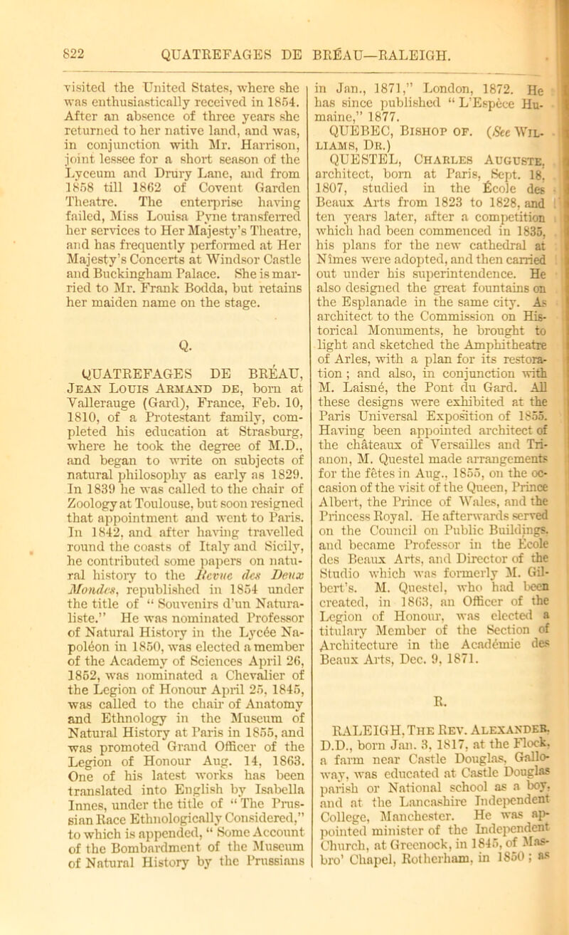 visited the United States, where she was enthusiastically received in 1854. After an absence of three years she returned to her native land, and was, in conjunction with Mr. Harrison, joint lessee for a short season of the Lyceum and Drury Lane, and from 1858 till 1862 of Covent Garden Theatre. The enterprise having failed, Miss Louisa Pyne transferred her services to Her Majesty’s Theatre, and has frequently performed at Her Majesty’s Concerts at Windsor Castle and Buckingham Palace. She is mar- ried to Mr. Frank Bodda, but retains her maiden name on the stage. Q. QUATREFAGES DE BREAU, Jean Louis Arm and de, born at Vallerauge (Gard), France, Feb. 10, 1810, of a Protestant family, com- pleted his education at Strasburg, where he took the degree of M.D., and began to write on subjects of natural philosophy as early as 1829. In 1839 he was called to the chair of Zoology at Toulouse, but soon resigned that appointment and went to Paris. In 1842, and after having travelled round the coasts of Italy and Sicily, he contributed some papers on natu- ral history to the It ewe flex Deux Mondes, republished in 1854 under the title of “ Souvenirs d’un Natura- liste.” He was nominated Professor of Natural History in the Lycee Na- poleon in 1850, was elected a member of the Academy of Sciences April 26, 1852, was nominated a Chevalier of the Legion of Honour April 25, 1845, was called to the chair of Anatomy and Ethnology in the Museum of Natural History at Paris in 1855, and was promoted Grand Officer of the Legion of Honour Aug. 14, 1863. One of his latest works has been translated into English by Isabella Innes, under the title of “ The Prus- sian Race Etlmologically Considered,” to which is appended, “ Some Account of the Bombardment of the Museum of Natural History by the Prussians in Jan., 1871,” London, 1872. He has since published “ L’Espece Hu- maine,” 1877. QUEBEC, Bishop of. {See Wil- liams, Dr.) QUESTEL, Charles Auguste. architect, bom at Paris, Sept. 18! 1807, studied in the Ecole des Beaux Aids from 1823 to 1828. and ten years later, after a competition which had been commenced in 1835, his plans for the new cathedral at Nimes were adopted, and then carried out under his superintendence. He also designed the great fountains on the Esplanade in the same city. As architect to the Commission on His- torical Monuments, he brought to light and sketched the Amphitheatre of Arles, with a plan for its restora- tion ; and also, in conjunction with M. Laisne, the Pont du Gard. All these designs were exhibited at the Paris Universal Exposition of 1855. Having been appointed architect of the chateaux of Versailles and Tri- anon, M. Questel made arrangements for the fetes in Aug., 1855, on the oc- casion of the visit of the Queen, Prince Albert, the Prince of Wales, and the Princess Royal. He afterwards served on the Council on Public Buildings, and became Professor in the Ecole des Beaux Arts, and Director of the Studio which was formerly M. Gil- bert’s. M. Questel, who had been created, in 1863, an Officer of the Legion of Honour, was elected a titulary Member of the Section of Architecture in the Academic des Beaux Arts, Dec. 9, 1871. R. RALEIG H. The Rev. Alexander. D.D., born Jan. 3, 1817, at the Flock, a farm near Castle Douglas, Gallo- way, was educated at Castle Douglas parish or National school as a boy, and at the Lancashire Independent College, Manchester. He was ap- pointed minister of the Independent Church, at Greenock, in 1845, of Has- bro’ Chapel, Rotherham, in 1850 ; as