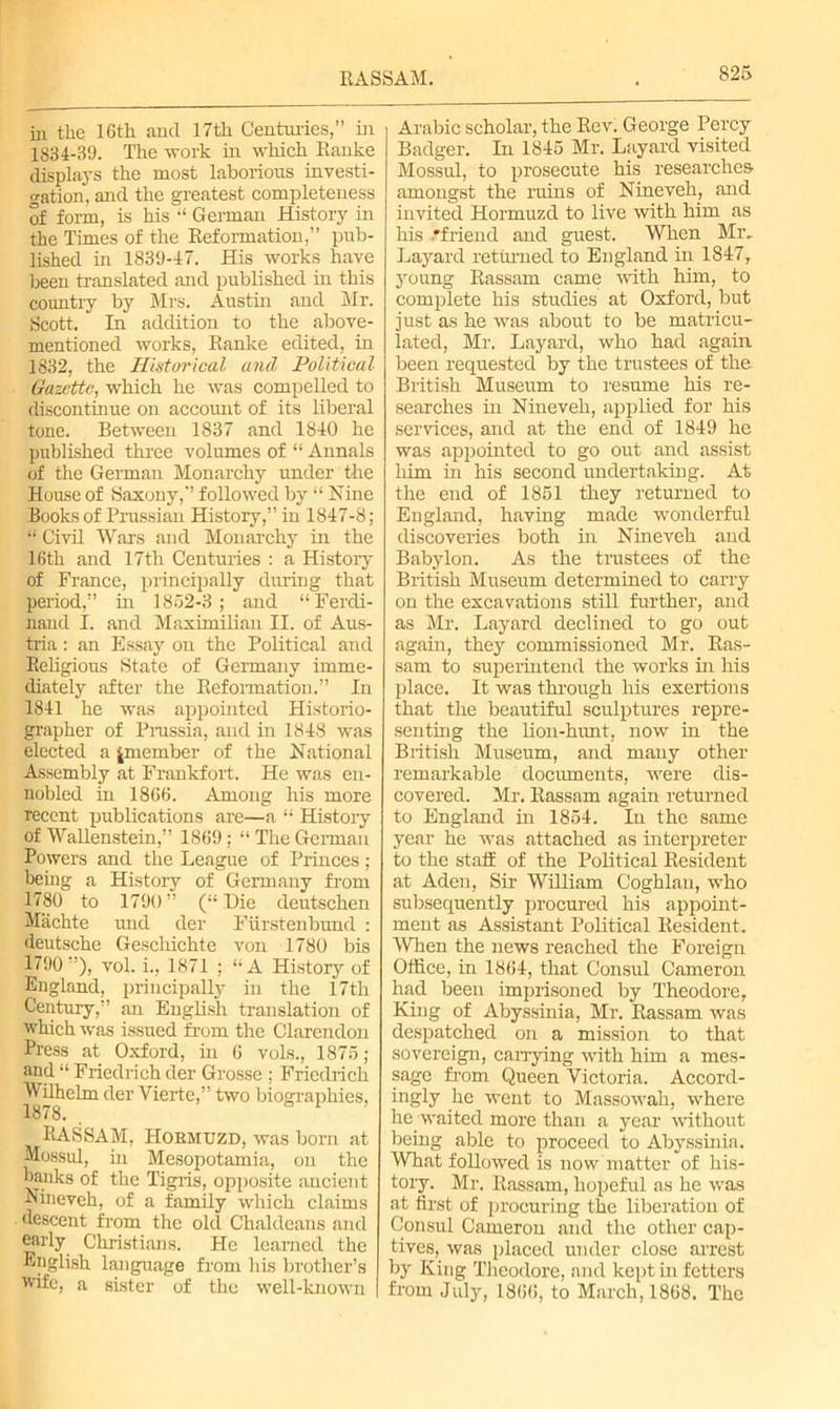 II ASS AM. in the 16tli and 17th Centuries,” in 1834-39. The work in which Ranke displays the most laborious investi- gation, and the greatest completeness of form, is his “ German History in the Times of the Reformation,” pub- lished in 1839-47. His works have been translated and published in this country by Mrs. Austin and Mr. Scott. In addition to the above- mentioned works, Ranke edited, in 1832, the Historical and Political Gazette, which he was compelled to discontinue on accomrt of its liberal tone. Between 1837 and 1840 he published three volumes of “ Annals of the German Monarchy under the House of Saxony,” followed by “ Nine Books of Prussian History,” in 1847-8; “ Civil Wars and Monarchy in the 16th and 17th Centuries : a History of France, principally during that period,” in 1852-3; and “Ferdi- nand I. and Maximilian II. of Aus- tria : an Essay on the Political and Religious State of Germany imme- diately after the Reformation.” In 1841 he was appointed Historio- grapher of Prussia, and in 1848 was elected a ^member of the National Assembly at Frankfort. He was en- nobled in 1866. Among his more recent publications are—a “ History of WaRenstein,” 1869; “ The German Powers and the League of Princes; being a Histoiy of Germany from 1780 to 1790 ” (“ Die deutschen Machte und der Fiirstenbund : deutsche Geschichte von 1780 bis 1790”), vol. i., 1871 ; “A History of England, principally in the 17th Century,” an English translation of which was issued from the Clarendon Press at Oxford, in 6 vols., 1875; and “ Friedrich der Grosse ; Friedrich Wilhelm der Yierte,” two biographies, 1878. RASSAM, IToemuzd, was born at Mossul, in Mesopotamia, on the banks of the Tigris, opposite ancient Nineveh, of a family which claims descent from the old Chaldeans and early Christians. He learned the English language from his brother’s wife, a sister of the well-known Arabic scholar, the Rev. George Percy Badger. In 1845 Mr. Layard visited Mossul, to prosecute his researches amongst the ruins of Nineveh, and invited Hormuzd to live with him as his .'friend and guest. When Mr.. Layard returned to England in 1847, young Rassam came with him, to complete his studies at Oxford, but just as he was about to be matricu- lated, Mr. Layard, who had again, been requested by the trustees of the British Museum to resume his re- searches in Nineveh, applied for his services, and at the end of 1849 he was appointed to go out and assist him in his second undertaking. At the end of 1851 they returned to England, having made wonderful discoveries both hi Nineveh and Babylon. As the trustees of the British Museum determined to carry on the excavations still further, and as Mr. Layard declined to go out again, they commissioned Mr. Ras- sam to superintend the works in his place. It was through his exertions that the beautiful sculptures repre- senting the lion-hunt, now in the British Museum, and many other remarkable documents, were dis- covered. Mr. Rassam again returned to England in 1854. In the same year he was attached as interpreter to the staff of the Political Resident at Aden, Sir William Coghlau, who subsequently procured his appoint- ment as Assistant Political Resident. When the news reached the Foreign Office, in 1864, that Consul Cameron had been imprisoned by Theodore, King of Abyssinia, Mr. Rassam was despatched on a mission to that sovereign, carrying with him a mes- sage from Queen Victoria. Accord- ingly he went to Massourah, where he waited more than a year without being able to proceed to Abyssinia. What followed is now matter of his- tory. Mr. Rassam, hopeful as he was at first of procuring the liberation of Consul Cameron and the other cap- tives, was placed under close arrest by King Theodore, and kept in fetters from July, 1866, to March, 1868. The