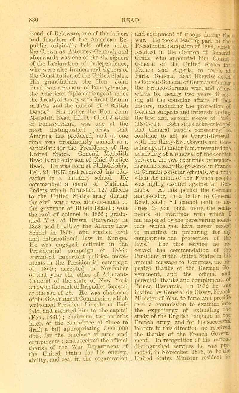 Read, of Delaware, one of the fathers and founders of the American Re- public, originally held office under the Crown as Attorney-General, and afterwards was one of the six signers of the Declaration of Independence, who were also framers and signers of the Constitution of the United States. His grandfather, the Hon. John Read, was a Senator of Pennsylvania, the American diplomatic agent under the Treaty of Amity with Great Britain in 1794, and the author of “ British Debts.” His father, the Hon. John Meredith Read, LL.D., Chief Justice of Pennsylvania, was one of the most distinguished jurists that America has produced, and at one time was prominently named as a candidate for the Presidency of the United States. General Meredith Read is the only son of Chief Justice Read. He was born at Philadelphia, Feb. 21, 1837, and received his edu- cation in a military school. He commanded a corps of National Cadets, which furnished 127 officers to the United States army during the civil war ; was aide-de-camp to the governor of Rhode Island ; won the rank of colonel in 1855 ; gradu- ated M.A. at Brown University in 1858, and LL.B. at the Albany Law School in 1859; and studied civil and international law in Europe. He was engaged actively in the Presidential campaign of 1856 ; organised important political move- ments in the Presidential campaign of 1860; accepted in November of that year the office of Adjutant- General of the state of New York and won the rank of Brigadier-General at the age of 23. He was chairman of the Government Commission which welcomed President Lincoln at Buf- falo, and escorted him to the capital (Feb., 1861) ; chairman, two months later, of the committee of three to draft a bill appropriating 3,000,000 | dols. for the purchase of arms and equipments ; and received the official thanks of the War Department of the United States for his energy, ability, and zeal in the organisation and equipment of troops during the war. He took a leading part in the Presidential campaign of 1868, which resulted in the election of General Grant, who appointed him Consul- General of the United States for France and Algeria, to reside at Paris. General Read likewise acted as Consul-General of Germany during the Franco-German war, and after- wards, for nearly two years, direct- ing all the consular affairs of that empire, including the protection of German subjects and interests during the first and second sieges of Paris (1870-71). Both sides acknowledged that General Read’s consenting to continue to act as Consul-General, with the thirty-five Consuls and Con- sular agents under him, prevented the possibility of a renewal of the conflict between the two countries by render- in g unnecessary the presence in France of German consular officials, at a time when the mind of the French people was highly excited against all Ger- mans. At this period the German ambassador, in a letter to General Read, said: *• I cannot omit to ex- press to you once more, the senti- ments of gratitude with which I am inspired by the persevering solici- tude which you have never ceased to manifest in procuring for my compatriots the protection of the laws.” For this service he re- ceived the commendation of the President of the United States in his annual message to Congress, the re- peated thanks of the German Go- vernment, and the official and personal thanks and compliments of Prince Bismarck. In 1872 he was invited by General de Cissey, French Minister of War, to form and preside over a commission to examine into the expediency of extending the study of the English langage in the French army, and for his successful j labours in this direction he received the thanks of the French Govern- ment. In recognition of his various distinguished services he was pro- moted, in November 1873, to be the United States Minister resident in