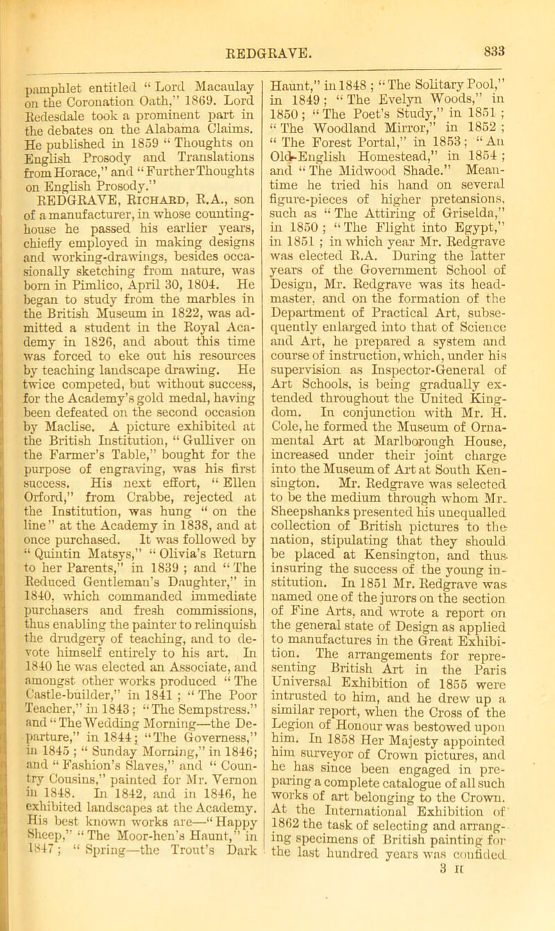 I I pamphlet entitled “ Lord Macaulay oil the Coronation Oath,” 1869. Lord Kudesdale took a prominent part in the debates on the Alabama Claims. He published in 1859 “ Thoughts on English Prosody and Translations from Horace,” and “Further Thoughts on English Prosody.” REDGRAVE, Richabd, R.A., son of a manufacturer, in whose counting- house he passed his earlier years, chiefly employed in making designs and working-drawings, besides occa- sionally sketching from nature, was born in Pimlico, April 30, 1804. He began to study from the marbles in the British Museum in 1822, was ad- mitted a student in the Royal Aca- demy in 1826, and about this time was forced to eke out his resources by teaching landscape drawing. He twice competed, but without success, for the Academy’s gold medal, having been defeated on the second occasion by Maclise. A picture exhibited at the British Institution, “ Gulliver on the Farmer’s Table,” bought for the purpose of engraving, was his first success. His next effort, “ Ellen Orford,” from Crabbe, rejected at the Institution, was hung “ on the line” at the Academy in 1838, and at once purchased. It was followed by “ Quintin Matsys,” “ Olivia’s Return to her Parents,” in 1839 ; and “ The Reduced Gentleman’s Daughter,” in 1840, which commanded immediate purchasers and fresh commissions, thus enabling the painter to relinquish the drudgery of teaching, and to de- vote himself entirely to his art. In 1840 he was elected an Associate, and amongst other works produced “ The Castle-builder,” in 1841 ; “ The Poor Teacher,” in 1843; “The Sempstress.” and “The Wedding Morning—the De- parture,” in 18441 “The Governess,” in 1845 ; “ Sunday Morning,” in 1846; and “Fashion’s Slaves,” and “ Coun- try Cousins,” painted for Mr. Vernon in 1848. In 1842, and in 1846, he exhibited landscapes at the Academy. His best known works are—“ Happy Sheep,” “The Moor-hen’s Haunt,” in 1847; “ Spring—the Trout’s Dark Haunt,” in 1848 ; “The Solitary Pool,” in 1849 ; “ The Evelyn Woods,” in 1850; “ The Poet’s Study,” in 1851 ; “ The Woodland Mirror,” in 1852 ; “ The Forest Portal,” in 1853; “ An Old-English Homestead,” in 1854 ; and “ The Midwood Shade.” Mean- time he tried his hand on several figure-pieces of higher pretensions, such as “ The Attiring of Griselda,” hi 1850 ; “ The Flight into Egypt,” in 1851 ; in which year Mr. Redgrave was elected R.A. During the latter years of the Government School of Design, Mr. Redgrave was its head- master, and on the formation of the Department of Practical Art, subse- quently enlarged into that of Science and Art, he prepared a system and course of instruction, which, under his supervision as Inspector-General of Art Schools, is being gradually ex- tended throughout the United King- dom. In conjunction with Mr. H. Cole, he formed the Museum of Orna- mental Art at Marlborough House, increased under their joint charge into the Museum of Art at South Ken- sington. Mr. Redgrave was selected to be the medium through whom Mr. Sheepshanks presented his unequalled collection of British pictures to the nation, stipulating that they should be placed at Kensington, and thus. insuring the success of the young in- stitution. In 1851 Mr. Redgrave was named one of the jurors on the section of Fine Arts, and wrote a report on the general state of Design as applied to manufactures in the Great Exhibi- tion. The arrangements for repre- senting British Art in the Paris Universal Exhibition of 1855 were intrusted to him, and he drew up a similar report, when the Cross of the Legion of Honour was bestowed upon him. In 1858 Her Majesty appointed him surveyor of Crown pictures, and he has since been engaged in pre- paring a complete catalogue of all such works of art belonging to the Crown. At the International Exhibition of 1862 the task of selecting and arrang- ing specimens of British painting for the last hundred years was confided 3 It