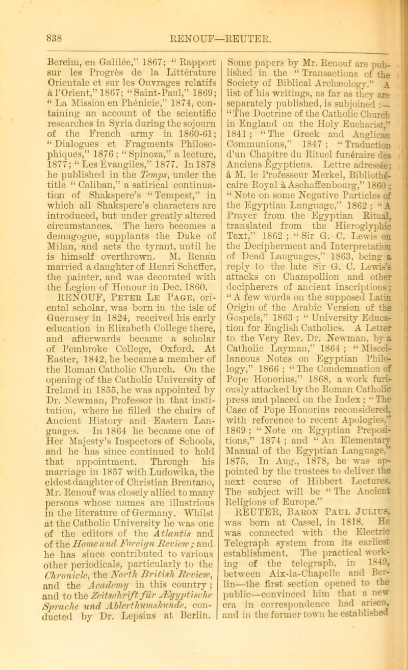 Bereim, en Galilee,” 1867; “ Rapport suv les Progres de la Li tt (Mature Oricutale et suv les Ouvrages velatifs al’Ovient,” 1867; “Saint-Paul,” 1869; “ La Mission en Phenicie,” 1874, con- taining an account of the scientific veseavches in Syria during the sojourn of the French army in 1860-61; “ Dialogues et Fragments Philoso- phiques,” 1876 ; “ Spinoza,” a lecture, 1877; “ Les Evangiles,” 1877. In 1878 he published in the Temps, under the title “ Caliban,” a satirical continua- tion of Shakspere’s “Tempest,” in which all Shakspere’s characters are introduced, but under greatly altered circumstances. The hero becomes a demagogue, supplants the Duke of Milan, and acts the tyrant, until he is himself overthrown. M. Henan married a daughter of Henri Scheffer, the painter, and was decorated with the Legion of Honour in Dec. 1860. RENOUF, Peter Le Page, ori- ental scholar, was bom in the isle of Guernsey in 1824, received his early education hi Elizabeth College there, and afterwards became a scholar of Pembroke College, Oxford. At Easter, 1842, he became a member of the Roman Catholic Church. On the opening of the Catholic University of Ireland in 1856, he was appointed by Dr. Newman, Professor in that insti- tution, where he filled the chairs of Ancient History and Eastern Lan- guages. In 1864 he became one of Her Majesty’s Inspectors of Schools, and he has since continued to hold that appointment. Through his marriage in 1867 with Ludowilca, the eldest daughter of Christian Brentano, Mr. Renouf was closely allied to many persons whose names are illustrious in the literature of Germany. Whilst at the Catholic University he was one of the editors of the Atlantis and of the Home and Foreign Beviesv ; and he has since contributed to various other periodicals, particularly to the Chronicle, the North British Beviesv, and the Academy in this country; and to the Zcitschrift fur TEgyptischc Sprache send Abl&rthsemshitide, con- ducted by Dr. Lepsius at Berlin. Some papers by Mr. Renouf are pub- lished in the “ Transactions of the Society of Biblical Archaeology.” A list of his writings, as far as they are separately published, is subjoined : “ The Doctrine of the Catholic Church in England on the Hoi}' Eucharist,” 1841; “The Greek and Anglican Communions,” 1847; “Traduction d’un Chapitre du Rituel funeraire des • Anciens Egyptiens. Lettre adressee; . a M. lc Professeur Merkel, Bibliothe- caire Royal a Aschaffenbourg,” 1860 ; “ Note on some Negative Particles of the Egyptian Language,” 1862 ; “A Prayer from the Egyptian Ritual, translated from the Hieroglyphic Text,” 1862 ; “ Sir G. C. Lewis on the Decipherment and Interpretation of Dead Languages,” 1863, being a reply to the late Sir G. C. Lewis’s attacks on Champollion and other decipherers of ancient inscriptions; “ A few words on the supposed Latin Origin of the Arabic Version of the Gospels,” 1863 ; “ University Educa- tion for English Catholics. A Letter to the Very Rev. Dr. Newman, by a Catholic Layman,” 1864; “Miscel- laneous Notes on Egyptian Philo- logy,” 1866; “ The Condemnation of Pope Honorius,” 1868, a work furi- ously attacked by the Roman Catholic press and placed on the Index; “ The Case of Pope Honorius reconsidered, with reference to recent Apologies,” 1869 ; “ Note on Egyptian Preposi- tions,” 1S74 ; and “An Elementary Manual of the Egyptian Language,” 1876. In Aug., 1878, he was ap- pointed by the trustees to deliver the next course of Hibbert Lectures. The subject will be “ The Ancient Religions of Europe.” REUTER, Baron Paul Julies, was bom at Cassel, in 1818. He was connected with the Electric Telegraph system from its earliest establishment. The practical work- ing of the telegraph, in 1849, between Aix-la-Chapelle and Ber- lin—the first section opened to the public—convinced him that a new era in correspondence had arisen, and in the former town he established