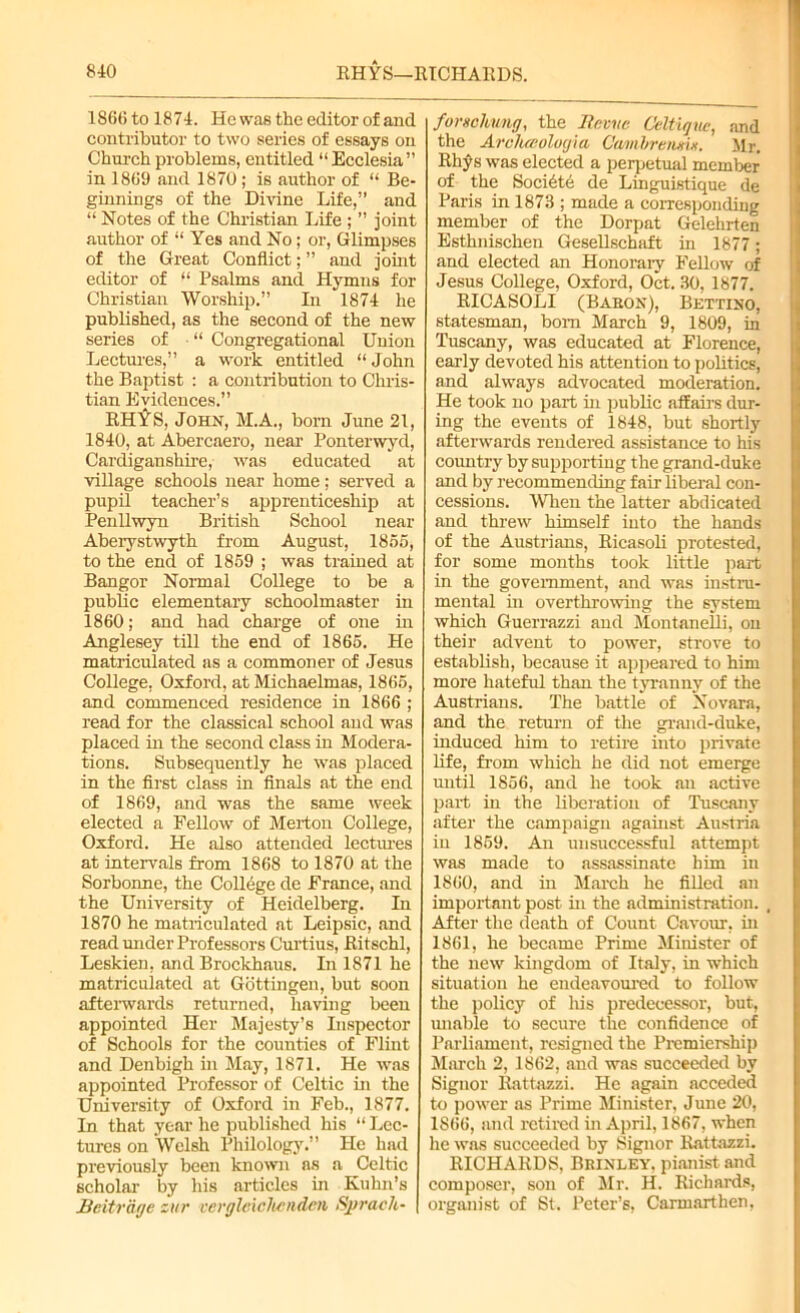 1866 to 1874. He was the editor of and contributor to two series of essays on Church problems, entitled “ Ecclesia” in 1869 and 1870 ; is author of “ Be- ginnings of the Divine Life,” and “ Notes of the Christian Life; ” joint author of “ Yes and No; or, Glimpses of the Great Conflict; ” and joint editor of “ Psalms and Hymns for Christian Worship.” In 1874 he published, as the second of the new series of “ Congregational Union Lectures,” a work entitled “John the Baptist : a contribution to Chris- tian Evidences.” RH'fS, John, M.A., born June 21, 1840, at Abercaero, near Ponterwyd, Cardiganshire, was educated at village schools near home; served a pupil teacher’s apprenticeship at Penllwyn British School near Aberystwyth from August, 1855, to the end of 1859 ; was trained at Bangor Normal College to be a public elementary schoolmaster in 1860; and had charge of one in Anglesey till the end of 1865. He matriculated as a commoner of Jesus College. Oxford, at Michaelmas, 1865, and commenced residence in 1866 ; read for the classical school and was placed in the second class in Modera- tions. Subsequently he was placed in the first class in finals at the end of 1869, and was the same week elected a Fellow of Merton College, Oxford. He also attended lectures at intervals from 1868 to 1870 at the Sorbonne, the College de France, and the University of Heidelberg. In 1870 he matriculated at Leipsic, and read under Professors Curtius, Ritschl, Leskien, and Brockhaus. In 1871 he matriculated at Gottingen, but soon afterwards returned, having been appointed Her Majesty’s Inspector of Schools for the counties of Flint and Denbigh in May, 1871. He was appointed Professor of Celtic in the University of Oxford in Feb., 1877. In that year he published his “ Lec- tures on Welsh Philology.” He had previously been known ns a Celtic scholar by his articles in Kuhn’s JBeitrage zur vergleichcnden Sjgrach- forschwig, the Hr. me Celtiqne, and the Arclueolocj'ia Gambrenm. Mr. Rhys was elected a perpetual member of the Socidte de Linguistique de Paris in 1873 ; made a corresponding member of the Dorpat Gelehrten Esthnischen Gesellschaft in 1877; and elected an Honorary Fellow of Jesus College, Oxford, Oct. 30, 1877. RICASOLI (Baron), Bettino, statesman, bom March 9, 1809, in Tuscany, was educated at Florence, early devoted his attention to politics, and always advocated moderation. He took no part in public affairs dur- ing the events of 1848, but shortly afterwards rendered assistance to his country by supporting the grand-duke and by recommending fair liberal con- cessions. When the latter abdicated and threw himself into the hands of the Austrians, Ricasoli protested, for some months took little part in the government, and was instru- mental in overthrowing the system which Guerrazzi and MontaneUi, on their advent to power, strove to establish, because it appeared to him more hateful than the tyranny of the Austrians. The battle of Novara, and the return of the grand-duke, induced him to retire into private life, from which he did not emerge until 1856, and he took an active part in the liberation of Tuscany after the campaign against Austria in 1859. An unsuccessful attempt was made to assassinate him in 1860, and in March he filled an important post in the administration. After the death of Count Cavour. in 1861, he became Prime Minister of the new kingdom of Italy, in which situation he endeavoured to follow the policy of his predecessor, but, unable to secure the confidence of Parliament, resigned the Premiership March 2, 1862, and was succeeded by Signor Rattazzi. He again acceded to power as Prime Minister, June 20, 1866, and retired in April, 1867, when he was succeeded by Signor Rattazzi. RICHARDS, Brinley, pianist and composer, son of Mr. H. Richards, organist of St. Peter’s, Carmarthen,