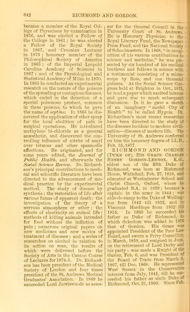 became a member of the Royal Col- lege of Physicians by examination in 1856, and was elected a Fellow of the College in 1861 ; he was elected a Fellow of the Royal Society in 1867, and Croonian Lecturer in 1873 ; honorary member of the Philosophical Society of America in 1863 ; of the Imperial Leopold Carolina Academy of Sciences in 1867 ; and of the Physiological and Statistical Academy of Milan in 1870. In 1865 he conducted an experimental research on the nature of the poisons of the spreading or contagious diseases, which ended in the detection of a special poisonous product, common in these poisons, to which he gave the name of septinc. In 1866 he dis- covered the application of ether spray for the local abolition of pain in surgical operations. He introduced methylene bi-chloride as a general anaesthetic, and discovered the con- trolling influence of nitrite of amyl over tetanus and other spasmodic affections. He originated, and for some years edited, the Journal of Public Health, and afterwards the Social Science Review. Dr. Richard- son’s principal contributions to medi- cal and scientific literature have been directed to the advancement of me- dical practice by the experimental method. The study of disease by synthesis ; the restoration of life after various forms of apparent death; the investigation of the theory of a nervous atmosphere or ether ; the effects of electricity on animal life; methods of killing animals intended for food without the infliction of pain ; numerous original papers on new medicines and new modes of treatment of diseases ; and a series of researches on alcohol in relation to its action on man, the results of which were delivered before the Society of Arts in the Canton Course of Lectures for 1874-5. Dr. Richard- son has been president of the Medical Society of London and four times president of the St. Andrews Medical Graduates’ Association. In 1869 he succeeded Lord Jerviswoode as asses- sor for the General Council in the University Court of St. Andrews. I He is Honorary Physician to the Royal Literary Fund, the Newspaper Press Fund, and the National Society ' of Schoolmasters. In 1868, “in recog- nition of his various contributions to science and medicine,” he was pre- sented by six hundred of his medical ; brethren and fellows in science with | a testimonial consisting of a micro- scope by Ross, and one thousand ; guineas. At the Social Science Con- gress held at Brighton in Oct., 1875, he read a paper which excited interest :; and gave rise to much subsequent t discussion. In it he gave a sketch of an imaginary “ model City of : Health” to be called Hygeia. Dr. Richardson’s most recent researches ■ have been directed to the study of 1 the diseases incident to modem civili- • sation—diseases of modem life. The University of St. Andrews conferred on him the honorarv degree of LL.D., Feb. 15,1877. RICHMOND AND GORDON (Duke of), His Grace Charles Henry Gordon-Lennox, K.G., eldest son of the fifth Duke of Richmond, was bom at Richmond House, Whitehall, Feb. 27, 1818, and educated at Westminster School and Christ Church, Oxford, where he graduated B.A. in 1839 ; became a captain in the army in 1844 : was aide-de-camp to the Duke of Welling- ton from 1842 till 1852, and to Viscount Hnrdinge from 1852 till 1854. In 1860 he succeeded his father as Duke of Richmond, to which dukedom was added in 1876 that of Gordon. His Grace was appointed President of the Poor Law Board, and sworn a Privy Councillor, in March, 1859, and resigned in June, on the retirement of Lord Derby and his party ; was made a Knight of the Garter, Feb. 6, and was President of the Board of Trade from March 8, 1867. till Dec. 1868. He represented West Sussex in the Conservative interest from July, 1841, till he suc- ceeded his father as sixth Duke of Richmond, Oct. 21,1860. Since Feb.