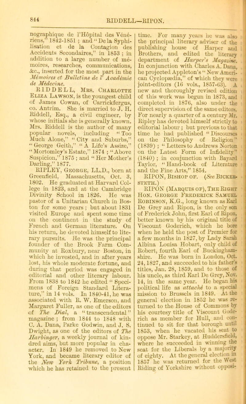 RIDDELL—RIPON. nographique de 1’Hopital des Vene- riens,” 1842-1851 ; and “Dela Syphi- lisation et de la Contagion des Accidents Secondaires,” in 1853 ; in addition to a large number of me- moires, researches, communications, &c., inserted for the most part in the Jlemoires et Bulletins do V Academic de Medceinc. RIDDELL, Mrs. Charlotte Eliza Lawson, is the youngest child of James Cowan, of Carrickfergus, co. Antrim. She is married to J. H. Riddell, Esq., a civil engineer, by whose initials she is generally known. Mrs. Riddell is the author of many popular novels, including “ Too Much Alone,” “ City and Suburbs,” “ George Geith,” “ A Life’s Assize,” “Mortomley’sEstate,” 1874 ; “Above Suspicion.” 1875 ; and “ Her Mother’s Darling,” 1877. RIPLEY, George, LL.D., born at Greenfield, Massachusetts, Oct. 3, 1802. He graduated at Harvard Col- lege in 1823, and at the Cambridge Divinity School in 1826. He was pastor of a Unitarian Church in Bos- ton for some years ; but about 1831 visited Europe and spent some time on the continent in the study of French and German literature. On his return, he devoted himself to lite- rary pursuits. He was the principal founder of the Brook Farm Com- munity at Roxbury, near- Boston, in which he invested, and in after year’s lost, his whole moderate fortune, and during that period was engaged in editorial and other literary labour. From 1838 to 1842 he edited “ Speci- mens of Foreign Standard Litera- ture,” in 14 vols. In 1840-41, he was associated with R. W. Emerson, and Margaret Fuller, as one of the editors •of The Dial, a “ transcendental ” magazine ; from 1844 to 1848 with C. A. Dana, Parke Godwin, and J. S. Dwight, as one of the editors of The Harbinger, a weekly journal of kin- dred aims, but more popular in cha- acter. Li 1849 he removed to New York, and became literary editor of the New York Tribune, a position which he has retained to the present time. For many years he was also i the principal literary adviser of the publishing house of Harper and Brothers, and edited the literary department of Harper's Magazine. In conjunction -with Charles A. Dana, he projected Appleton’s “ New Ameri- can Cyclopaedia,” of which they were joint-editors (16 vols., 1857-63). A new and thoroughly revised edition of this work was begun in 1873, and completed in 1876, also under the direct supervision of the same editors. For nearly a quarter of a century Mr. Ripley has devoted himself strictly to editorial labour; but previous to that time he had published “ Discourses • on the Philosophy of Religion ” (1839) ; “ Letters to Andrews Norton on the Latest Form of Infidelity” (1840) ; in conjunction with Bayard Taylor, “ Hand-book of Literature and the Fine Arts,” 1854. BIPON, Bishop of. (See Bicker- steth.) RIPON (Marquis of), The Right Hon. George Frederick Samuel Robinson, K.G., long known as Earl De Grey and Ripon, is the only son of Frederick John, first Earl of Ripon, better known by his original title of Viscount Goderich, which he bore when he held the post of Premier for a few months in 1827, by Lady Sarah Albina Louisa Hobart, only child of Robert, fourth Earl of Buckingham- shire. He was born in London, Oct. 24,1827, and succeeded to his father's titles, Jan. 28, 1S59, and to those of his uncle, as third Earl De Grey, Nov. 14, in the same year. He began his political life as attache to a special mission to Brussels in 1S49. At the general election hi 1852 he was re- turned to the House of Commons by his courtesy title of Viscount Gode- rich as member for Hull, and con- tinued to sit for that borough until 1853, when he vacated his seat to oppose Mr. Starkey, at Huddersfield, where lie succeeded in winning the seat for the Liberals by a majority of eighty. At the general election in 1857 he was returned for the West Riding of Yorkshire without opposi-