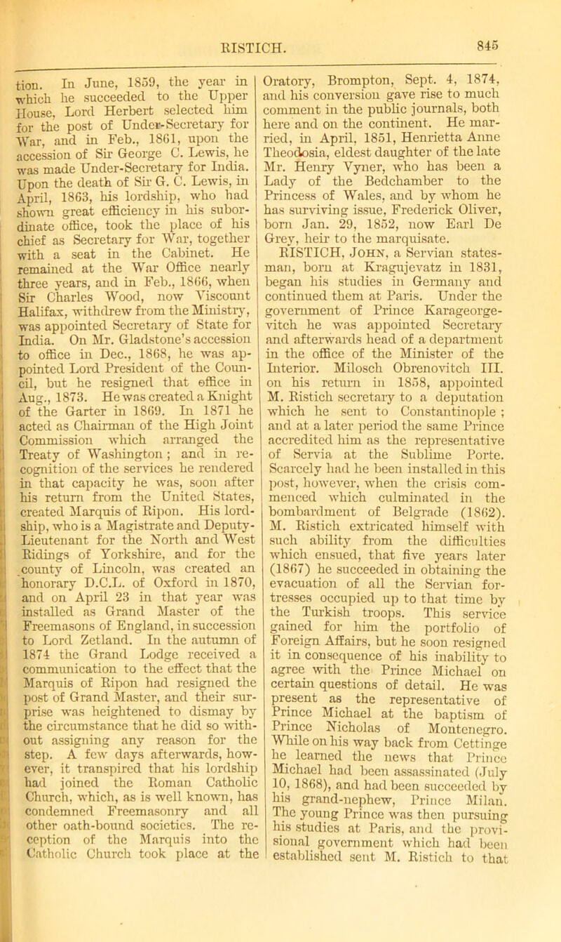 tion. In June, 1859, the year in which he succeeded to the Upper House, Lord Herbert selected him for the post of Under-Secretary for War, and in Feb., 1861, upon the accession of Sir George C. Lewis, he was made Under-Secretary for India. Upon the death of Sir G. C. Lewis, in April, 1863, his lordship, who had shown great efficiency in his subor- dinate office, took the place of his chief as Secretary for War, together with a seat in the Cabinet. He remained at the War Office nearly three years, and in Feb., 1866, when Sir Charles Wood, now Viscount Halifax, withdrew from the Ministry, was appointed Secretary of State for India. On Mr. Gladstone’s accession to office in Dec., 1868, he was ap- pointed Lord President of the Coun- cil, but he resigned that office in Aug., 1873. He was created a Knight of the Garter in 1869. In 1871 he acted as Chairman of the High Joint Commission which arranged the Treaty of Washington; and in re- I cognition of the services he rendered in that capacity he was, soon after his return from the United States, created Marquis of Ripon. His lord- ship, who is a Magistrate and Deputy - i Lieutenant for the North and West Ridings of Yorkshire, and for the county of Lincoln, was created an I honorary D.C.L. of Oxford in 1870, and on April 23 in that year was installed as Grand Master of the Freemasons of England, in succession to Lord Zetland. In the autumn of 1874 the Grand Lodge received a communication to the effect that the Marquis of Ripon had resigned the post of Grand Master, and their sur- prise was heightened to dismay by the circumstance that he did so with- out assigning any reason for the step. A few days afterwards, how- ever, it transpired that his lordship had joined the Roman Catholic Church, which, as is well known, has condemned Freemasonry and all other oath-bound societies. The re- ception of the Marquis into the Catholic Church took place at the Oratory, Brompton, Sept. 4, 1874, and his conversion gave rise to much comment in the public journals, both here and on the continent. He mar- ried, in April, 1851, Henrietta Anne Theodosia, eldest daughter of the late Mr. Henry Vyner, who has been a Lady of the Bedchamber to the Princess of Wales, and by whom he has surviving issue, Frederick Oliver, bom Jan. 29, 1852, now Earl De Grey, heir to the marquisate. RISTICH, John, a Servian states- man, born at Kragujevatz in 1831, began his studies in Germany and continued them at Paris. Under the government of Prince Karageorge- vitch he was appointed Secretary and afterwards head of a department in the office of the Minister of the Interior. Milosch Obrenovitch III. on his return in 1858, appointed M. Ristich secretary to a deputation which he sent to Constantinople ; and at a later period the same Prince accredited him as the representative of Servia at the Sublime Porte. Scarcely had he been installed in this post, however, when the crisis com- menced which culminated in the bombardment of Belgrade (1802). M. Ristich extricated himself with such ability from the difficulties which ensued, that five years later (1867) he succeeded in obtaining the evacuation of all the Servian for- tresses occupied up to that time by the Turkish troops. This service gained for him the portfolio of Foreign Affairs, but he soon resigned it in consequence of his inability to agree with the Prince Michael on certain questions of detail. He was present as the representative of Prince Michael at the baptism of Prince Nicholas of Montenegro. While on his way back from Cettinge he learned the news that Prince Michael had been assassinated (July 10, 1868), and had been succeeded by his grand-nephew, Prince Milan. The young Prince was then pursuing his studies at Paris, and the provi- sional government which had been established sent M. Ristich to that