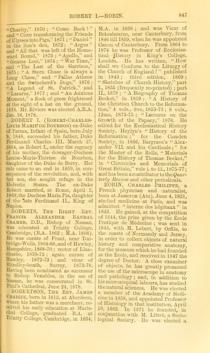 “ Charity,” 1870 ; “ Come Back ! ” and “ Cii’ce transforming the Friends of Ulysses into Pigs,” 1871; “Daniel” in the lion’s den, 1872: “Argus” and “ ALL that was left of the Home- ward Bound,” 1873; “Apollo,” and j “Genius Loci,” 1S74 ; “War Time,” and “ The Last of the Garrison,” 1875; “ A Stem Chase is always a Long Chase,” and “ Pallas Athene and the Swineherd’s Dogs,” 1876 ; “A Legend of St. Patrick,” and “ Lazarus,” 1877 ; and “ An Anxious Moment,” a flock of geese frightened at the sight of a hat on the ground, 1878. Mr. Riviere was elected A.R.A. Jan. 16, 1878. ROBERT I. (Robert-Charles- Louis Marie de Bourbon) ex-Duke of Parma, Infant of Spain, born July 9, 1848, succeeded his father, Duke Ferdinand Charles III. March 27, : 1854, as Robert I., under the regency of his mother, the dowager-Duchess i Louise-Marie-Therese de Bourbon, ; daughter of the Duke de Berry. Her rule came to an end in 1859, in con- sequence of the revolution, and, with her son, she sought refuge in the : Helvetic States. The ex-Duke Robert married, at Rome, April 5, 1869, the Duchess Maria Pia, daughter of the late Ferdinand II., King of Naples. ROBERTS, The Right Rev. Francis Alexander Randal ; Cramer, D.D., Bishop of Nassau, 1 was educated at Trinity College, Cambridge, (B.A. 1862 ; M.A. 1868). He was curate of Frant, near Ton- bridge-Wells, 1864-68, and of Hawley, Hampshire, 1868-70 ; rector of Llan- 1 dinabo, 1870-72 ; again curate of 1 Hawley, 1872-73; and vicar of Blindley-heath, Surrey, 1873-78. Having been nominated as successor to Bishop Venables, in the see of Nassau, he was consecrated in St. Paul’s Cathedral, June 24, 1878. ROBERTSON, The Rev. James Craigie, born in 1813, at Aberdeen, where his father was a merchant, re- ceived his early education at Maris- chal College, graduated B.A. at Trinity College, Cambridge, in 1834, M.A. in 1838 ; and was Vicar of Bekesboume, near Canterbury, from 1846 till 1859, when he was appointed Canon of Canterbury. From 1864 to 1874 he was Professor of Ecclesias- tical Jlistory in King’s College, London. He has written, “ How shall we Conform to the Liturgy of the Church of England ? ” published in 1843 ; third edition, 1869 ; “ Sketches of Church History,” part 1., 1855 (frequently re-printed) ; part 11., 1878 ; “A Biography of Thomas Becket,” in 1859 ; “ A History of the Christian Church to the Reforma- tion,” 4 vols., 8vo, 1853-73 ; 8 vols., 12mo, 1873-75 ; “ Lectures on the Growth of the Papacy,” 1876. He edited for the Ecclesiastical History Society, Heylyn’s “ History of the Reformation ; ” for the Camden Society, in 1866, Bargrave’s “Alex- ander VII. and his Cardinals ; ” for the Master of the RoHs, “ Materials for the History of Thomas Becket,” in “ Chronicles and Memorials of Great Britain,” vols i. to iii., 1875-77; and has been a contributor to the Quar- terly Review and other periodicals. ROBIN, Charles Philippe, a French physician and naturalist, born at Jasseron (Ain), June 4, 1821, studied medicine at Paris, and was admitted “ interne des hopitaux ” in 1843. He gained, at the competition of 1844, the prize given by the Itlcole Pratique de Mddecine ; was sent in 1845, with M. Lebert, by Orfila, to the coasts of Normandy and Jersey, in order to collect objects of natural history and comparative anatomy, for the museum which he had founded at the Ecole, and received in 1847 the degree of Doctor. A close examiner of objects, he has greatly promoted the use of the microscope in anatomy and pathology; and, in addition to his microscopical labours, has studied the natural sciences. He was elected a# member of the Academy of Medi- cine in 1858, and appointed Professor of Histology in that institution, April 19, 1862. In 1871 he founded, in conjunction with M. Littrd, a Socio- logical Society. He was elected a