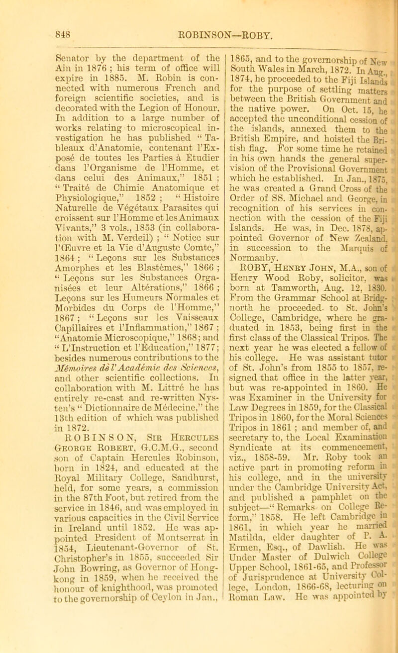 Senator By the department of the Ain in 1876 ; his term of office will expire in 188S. M. Robin is con- nected with numerous French and foreign scientific societies, and is decorated with the Legion of Honour. In addition to a large number of works relating to microscopical in- vestigation he has published “ Ta- bleaux d’Anatomic, contenant l’Ex- pose de toffies les Parties a Etudier dans l’Organisme de l’Homme, et dans celui des Animaux,” 1861 ; “ Traitc de Chimie Anatomique et Physiologique,” 1852 ; “ Histoire Naturelle de Vegetaux Parasites qui croissent sur l’Homme et les Animaux Vivants,” 3 vols., 1853 (in collabora- tion with M. Yerdeil) ; “ Notice sur l’CEuvre et la Vie d’Auguste Comte,” 1864 ; “ Legons sur les Substances Amorphes et les Blastemes,” 1866 ; “ Legons sur les Substances Orga- nises et leur Alterations,” 1866 ; Logons sur les Humeurs Normales et Morbides du Corps de l’Homme,” 1867; “ Legons sur les Vaisscaux Capillaires et l'lnflammation,” 1867 ; “Anatomic Microscopique,” 1868; and “ L’Instruction et l’Education,” 1877; besides numerous contributions to the Memoir ex del' Academic dcs Sciences, and other scientific collections. In collaboration with M. Littr6 he has entirely re-cast and re-written Nys- ten’s “ Dictionnaire de Medecine,” the 13 th edition of which was published in 1872. ROBINSON, Sie Hercules Georoe Robert, G.C.M.G., second son of Captain Hercules Robinson, born in 1824, and educated at the Royal Military College, Sandhurst, held, for some years, a commission in the 87th Foot, but retired from the service in 1846, and was employed in various capacities in the Civil Service in Ireland until 1852. He was ap- pointed President of Montserrat in 1854, Lieutenant-Governor of St. Christopher’s in 1855, succeeded Sir John Bowring, as Governor of Hong- kong in 1859, when he received the honour of knighthood, was promoted to the governorship of Ceylon in Jan., I 1865, and to the governorship of New South Wales in March, 1872. hi Au». 1874, he proceeded to the Fiji Islands for the purpose of settling matters between the British Government and the native power. On Oct. 15, he accepted the unconditional cession of the islands, annexed them to the British Empire, and hoisted the Bri- tish flag. For some time he retained in his own hands the general super- vision of the Provisional Government which he established. In Jan., 1875, he was created a Grand Cross of the Order of SS. Michael and George, in recognition of his sendees in con- nection with the cession of the Fiji Islands. He was, in Dec. 1878, ap- pointed Governor of New Zealand, in succession to the Marquis of Normanby. ROBY, Henry John, M.A., son of Henry Wood Roby, solicitor, was born at Tamworth, Aug. 12, 1330. From the Grammar School at Bridg- north he proceeded- to St. John’s College, Cambridge, where he gra- duated in 1853, being first in the first class of the Classical Tripos. The next year he was elected a fellow of his college. He was assistant tutor of St. John’s from 1855 to 1857, re- signed that office in the latter year, but was re-appointed in 1860. He was Examiner in the University for Law Degrees in 1859, for the Classical Tripos in 1860, for the Moral Sciences Tripos in 1861 ; and member of, and secretary to, the Local Examination Syndicate at its commencement, viz., 1858-59. Mr. Roby took an active part in promoting reform in his college, and in the university under the Cambridge University Act, and published a pamphlet on the subject—“ Remarks on College Re- form,” 185S. He left Cambridge in 1861, in which year he married Matilda, elder daughter of P. A. Erinen, Esq., of Dawlish. He was Under Master of Dulwich College Upper School, 1861-65, and Professor of Jurisprudence at University Col- [ lege, London, 1866-68, lecturing on ! Roman Law. He was appointed by