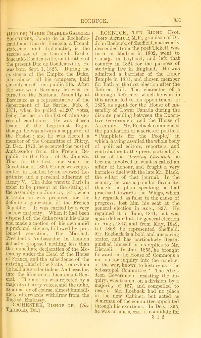 (Due de) Marie Charles Gabriel SosTHkXES, Comte de la Rochefou- cauld and Due de Bisaccia, a French statesman anil diplomatist, is the second son of the Due de la Roche- foucauld-DoudeauviHe, and brother of the present Due de Doudeauville. He was bom Sept. 1, 1825. During the existence of the Empire the Duke, like almost all his compeers, held' entirely aloof from public life. After the war with Germany he was re- turned to the National Assembly at Bordeaux as a representative of the department of La Sarthe, Feb. 8, 1871, when he polled 41,207 votes, being the last on the list of nine suc- cessful candidates. He was chosen leader of the Legitimist Right, though he was always a supporter of the Fusion ; and he was elected a member of the Committee of Thirty. In Dec., 1873, he accepted the post of Ambassador from the French Re- public to the Court of St. James’s. Thus, for the first time since the Revolution of 1830, France was repre- sented in London by an avowed Le- gitimist and a personal adherent of Henry V. The duke went to Palis in order to be present at the sitting of the Assembly on June 15, 1874, when a resolution was proposed for the definite organization of the French Republic. It was carried by a very narrow majority. When it had been disposed of, the duke rose in his place and made a motion of his own amid a profound silence, followed by pro- longed sensation. The Marshal- President’s Ambassador in London actuaRy proposed nothing less than the immediate declaration of the Mo- narchy under the Head of the House of France, and the subsidence of the existing Chief of the State, from whom he held his credentials as Ambassador, into the Monarch’s Lieutenant-Gen- Ieral. The motion was rejected by a majority of sixty voices, and the duke, as a matter of course, almost immedi- ately afterwards withdrew from the English Embassy. ROCHESTER, Bishop of. (See Thorold, Dr.) ROEBUCK, The Right Hon. John Arthur, M.P., grandson of Dr. John Roebuck, of Sheffield, maternally descended from the poet Tickell, was born at Madras hi 1802, went to Canada in boyhood, and left that country in 1824 for the purpose of studying law in England. He was admitted a barrister of the Inner Temple in 1831, and chosen member for Bath at the first election after the Reform Bill. The character of a thorough Reformer, which he won in this arena, led to his appointment, in 1835, as agent for the House of As- sembly of Lower Canada during the dispute pending between the Execu- tive Government and the House of Assembly. Mr. Roebuck commenced the publication of a series of political “ Pamphlets for the People,” in which, having assailed the whole body of political editors, reporters, and contributors to the press, particularly those of the Morning Chronicle, he became involved in what is called an affair of honour, and fought a very harmless duel with the late Mr. Black, the editor of that journal. In the country he was a popular favourite, though the plain speaking he had practised towards the Whigs, whom he regarded as false to the cause of progress, lost him his seat at the general election in Aug., 1837. He regained it in June, 1841, but was again defeated at the general election in Aug., 1847, and from May, 1849, till 1868, he represented Sheffield. Mr. Roebuck is a bold and unsparing orator, and has particularly distin- guished himself in his replies to Mr. Disraeli. In Jan., 1855, he brought forward in the House of Commons a motion for inquiry into the conduct of the war, known to history as “ the Sebastopol Committee.” The Aber- deen Government resisting the in- quiry, was beaten, on a division, by a majority of 157, and compelled to resign. Mr. Roebuck had no place in the new Cabinet, but acted as chairman of the committee appointed through his exertions. In Dec., 1855, he was an unsuccessful candidate for 3 I 2