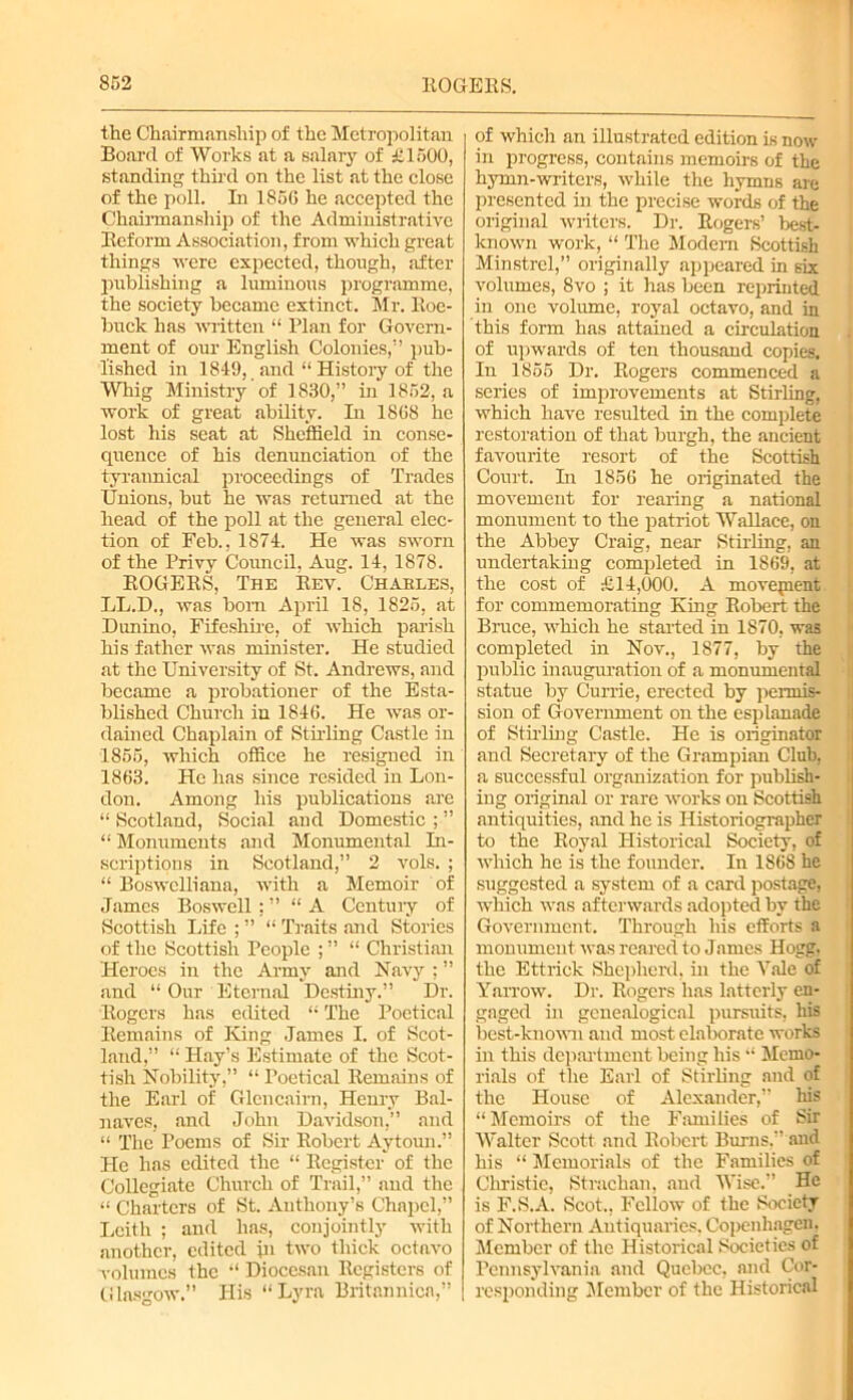 the Chairmanship of the Metropolitan Board of Works at a salary of £1500, standing third on the list at the close of the poll. In 1856 he accepted the Chairmanship of the Administrative Reform Association, from which great things were expected, though, after publishing a luminous programme, the society became extinct. Mr. Roe- buck has written “ Plan for Govern- ment of our English Colonies,” pub- lished in 1819, and “ History of the Whig Ministry of 1830,” in 1852, a work of great ability. In 1868 he lost his seat at Sheffield in conse- quence of his denunciation of the tyrannical proceedings of Trades Unions, but he was returned at the head of the poll at the general elec- tion of Feb., 1874. He was sworn of the Privy Council. Aug. 14, 1878. ROGERS, The RevI Charles, LL.D., was bom April 18, 1825, at Dunino, Fifeshire, of which parish his father was minister. He studied at the University of St. Andrews, and became a probationer of the Esta- blished Church in 1846. He was or- dained Chaplain of Stirling Castle in 1855, which office he resigned in 1863. He has since resided in Lon- don. Among his publications are “ Scotland, Social and Domestic ; ” “ Monuments and Monumental In- scriptions in Scotland,” 2 vols. ; “ Boswelliana, with a Memoir of James Boswell; ” “A Centuiy of Scottish Life ; ” “ Traits and Stories of the Scottish People ; ” “ Christian Heroes in the Army and Navy ; ” and “ Our Eternal Destiny.” Dr. Rogers has edited “ The Poetical Remains of King James I. of Scot- land,” “ Hay’s Estimate of the Scot- tish Nobility,” “ Poetical Remains of the Earl of Glencairn, Henry Bal- naves, and John Davidson,” and “ The Poems of Sir Robert Aytoun.” He has edited the “ Register of the Collegiate Church of Trail,” and the “ Charters of St. Anthony’s Chapel,” Leith ; and has, conjointly with another, edited in two thick octavo volumes the “ Diocesan Registers of Glasgow.” His “Lyra Britannica,” of which an illustrated edition is now in progress, contains memoirs of the hymn-writers, while the hymns are presented in the precise words of the original writers. Dr. Rogers’ best- known work, “ The Modem Scottish Minstrel,” originally appeared in six volumes, 8vo ; it has been reprinted in one volume, royal octavo, and in this form has attained a circulation of upwards of ten thousand copies. In 1855 Dr. Rogers commenced a series of improvements at Stirling, which have resulted in the complete restoration of that burgh, the ancient favourite resort of the Scottish Court. Li 1856 he originated the movement for rearing a national monument to the patriot Wallace, on the Abbey Craig, near Stirling, an undertaking completed in 1869, at the cost of £14,000. A movement for commemorating King Robert the Bruce, which he started in 1870, was completed in Nov., 1877, by the public inauguration of a monumental statue by Currie, erected by permis- sion of Government on the esplanade of Stirling Castle. He is originator and Secretary of the Grampian Club, a successful organization for publish- ing original or rare works on Scottish antiquities, and he is Historiographer to the Royal Historical Society, of which he is the founder. In 1S68 he suggested a system of a card postage, which was afterwards adopted by the Government. Through his efforts a monument was reared to James Hogg, the Ettrick Shepherd, in the Vale of Yarrow. Dr. Rogers has latterly en- gaged in genealogical pursuits, his best-known and most elaborate works in this department being his “ Memo- rials of the Earl of Stirling and of the House of Alexander,” his “Memoirs of the Families of Sir Walter Scott and Robert Burns,” and his “ Memorials of the Families of Christie, Strachan, and Wise.” He is F.S.A. Scot., Fellow of the Society of Northern Antiquaries, Copenhagen, Member of the Historical Societies of Pennsylvania and Quebec, and Cor- responding Member of the Historical