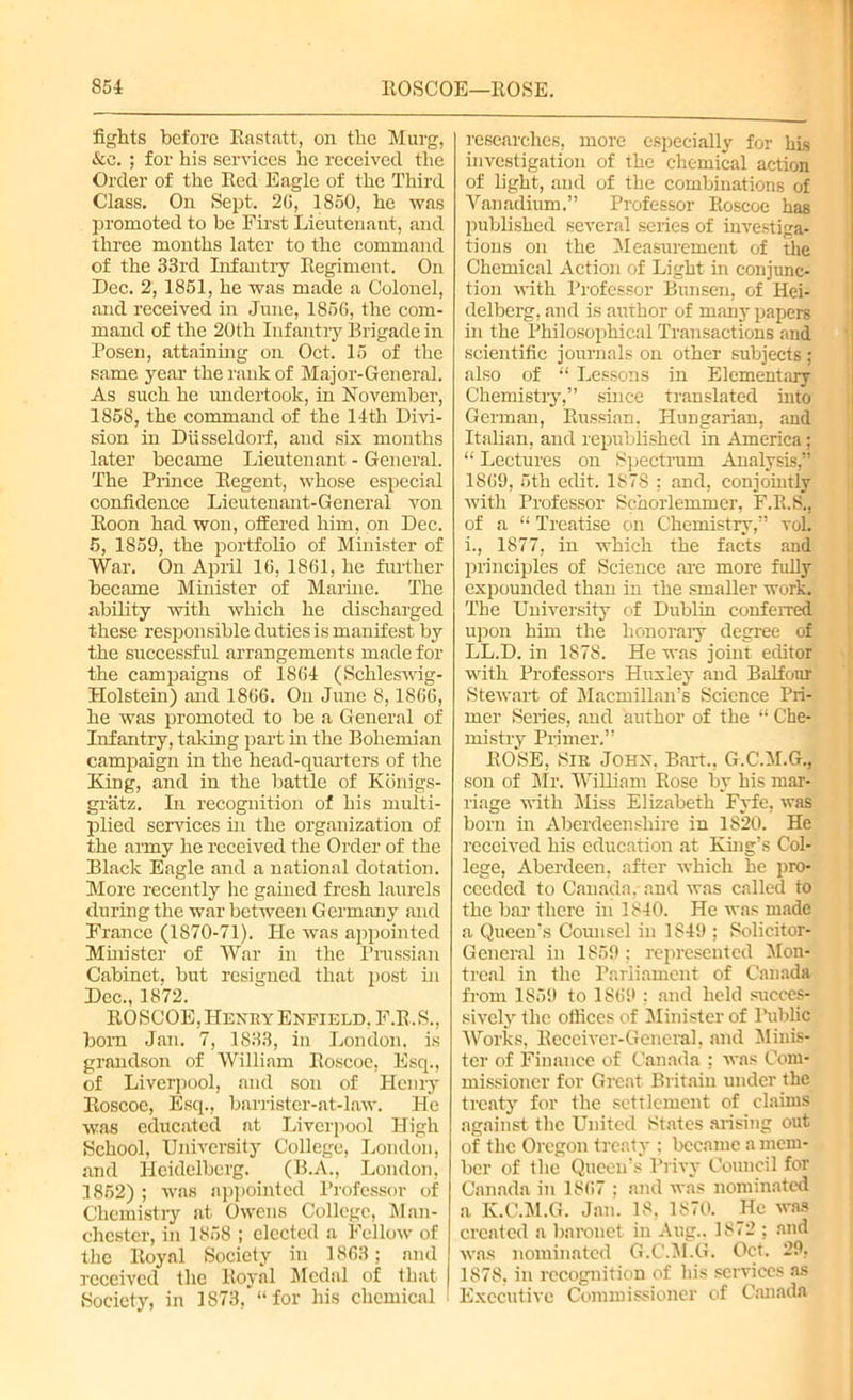 fights before Iiastatt, on the Murg, &e. ; for his services he received the Order of the Bed Eagle of the Third Class. On Sept. 2G, 1850, he was promoted to be First Lieutenant, and three months later to the command of the 33rd Infantry Regiment. On Dec. 2, 1851, he was made a Colonel, and received in June, 1856, the com- mand of the 20th Infantry Brigade in Posen, attaining on Oct. 15 of the same year the rank of Major-General. As such he undertook, in November, 1858, the command of the 14th Divi- sion in Diisseldorf, and six months later became Lieutenant - General. The Prince Regent, whose especial confidence Lieutenant-General von Boon had won, offered him, on Dec. 5, 1859, the portfolio of Minister of War. On April 16, 1861, he further became Minister of Marine. The ability with which he discharged these responsible duties is manifest by the successful arrangements made for the campaigns of 1864 (Schleswig- Holstein) and 1866. On June 8,1866, he was promoted to be a General of Infantry, taking part in the Bohemian campaign in the head-quarters of the King, and in the battle of Kiinigs- gratz. In recognition of his multi- plied services in the organization of the army he received the Order of the Black Eagle and a national dotation. More recently he gained fresh laurels during the war between Germany and France (1870-71). He was appointed Munster of War in the Prussian Cabinet, but resigned that post hi Dec., 1872. ROSCOE, Henry Enfield, F.R.S., born Jan. 7, 1833, in London, is grandson of William Roscoe, Esq., of Liverpool, and son of Henry Roscoe, Esq., barrister-at-law. He was educated at Liverpool High School, University College, London, and Heidelberg. (B.A., London, 1852) ; was appointed Professor of Chemistry at Owens College, Man- chester, in 1858 ; elected a Fellow of the Royal Society in 1863; and received the Royal Medal of that Society, in 1873, “for his chemical researches, more especially for his investigation of the chemical action of light, and of the combinations of Vanadium.” Professor Roscoe has published several series of investiga- tions on the Measurement of the Chemical Action of Light in conjunc- tion with Professor Bunsen, of Hei- delberg, and is author of many papers in the Philosophical Transactions and scientific journals on other subjects ; also of “ Lessons in Elementary Chemistry,” since translated into German, Russian, Hungarian, and Italian, and republished in America; “ Lectures on Spectrum Analysis,” 1869, 5th edit. 1878 ; and, conjointly with Professor Schorlemmer, F.R.S., of a “ Treatise on Chemistry,” vol. i., 1877, in which the facts and principles of Science are more fully expounded than in the smaller work. The University of Dublin conferred upon him the honorary degree of LL.D. in 1878. He was joint editor with Professors Huxley and Balfour Stewart of Macmillan’s Science Pri- mer Series, and author of the “ Che- mistry Primer.” ROSE, Sir John. Bart., G.C.M.G., son of Mr. William Rose by his mar- riage with Miss Elizabeth Fyfe, was born in Aberdeenshire in 1S20. He received his education at King’s Col- lege, Aberdeen, after which he pro- ceeded to Canada, and was called to the bar there in 1840. He was made a Queen’s Comisel in 1849 ; Solicitor- General in 1859 ; represented Mon- treal in the Parliament of Canada from 1859 to 1869 ; and held succes- sively the offices of Minister of Public Works, Receiver-General, and Minis- ter of Finance of Canada ; was Com- missioner for Great Britain under the treaty for the settlement of claims against the United States arising out of the Oregon treaty : became a mem- ber of the Queen's Privy Council for Canada in 1867 ; and was nominated a K.C.M.G. Jan. 18, 1870. He was created a baronet in Aug.. 1872 ; and was nominated G.C'.M.G. Oct. 29, 1878, in recognition of his services as Executive Commissioner of Canada