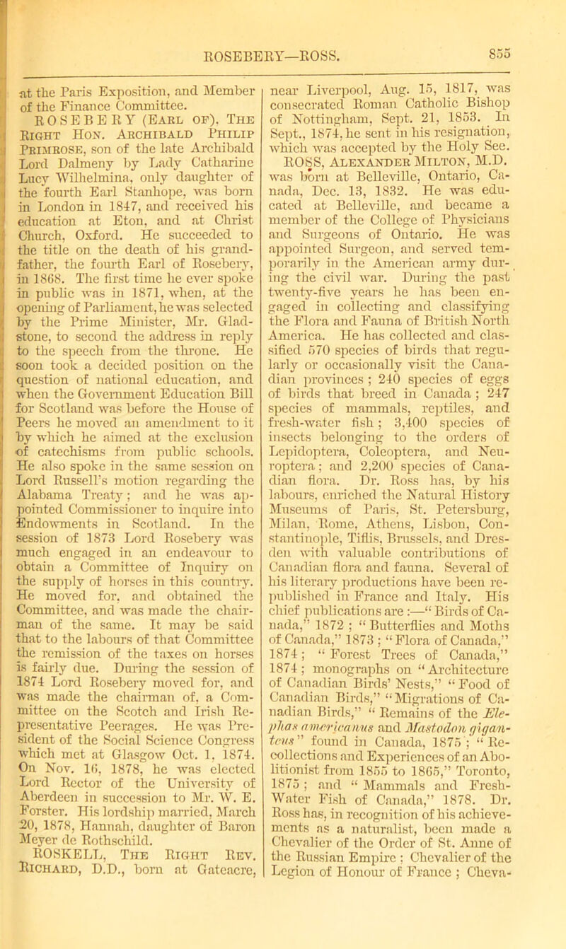 ROSEBERY—ROSS. S55 lit the Paris Exposition, and Member of the Finance Committee. ROSEBERY (Eakl of). The Right Hon. Archibald Philip Primrose, son of the late Archibald Lord Dalmeny by Lady Catharine Lucy Willielmina. only daughter of the fourth Earl Stanhope, was born in London in 1847, and received his education at Eton, and at Christ Church, Oxford. He succeeded to the title on the death of his grand- father, the fourth Earl of Rosebery, in 1868. The first time he ever spoke in public was in 1871, when, at the opening of Parliament, he was selected by the Prime Minister, Mr. Glad- stone, to second the address in reply to the speech from the throne. He soon took a decided position on the question of national education, and when the Government Education Bill for Scotland was before the House of Peers he moved an amendment to it by which he aimed at the exclusion of catechisms from public schools. He also spoke in the same session on Lord Russell’s motion regarding the Alabama Treaty; and he was ap- pointed Commissioner to inquire into Endowments in Scotland. In the session of 1873 Lord Rosebery was much engaged in an endeavour to obtain a Committee of Inquiry on the supply of horses in this country. He moved for, and obtained the Committee, and was made the chair- man of the same. It may be said that to the labours of that Committee the remission of the taxes on horses is fairly due. Duiing the session of 1874 Lord Rosebery moved for, and was made the chairman of, a Com- mittee on the Scotch and Irish Re- presentative Peerages. He was Pre- sident of the Social Science Congress which met at Glasgow Oct. 1, 1874. On Nov. 16, 1878, he was elected Lord Rector of the University of Aberdeen in succession to Mr. W. E. Forster. His lordship married, March -20, 1878, Hannah, daughter of Baron Meyer de Rothschild. ROSKELL, The Richard, D.D., born Right Rev. at Gateacre, near Liverpool, Aug. 16, 1817, was consecrated Roman Catholic Bishop of Nottingham, Sept. 21, 1853. _ In Sept,, 1874, he sent in his resignation, which was accepted by the Holy See. ROSS, Alexander Milton, M.D. was born at BeUeville, Ontario, Ca- nada, Dec. 13, 1832. He was edu- cated at Belleville, and became a member of the College of Physicians and Surgeons of Ontario. He was appointed Surgeon, and served tem- porarily in the American army dur- ing the civil war. During the past twenty-five years he has been en- gaged in collecting and classifying the Flora and Fauna of British North America. He has collected and clas- sified 570 species of birds that regu- larly or occasionally visit the Cana- dian provinces ; 240 species of eggs of birds that breed in Canada ; 247 species of mammals, reptiles, and fresh-water fish; 3,400 species of insects belonging to the orders of Lepidoptera, Coleoptera, and Neu- roptera; and 2,200 species of Cana- dian flora. Dr. Ross has, by his labours, enriched the Natural History Museums of Paris, St. Petersburg, Milan, Rome, Athens, Lisbon, Con- stantinople, Tifiis, Brussels, and Dres- den with valuable contributions of Canadian flora and fauna. Several of his literary productions have been re- published in France and Italy. His chief publications are:—“ Birds of Ca- nada,” 1872 ; “ Butterflies and Moths of Canada,” 1873 ; “Flora of Canada,” 1874; “ Forest Trees of Canada,” 1874; monographs on “Architecture of Canadian Birds’ Nests,” “ Food of Canadian Birds,” “Migrations of Ca- nadian Birds,” “ Remains of the Ele- pJtas amcricanus and Mastodon giga/n- tovs” found in Canada, 1875 ; “Re- collections and Experiences of an Abo- litionist from 1855 to 1865,” Toronto, 1875 ; and “ Mammals and Fresh- Water Fish of Canada,” 1878. Dr. Ross has, in recognition of his achieve- ments as a naturalist, been made a Chevalier of the Order of >St. Anne of the Russian Empire ; Chevalier of the Legion of Honour of France ; Cheva-