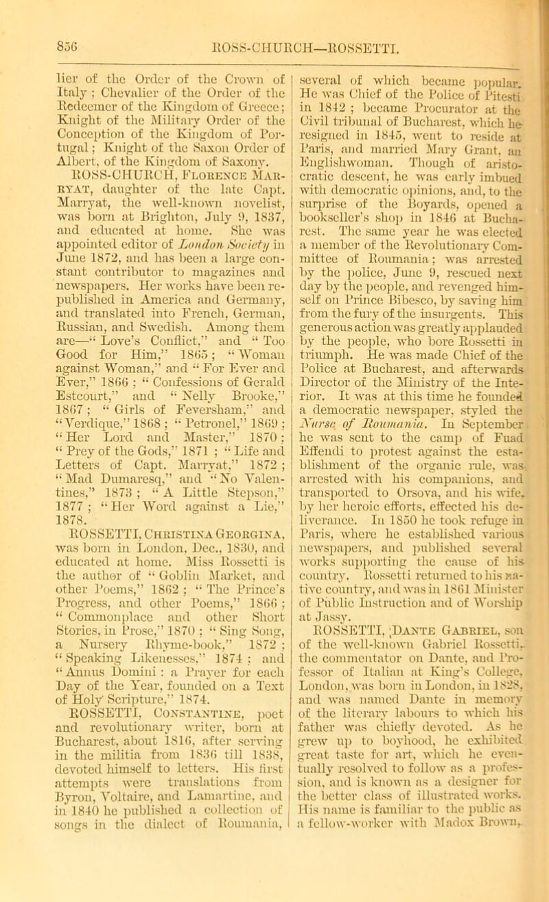 836 ROSS-CPIURCH—ROSSETTI. lier of the Order of the Crown of Italy ; Chevalier of the Order of the Redeemer of the Kingdom of Greece; Knight of the Military Order of the Conception of the Kingdom of Por- tugal ; Knight of the Saxon Order of Albert, of the Kingdom of Saxony. ROSS-CHURCH, Florence Mar- ryat, daughter of the late Capt. Marryat, the well-known novelist, was horn at Brighton, July !), 1837, and educated at home. She was appointed editor of London Society in June 1872, and has been a large con- stant contributor to magazines and newspapers. Her works have been re- published in America and Germany, and translated into French, German, Russian, and Swedish. Among them are—“ Love’s Conflict,” and “ Too Good for Him,” 1863; “ Woman against Woman,” and “ For Ever and Ever,” 1866 ; “ Confessions of Gerald Estcourt,” and “ Kelly Brooke,” 1867; “ Girls of Feversham,” and “ Verdique,” 1868 ; “ Petronel,” 1869 ; “ Her Lord and Master,” 1870 ; “ Prey of the Gods,” 1871 ; “ Life and Letters of Capt. Marryat,” 1872 ; “ Mad Dumaresq,” and “ Ko Valen- tines,” 1873 ; “ A Little Stepson,” 1877; “Pier Word against a Lie,” 1878. ROSSETTI, Christina Georgina, was born in London, Dec., 1830, and educated at home. Miss Rossetti is the author of “ Goblin Market, and other Poems,” 1862 ; “ The Prince’s Progress, and other Poems,” 1866 ; “ Commonplace and other Short Stories, in Prose,” 1870 ; “ Sing Song, a Nursery Rhyme-book,” 1872 ; “ Speaking Likenesses,” 1874 ; and “ Annus Domini : a Prayer for each Day of the Year, founded on a Text of Holy Scripture,” 1874. ROSSETTI, Constantine, poet and revolutionary writer, bom at Bucharest, about 1816, after serving in the militia from 1836 till 1838, devoted himself to letters. His first attempts were translations from Byron, Voltaire, and Lamartine, and in 1840 he published a collection of songs in the dialect of Roumania, several of which became popular. He was Chief of the Police of Pitesti in 1842 ; became Procurator at the Civil tribunal of Bucharest, which he resigned in 1843, went to reside at Paris, and married Mary Grant, an Englishwoman. Though of aristo- cratic descent, he was early imbued with democratic opinions, and, to the surprise of the Boyards, opened a bookseUer’s shop in 1846 at Bucha- rest. The same year he was elected a member of the Revolutionary Com- mittee of Roumania; was arrested by the police, June 9, rescued next day by the people, and revenged him- self on Prince Bibesco, by saving him from the fury of the insurgents. This generous action was greatly applauded by the people, who bore Rossetti in triumph. He was made Chief of the Police at Bucharest, and afterwards Director of the Ministry of the Inte- rior. It was at this time he founded a democratic newspaper, styled the JYi/rsc of Houmania. Iu September, he was scut to the camp of Fuad Effendi to protest against the esta- blishment of the organic rule, was., arrested with his companions, and transported to Orsova, and his wife, by her heroic efforts, effected his de- liverance. Iu 1850 he took refuge in Paris, where he established various newspapers, and published several works supporting the cause of his country. Rossetti returned to his na- tive country, and was in 1861 Minister of Public Instruction and of Worship at Jassy. ROSSETTI, ;Dante Gabriel, son of the well-known Gabriel Rossetti, the commentator on Dante, and Pro- fessor of Italian at King’s College, London, was born in London, iu 1828, and was named Dante in memory of the literary labours to which his father was chiefly devoted. As he grew up to boyhood, he exhibited great taste for art, which he even- tually resolved to follow as a profes- sion. and is known as a designer for the better class of illustrated works. His name is familiar to the public as a fellow-worker with Madox Brown,