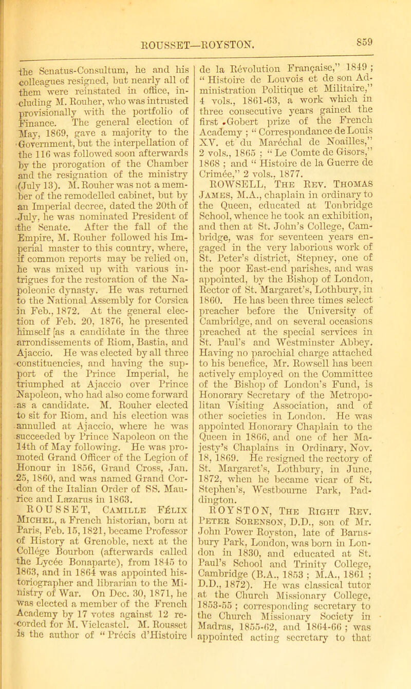 ROUSSET—ROYSTON. S59 the Senatus-Consultum, he and his colleagues resigned, but nearly all of them were reinstated in office, in- cluding M. Rouher, who was intnisted provisionally with the portfolio of Finance. The general election of May, 1869, gave a majority to the •Government, but the interpellation of the 116 was followed soon afterwards by the prorogation of the Chamber and the resignation of the ministry (July 13). M. Rouher was not a mem- ber of the remodelled cabinet, but by an Imperial decree, dated the 2Uth of July, he was nominated President of Ithe Senate. After the fall of the Empire, M. Rouher followed his Im- perial master to this country, where, if common reports may be relied on, he was mixed up with various in- trigues for the restoration of the Na- poleonic dynasty. He was returned to the National Assembly for Corsica in Feb., 1872. At the general elec- tion of Feb. 20, 1876, he presented himself [as a candidate in the three arrondissements of Riom, Bastia, and Ajaccio. He was elected by all three constituencies, and having the sup- port of the Prince Imperial, he ! triumphed at Ajaccio over Prince Napoleon, who had also come forward as a candidate. M. Rouher elected to sit for Riom, and his election was annulled at Ajaccio, where he was ! succeeded by Prince Napoleon on the Uth of May following. He was pro- moted Grand Officer of the Legion of Honour in 1856, Grand Cross, Jan. 25, 1860, and was named Grand Cor- don of the Italian Order of SS. Mau- rice and Lazarus in 1863. ROUSSET, Camille F£lix I Michel, a French historian, born at Paris, Feb. 15,1821, became Professor of History at Grenoble, next at the College Bourbon (afterwards called the Lyc6e Bonaparte), from 1815 to 1863, and in 1864 was appointed his- toriographer and librarian to the Mi- nistry of War. On Dec. 30, 1871, he was elected a member of the French Academy by 17 votes against 12 re- corded for M. Yielcastel. M. Rousset is the author of “ Precis d’Histoire de la Revolution Framjaise,” 1849 ; “ Histoire de Louvois et de son Ad- ministration Politique et Militaire,” 4 vols., 1861-63, a work which in three consecutive years gained the first .Gobert prize of the French Academy ; “ Correspondance de Louis XY. et du MaiAclial de Noailles,’ 2 vols., 1865 ; “ Le Comte de Gisors, ’ 1868 : and “ Histoire de la Guerre cle Crinffie,” 2 vols., 1877. ROWSELL, The Rev. Thomas James, M.A., chaplain in ordinary to the Queen, educated at Tonbridge School, whence he took an exhibition, and then at St. John’s College, Cam- bridge, was for seventeen years en- gaged in the very laborious work of St. Peter’s district, Stepney, one of the poor East-end parishes, and was appointed, by the Bishop of London, Rector of St. Margaret’s, Lothbury, in 1860. He has been three times select preacher before the University of Cambridge, and on several occasions preached at the special services in St. Paul’s and Westminster Abbey. Having no parochial charge attached to his benefice, Mr. Rowsell has been actively employed on the Committee of the Bishop of London’s Fund, is Honorary Secretary of the Metropo- litan Visiting Association, and of other societies in London. He was appointed Honorary Chaplain to the Queen in 1866, and one of her Ma- jesty’s Chaplains in Ordinary, Nov. 18, 1869. He resigned the rectory of St. Margaret’s, Lothbury, in June, 1872, when he became vicar of St. Stephen’s, Westboume Park, Pad- dington. ROYSTON, The Right Rev. Peter Sorenson, D.D., son of Mr. John Power Royston, late of Bams- bury Park, London, was born hi Lon- don in 1830, and educated at St. Paul’s School and Trinity College. Cambridge (B.A., 1853 ; M.A., 1861 ; D.D., 1872). He was classical tutor at the Church Missionary College, 1853-55; corresponding secretary to the Church Missionary Society in Madras, 1855-62, and 1864-66 ; was appointed acting secretary to that