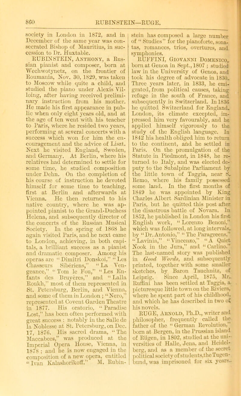 8C0 ETJBINSTEIN—HUGE. society in London in 1872, and in December of tlic same year was con- secrated Bishop of Mauritius, in suc- cession to Dr. Huxtable. RUBINSTEIN, Anthony, a Rus- sian pianist and composer, born at Wechwotynetz, on the frontier of Roumania, Nov. 30, 1829, was taken to Moscow while quite a child, and studied the piano under Alexis Vil- loing, after having received prelimi- nary instruction from his mother. He made his first appearance in pub- lic when only eight years old, and at the age of ten went with his teacher to Paris, where he resided two years, performing at several concerts with a success which won for him the en- couragement and the advice of Liszt- Next he visited England, Sweden, and Germany. At Berlin, where his relatives had determined to settle for some time, he studied composition under Dehn. On the completion of his course of instruction he devoted himself for some time to teaching, first at Berlin and afterwards at Vienna. He then returned to his native country, where he was ap- pointed pianist to the Grand-Duchess Helena, and subsequently director of the concerts of the Russian Musical Society. In the spring of 1808 he again visited Paris, and he next came to London, achieving, in both capi- tals, a brilliant success as a pianist and dramatic composer. Among his operas are “ Dimitri Donskoi,” “ Lcs Chasseurs Siberiens,” “ La Ven- geance,” “ Tom lc Fou,” “ Les En- fants dcs Biuyeres,” and “ Lalla Roukh,” most of them represented in St. Petersburg, Berlin, and Vienna, and some of them in London ; “Nero,” represented at Covent Garden Theatre in 1877. His oratorio, “ Paradise Lost,” has been often performed with great success : notably in the Salle dc la Noblesse at St. Petersburg, on Dec. 17, 1870. His sacred drama, “ The Maccabees,” was produced at the Imperial Opera House, Vienna, in 1878 ; and he is now engaged in the composition of a new opera, cutitled “Ivan Kalashorikoff.” M. Rubin- stein has composed a large number of “ Studies” for the pianoforte, sona- tas, romances, trios, overtures, and symphonies. RUFFINI, Giovanni Domenico. born at Genoa in Sept., 1807 ; studied law in the University of Genoa, and took his degree of advocate in 1830. Three years later, in 1833, he emi- grated, from political causes, taking refuge in the south of France, and subsequently in Switzerland. In 183G he quitted Switzerland for England. London, its climate excepted, im- pressed him very favourably, and he applied himself vigorously to the study of the English language. In 1842 his health obliged him to return to the continent, and he settled in Paris. On the promulgation of the Statute in Piedmont, in 1848, he re- turned to Italy, and was elected de- puty to the Subalpine Parliament by the little town of Taggia, near S. Remo, where his family possessed- some land. In the first months of 1849 he was appointed by King Charles Albert Sardinian Minister in Paris, but he quitted this post after, the disastrous battle of Novara. In 1852, he published in London his first English work, “ Lorenzo Benoni,” which was followed, at long intervals, by “Dr.Antonio,” “The Paragreens,” “Lavinia,” “Vincenzo,” “A Quiet Nook in the Jura,” and “ Carlino.” The last-named story was published in Good Words, and subsequently printed, together with some smaller sketches, by Baron Taucliuilz, of Leipzig. Since April, 1875, Mr., Ruffini has been settled at Taggia, a picturesque little town on the Riviera, where he spent part of his childhood, and which he has described in two of his novels. HUGE, Arnold, Ph.D., writer and philosopher, frequently called the father of the “ German Revolution,” born at Bergen, in the Prussiau island of Riigen, in 1802, studied at the uni- versities of Halle, Jena, and Heidel- berg, and as a member of the secret pol i t ical socicty of students,the Tugcn- bund, was imprisoned for six years.