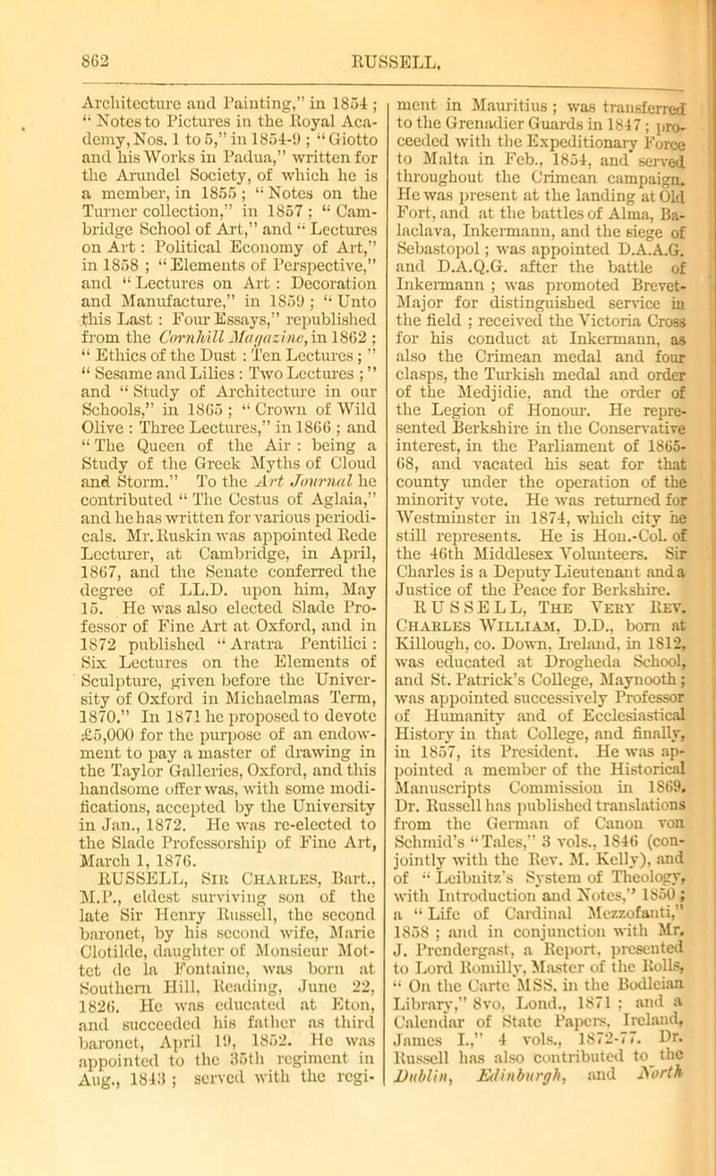 Architecture and Painting,” in 1864 ; “ Notes to Pictures in the Royal Aca- demy, Nos. 1 to 6,” in 1854-9 ; “ Giotto and his Works in Padua,” written for the Arundel Society, of which he is a member, in 1856; “ Notes on the Turner collection,” in 1857 ; “ Cam- bridge School of Art,” and “ Lectures on Art: Political Economy of Art,” in 1858 ; “ Elements of Perspective,” and “ Lectures on Art : Decoration and Manufacture,” in 1859 ; “ Unto this Last : Four Essays,” republished from the Cornliill Magazine, in 1862 ; “ Ethics of the Dust : Ten Lectures; ” “ Sesame and Lilies: Two Lectures ; ” and “ Study of Architecture in our Schools,” in 1865 ; “ Crown of Wild Olive : Three Lectures,” in 1866 ; and “ The Queen of the Air : being a Study of the Greek Myths of Cloud and Storm.” To the Art Journal he contributed “ The Cestus of Aglaia,” and he has written for various periodi- cals. Mr. Ruskin was appointed Rede Lecturer, at Cambridge, in April, 1867, and the Senate conferred the degree of LL.D. upon him, May 15. He was also elected Slade Pro- fessor of Fine Art at Oxford, and in 1872 published “ Aratra Pentilici: Six Lectures on the Elements of Sculpture, given before the Univer- sity of Oxford in Michaelmas Term, 1870.” In 1871 he proposed to devote £5,000 for the purpose of an endow- ment to pay a master of drawing in the Taylor Galleries, Oxford, and this handsome offer was, with some modi- fications, accepted by the University in Jan., 1872. He was re-elected to the Slade Professorship of Fine Art, March 1, 1876. RUSSELL, Sir Charles, Bart., M.P., eldest surviving son of the late Sir Plenry Russell, the second baronet, by his second wife, Marie Clotilde, daughter of Monsieur Mot- tet de la Fontaine, was born at Southern Hill, Reading, June 22, 1826. He was educated at Eton, and succeeded his father as third baronet, April 19, 1852. He was appointed to the 35tli regiment in Aug., 1843 ; served with the regi- ment in Mauritius ; was transferred to the Grenadier Guards in 1847; pro- ceeded with the Expeditionary Force to Malta in Feb., 1854, and served throughout the Crimean campaign. He was present at the landing at Old Fort, and at the battles of Alma, Ba- laclava, Inkermann, and the siege of Sebastopol; was appointed D.A.A.G. and D.A.Q.G. after the battle of Inkermann ; was promoted Brevet- Major for distinguished sendee in the field ; received the Victoria Cross for his conduct at Inkermann, as also the Crimean medal and four clasps, the Turkish medal and order of the Medjidie, and the order of the Legion of Honour. He repre- sented Berkshire in the Conservative interest, in the Parliament of 1865- 68, ancl vacated his seat for that county under the operation of the minority vote. He was returned for Westminster in 1874, which city he still represents. He is Hon.-Col. of the 46th Middlesex Volunteers. Sir Charles is a Deputy Lieutenant and a Justice of the Peace for Berkshire. RUSSELL, The Very Rev. Charles William, D.D., born at Elllough, co. Down, Ireland, in 1812, was educated at Drogheda School, and St. Patrick’s College, Maynooth; was appointed successively Professor of Humanity and of Ecclesiastical History in that College, and finally, in 1857, its President. He was ap- pointed a member of the Historical Manuscripts Commission in 1869. Dr. Russell has published translations from the German of Canon von Schmid’s “Tales,” 3 vols., 1846 (con- jointly with the Rev. M. Kelly), and of “ Leibnitz’s System of Theology, with Introduction and Notes,” 1850 ; a “ Life of Cardinal Mezzofanti,” 1858 ; and in conjunction with Mr. J. Prendergast, a Report, presented to Lord Romilly, Master of the Rolls, “ On the Carte MSS. in the Bodleian Library,” 8vo, Lond., 1871 ; and a Calendar of State Papers, Ireland, Jnmes I.,” 4 vols., 1872-77. Dr. Russell has also contributed to_ the Dublin, Edinburgh, and North