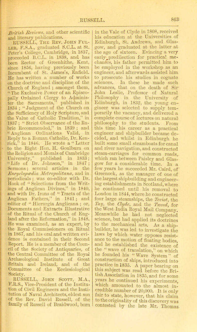 British Reviews, and other scientific and literary publications. RUSSELL, The Rev. John Ful- ler, F.S.A., graduated S.C.L. at St. Peter’s College. Cambridge, in 1837, proceeded B.C.L. in 1838, and has been Rector of Greenhitlie, Kent, since 185fi, having previously been Incumbent of St. James’s, Enfield. He has written a number of works on the doctrine and discipline of the Church of England ; amongst them, | The Exclusive Power of an Episco- pally Ordained Clergy to Adminis- ter the Sacraments,” published in 1834 ; “ Judgment of the Church on the Sufficiency of Holy Scripture, and the Value of Catholic Tradition,” in 1837 ; “ Strict Observance of the Ru- bric Recommended,” in 1839 ; and “ Anglican Ordinations Valid, in Reply to a Roman Catholic, Dr. Ken- rick,” in 1840. He wrote a “ Letter > to the Right Hon. H. Goulburn on the Religion and Morals of Cambridge University,” published in 1833; “Life of Dr. Johnson,” in 1847 ; Sermons; several articles in the Encyclopcrdia MetropoUta na, and in periodicals ; was co-editor with Dr. Hook of “ Selections from the Writ- ings of Anglican Divines,” in 1840, and with Dr. Irons of “ Tracts of the Anglican Fathers,” in 1841 ; and editor of “ Hierargia Anglicana ; or, Documents and Extracts Illustrative of the Ritual of the Church of Eng- land after the Reformation,” in 1848. He was examined, as an expert, by the Royal Commissioners on Ritual in 1867, and his oral and written evi- dence is contained in their Second Report. He is a member of the Coun- cil of the Society of Antiquaries, of the Central Committee of the Royal Archaeological Institute of Great Britain and Ireland, and of the Committee of the Ecclesiological Society. RUSSELL, John Scott, M.A., F.R.S., Vice-President of the Institu- tion of Civil Engineers and the Insti- tution of Naval Architects, eldest son of the Rev. David Russell, of the family of Russell of Braidwood, born in the Vale of Clyde in 1808, received his education at the Universities of Edinburgh, St. Andrews, and Glas- gow, and graduated at the latter at the age of sixteen. Evincing a very early # predilection for practical me- chanics, his father permitted him to be employed in the workshop as an engineer, and afterwards assisted him to prosecute his studies in cognate sciences. In these he made such advances, that on the death of Sir John Leslie, Professor of Natural Philosophy in the University of Edinburgh, in 1832, the young en- gineer was selected to supply tem- porarily the vacancy, and delivered a complete course of lectures on natural- philosophy to the students. From this time his career as a practical engineer and shipbuilder became de- cided, and whilst in Edinburgh he built some small steamboats for canal and river navigation, and constructed steam-carriages for common roads,, which ran between Paisley and Glas- gow for a considerable time. In a few years he succeeded Mr. Caird, of Greenock, as the manager of one of the largest shipbuilding and engineer- ing establishments in Scotland, where he continued until his removal to London in 1844, where he constructed four large steamships, the Teviot, the Tay, the Clyde, and the Tweed, for the West India Royal Mail Company. Meanwhile he had not neglected science, but had applied its doctrines to the mechanical arts. As a ship- builder, he was led to investigate the laws by which water opposes resist- ance to the motion of floating bodies, and he established the existence of the “ wave of translation,” on whicli he founded his “Wave System” of construction of ships, introduced into practice in 1835. A paper bearing on this subject was read before the Bri- tish Association in 1835, and for some years he continued his experiments, which amounted to the almost in- credible number of 20,000. It is only fair to state, however, that his claim to the originality of this discovery was contested by the late Mr, Thomas