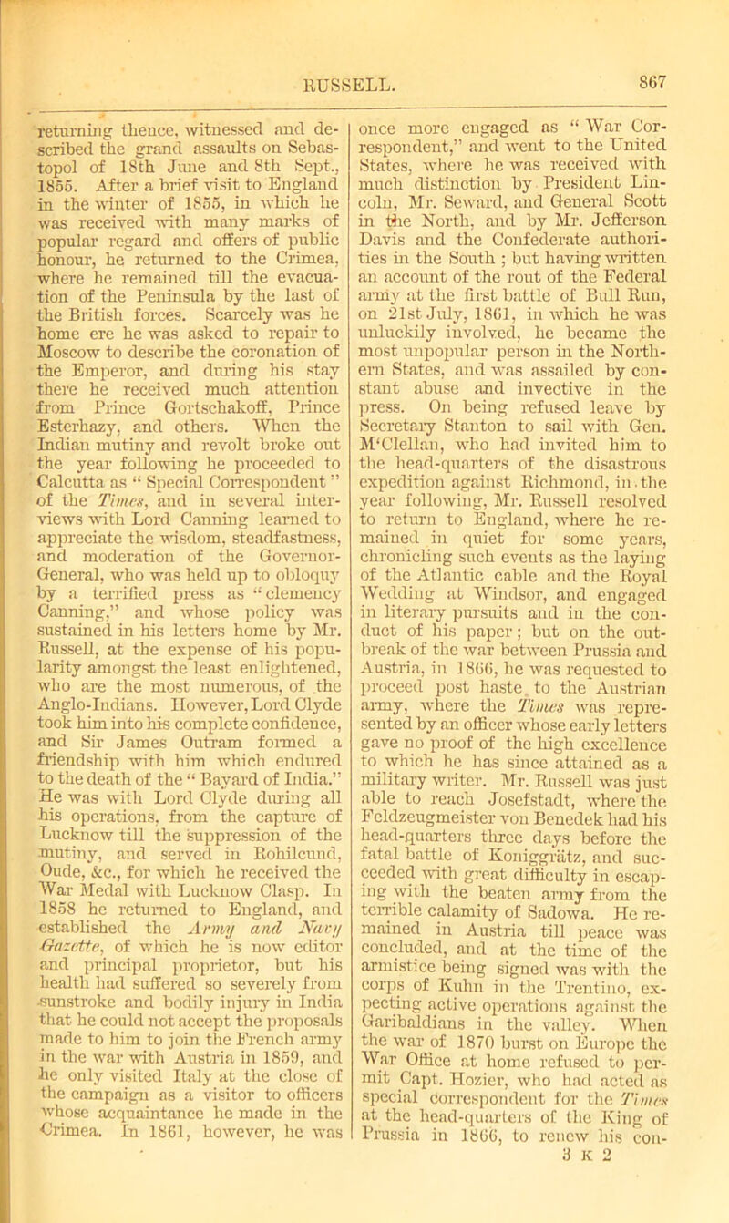 returning thence, witnessed and de- scribed the grand assaults on Sebas- topol of 18th June and 8th Sept., 1856. After a brief visit to England in the winter of 1865, in which he was received with many marks of popular regard and offers of public honour, he returned to the Crimea, where he remained till the evacua- tion of the Peninsula by the last of the British forces. Scarcely was he home ere he was asked to repair to Moscow to describe the coronation of the Emperor, and dining his stay there he received much attention from Prince Gortschakoff, Prince Esterhazy, and others. When the Indian mutiny and revolt broke out the year following he proceeded to Calcutta as “ Special Correspondent ” of the Times, and in several inter- views with Lord Canning learned to appreciate the wisdom, steadfastness, and moderation of the Governor- General, who was held up to obloquy by a terrified press as “clemency Canning,” and whose policy was sustained in his letters home by Mr. Russell, at the expense of his popu- larity amongst the least enlightened, who are the most numerous, of the Anglo-Indians. However, Lord Clyde took him into his complete confidence, and Sir James Outram formed a friendship with him which endured to the death of the “ Bayard of India.” He was with Lord Clyde during all his operations, from the capture of Lucknow till the suppression of the mutiny, and served in Rohilcund, Oude, &c., for which he received the War Medal with Lucknow Clasp. In 1858 he returned to England, and established the Army and Miry Gazette, of which he is now editor and principal proprietor, but his health had suffered so severely from ■sunstroke and bodily injury in India that he could not accept the proposals made to him to join the French army in the war with Austria in 1869, and he only visited Italy at the close of the campaign as a visitor to officers whose acquaintance he made in the Crimea. In 1861, however, he was once more engaged as “ War Cor- respondent,” and went to the United States, where he was received with much distinction by President Lin- coln, Mr. Seward, and General Scott in the North, and by Mr. Jefferson Davis and the Confederate authori- ties in the South ; but having written an account of the rout of the Federal army at the first battle of Bull Run, on 21st July, 1861, in which he was unluckily involved, he became the most unpopular person in the North- ern States, find was assailed by con- stant abuse and invective in the press. On being refused leave by Secretary Stanton to sail with Gem M'Clellan, who had invited him to the head-quarters of the disastrous expedition against Richmond, in.the year following, Mr. Russell resolved to return to England, where he re- mained in quiet for some years, chronicling such events as the laying of the Atlantic cable and the Royal Wedding at Windsor, and engaged in literary pursuits and in the con- duct of his paper; but on the out- break of the war between Prussia and Austria, in 1866, he was requested to proceed post haste, to the Austrian army, where the Times was repre- sented by an officer whose early letters gave no proof of the high excellence to which he has since attained as a military writer. Mr. Russell was just able to reach Josefstadt, where the Feldzeugmeister von Benedek had his head-quarters three days before the fatal battle of Koniggratz, and suc- ceeded with great difficulty in escap- ing with the beaten army from the terrible calamity of Sadowa. He re- mained in Austria till peace was concluded, and at the time of the armistice being signed was with the corps of Kuhn in the Trentino, ex- pecting active operations against the Garibaldi an s in the valley. When the war of 1870 burst on Europe the War Office at home refused to per- mit Capt. Hozier, who had acted as special Correspondent for the Times at the head-quarters of the King of Prussia in 1866, to renew his con- 3 K 2